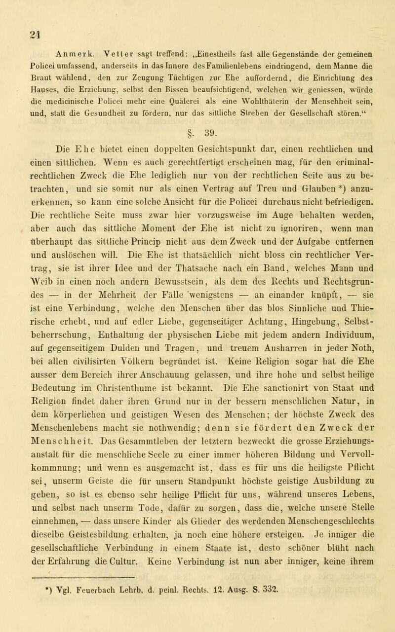 Anmerk. Vetter sagt treffend: „Einestheils fast alle Gegenstände der gemeinen Policei umfassend, anderseits in das Innere des Familienlebens eindringend, dem Manne die Braut wählend, den zur Zeugung Tüchligen zur Ehe auffordernd, die Einrichtung des Hauses, die Erziehung, selbst den Bissen beaufsichtigend, welchen wir gemessen, würde die medicinische Policei mehr eine Quälerei als eine Wohlthäterin der Menschheit sein, und, statt die Gesundheit zu fördern, nur das sittliche Streben der Gesellschaft stören. §• 39. Die E h c bietet einen doppelten Gesichtspunkt dar, einen rechtlichen und einen sittlichen. Wenn es auch gerechtfertigt erscheinen mag, für den criminal- rechtlichen Zweck die Ehe lediglich nur von der rechtlichen Seite aus zu be- trachten , und sie somit nur als einen Vertrag auf Treu und Glauben *) anzu- erkennen, so kann eine solche Ansicht für die Policei durchaus nicht befriedigen. Die rechtliche Seite muss zwar hier vorzugsweise im Auge behalten werden, aber auch das sittliche Moment der Ehe ist nicht zu ignoriren, wenn man überhaupt das sittliche Princip nicht aus dem Zweck und der Aufgabe entfernen und auslöschen will. Die Ehe ist thatsächlieh nicht bloss ein rechtlicher Ver- trag, sie ist ihrer Idee und der Thatsache nach ein Band, welches Mann und Weib in einen noch andern Bewusstsein, als dem des Rechts und Rechtsgrun- des — in der Mehrheit der Fälle 'wenigstens — an einander knüpft, — sie ist eine Verbindung, welche den Menschen über das blos Sinnliche und Thie- rische erhebt, und auf edler Liebe, gegenseitiger Achtung, Hingebung, Selbst- beherrschung, Enthaltung der physischen Liebe mit jedem andern Individuum, auf gegenseitigem Dulden und Tragen, und treuem Ausharren in jeder Noth, bei allen civilisirten Völkern begründet ist. Keine Religion sogar hat die Ehe ausser dem Bereich ihrer Anschauung gelassen, und ihre hohe und selbst heilige Bedeutung im Christenthuine ist bekannt. Die Ehe sanetionirt von Staat und Religion findet daher ihren Grund nur in der bessern menschlichen Natur, in dem körperlichen und geistigen Wesen des Menschen; der höchste Zweck des Menschenlebens macht sie nothwendig; denn sie fördert den Zweck der Menschheit. Das Gesammtleben der letztern bezweckt die grosse Erziehungs- anstalt für die menschliche Seele zu einer immer höheren Bildung und Vervoll- kommnung; und wenn es ausgemacht ist, dass es für uns die heiligste Pflicht sei, unserm Geiste die für unsern Standpunkt höchste geistige Ausbildung zu geben, so ist es ebenso sehr heilige Pflicht für uns, während unseres Lebens, und selbst nach unserm Tode, dafür zu sorgen, dass die, welche unseie Stelle einnehmen, — dass unsere Kinder als Glieder des werdenden Menschengeschlechts dieselbe Geistesbildung erhalten, ja noch eine höhere ersteigen. Je inniger die gesellschaftliche Verbindung in einem Staate ist, desto schöner blüht nach der Erfahrung die Cultur. Keine Verbindung ist nun aber inniger, keine ihrem *) Vgl. Feuerbach Lehrb. d. peinl. Rechts. 12. Ausg. S. 332.