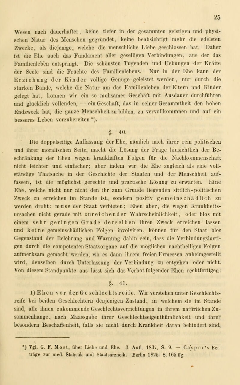 Wesen nach dauerhafter, keine tiefer in der gesammten geistigen und physi- schen Natur des Menschen gegründet, keine heahsichtigt mehr die edelsten Zwecke, als diejenige, welche die menschliche Liebe geschlossen hat. Daher ist die Ehe auch das Fundament aller geselligen Verbindungen, aus der das Familienleben entspringt. Die schönsten Tugenden und Uebungen der Kräfte der Seele sind die Früchte des Famüienlebens. Nur in der Ehe kann der Erziehung der Kinder völlige Genüge geleistet werden, nur durch die starken Bande, welche die Natur um das Familienleben der Eltern und Kinder gelegt hat, können wir ein so mühsames Geschäft mit Ausdauer durchführen und glücklich vollenden, — ein Geschäft, das in seiner Gesammtheit den hohen Endzweck hat, die ganze Menschheit zu bilden, zu vervollkommnen und auf ein besseres Leben vorzubereiten *). §• 40. Die doppelseitige Auffassung der Ehe, nämlich nach ihrer rein politischen und ihrer moralischen Seite, macht die Lösung der Frage hinsichtlich der Be- schränkung der Ehen wegen krankhaften Folgen für die Nachkommenschaft nicht leichter und einfacher; aber indem wir die Ehe zugleich als eine voll- ständige Thatsache in der Geschichte der Staaten und der Menschheit auf- fassen, ist die möglichst gerechte und practische Lösung zu erwarten. Eine Ehe, welche nicht nur nicht den ihr zum Grunde liegenden sittlich-politischen Zweck zu erreichen im Stande ist, sondern positiv gemeinschädlich zu werden droht: muss der Staat verbieten; Ehen aber, die wegen Krankheits- ursachen nicht gerade mit zureichender Wahrscheinlichkeit, oder blos mit einem sehr geringen Grade derselben ihren Zweck erreichen lassen und keine gemeinschädlichen Folgen involviren, können für den Staat blos Gegenstand der Belehrung und Warnung dahin sein, dass die Verbindungslusti- gen durch die competenten Staatsorgane auf die möglichen nachtheiligen Folgen aufmerksam gemacht werden, wo es dann ihrem freien Ermessen anheimgestellt wird, denselben durch Unterlassung der Verbindung zu entgehen oder nicht. Von diesem Standpunkte aus lässt sich das Yerbot folgender Ehen rechtfertigen: §• 41. ljEhen vor der Geschlechtsreife. Wir verstehen unter Geschlechts- reife bei beiden Geschlechtern denjenigen Zustand, in welchem sie im Stande sind, alle ihnen zukommende Geschlechtsverrichtungen in ihrem natürlichen Zu- sammenhange, nach Maassgabe ihrer Geschlechtseigenthümlichkeit und ihrer besondern Beschaffenheit, falls sie nicht durch Krankheit daran behindert sind, *) Vgl. G. F. Most, über Liebe und Ehe. 3. Aufl. 1S37. S. 9, — Caspcr's Bei- träge zur med. Statistik und Staatsarzneik. Berlin 1825. S. 165 flg.
