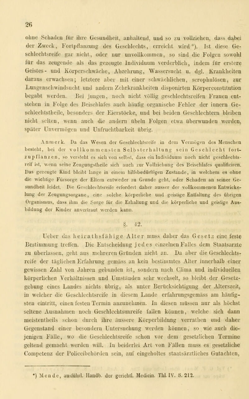 ohne Schaden für ihre Gesundheit, anhaltend, und so zu vollziehen, das» dabei der Zweck, Fortpflanzung des Geschlechts, erreicht wird*). Ist diese Ge- schlechtsreife gar nicht, oder nur unvollkommen, so sind die Folgen sowohl für das zeugende als das gezeugte Individuum verderblich, indem für erstere Geistes- und Körperschwäche, Abzehrung, Wassersucht u. dgl. Krankheiten daraus erwachsen; letztere aber mit einer schwächlichen, scrophulöscu, zur Lungenschwindsucht und andern Zehrkrankheiten dispouirten Körperconstitution begabt werden. Bei jungen, noch nicht völlig geschlechtsreifen Frauen ent- stehen iu Folge des Beischlafes auch häufig organische Fehler der iunern Ge- schlechtstheilc, besonders der Eierstöcke, und bei beiden Geschlechtern bleiben nicht selten, wenn auch die andern Übeln Folgen etwa überwunden werden, spater Unvermögen und Unfruchtbarkeit übrig. An merk. Da das Wesen der Geschlechtsreife in dem Vermögen des Menschen besieht, bei der v ol lko mm enslen Selb sterh al tung sein Gcschl echt fort- zupflanzen, so versteht es sich von selbst, dass ein Individuum noch nicht geschlechts- reif ist, wenn seine Zeugungslheile sich auch zur Vollziehung des Beischlafes qualificiren. Das gezeugte Kind bleibt lange in einem hilfsbedürftigen Zustande, in welchem es ohne die wichtige Fürsorge der Ellern entweder zu Grunde gehl, oder Schaden an seiner Ge- sundheit leidet. Die Geschlechtsreife erfordert daher ausser der vollkommenen Enlwieke- lung der Zeugungsorgane, eine solche körperliche und geistige Entfaltung des übrigen Organismus, dass ihm die Sorge für die Erhaltung und die körperliche und geistige Aus- bildung der Kinder anvertraut werden kann. §. 42. Lieber das heirathsfähige Alter muss daher das Gesetz eine feste Bestimmung treffen. Die Entscheidung jedes einzelnen Falles dem Staatsarzte zu überlassen, geht aus mehreren Gründen nicht an. Da aber die Geschlechts- reife der täglichen Erfahrung gemäss an kein bestimmtes Alter innerhalb einer gewissen Zahl von Jahren gebunden ist, sondern nach Clima und individuellen körperlichen Verhältnissen und Umständen sehr wechselt, so bleibt der Gesetz- gebung eines Landes nichts übrig, als unter Berücksichtigung der Alterszeit, in welcher die Geschlechtsreife in diesem Lande erfahrungsgemäss am häutig- sten eintritt, einen festen Termin anzunehmen. In diesen müssen nur als höchst seltene Ausnahmen noch Geschleehtsuureife fallen können, welche sich dann meistenteils schon durch ihre äussere Körperbildung verrathen und daher Gegenstand einer besondern Untersuchung werden können. so wie auch die- jenigen Fälle, wo die Geschlechtsreife schon vor dem gesetzlichen Termine geltend gemacht werden will. In beiderlei Art von Fällen muss es gesetzliche Competenz der Policeibeborden sein, auf eingeholtes staatsärztliches Gutachten, *) Mcnde, ausfuhr!, llamlb. der gerichtl. Medicin. Xhl.IV. 8.21?.