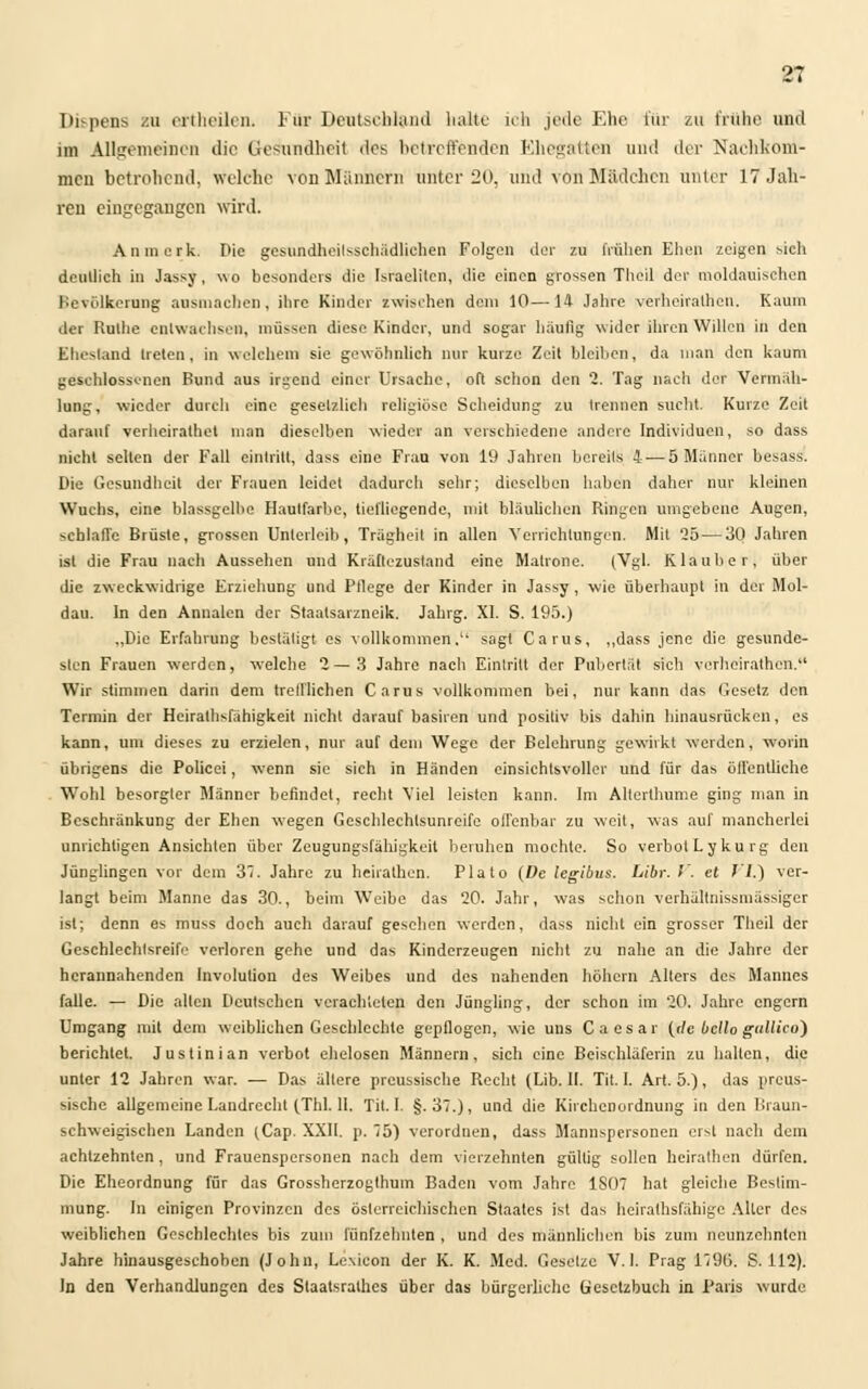 Dispens bd ertheilen. Für Deutschland hake ich jede Ehe für zu frühe und im Allgemeinen die Gesundheit des betreffenden Ehegatten um! der Nachkord- meu betrohend. welche von Männern unter 20, und von Mädchen unter 17 Jah- ren eingegangen wird. An merk. Die gesundheitsschädlichen Folgen der zu frühen Ellen zeigen sich deullich in Jassy, wo besonders die Israelilen, die einen grossen Theil der moldauischen Bevölkerung ausmachen, ihre Kinder zwischen dem 10—14 Jahre verheiraüicn. Kaum der Rulhe entwachse«, müssen diese Kinder, und sogar häufig wider ihren Willen in den Ehestand treten, in welchem sie gewöhnlich nur kurze Zeit bleiben, da man den kaum geschlossenen Bund aus irgend einer Ursache, oft schon den 2. Tag nach der Vermah- lung, wieder durch eine geselzlich religiöse Scheidung zu trennen sucht. Kurze Zeit darauf verheirathet man dieselben wieder an verschiedene andere Individuen, so dass nicht selten der Fall eintritt, dass eine Frau von 19 Jahren bereits 4 — 5 Manner besass. Die Gesundheit der Frauen leidet dadurch sehr; dieselben haben daher nur kleinen Wuchs, eine blassgelhe Hautfarbe, tiefliegende, mit bläulichen Ringen umgebene Augen, -ehlafle Brüste, grossen Unterleib, Trägheit in allen Verrichtungen. Mit 25— 30 Jahren ist die Frau nach Aussehen und Krähezustand eine Matrone. (Vgl. Klauber, über die zweckwidrige Erziehung und Pflege der Kinder in Jassy, wie überhaupt in der Mol- dau. In den Annalen der Staalsarzneik. Jahrg. XI. S. 195.) „Die Erfahrung bestätigt es vollkommen. sagt Carus, „dass jene die gesunde- sten Frauen werden, welche 2—3 Jahre nach Eintritt der Pubertät sich verheirathen. Wir stimmen darin dem treulichen Carus vollkommen bei, nur kann das Gesetz den Termin der Heirathsfähigkeit nicht darauf basiren und positiv bis dahin hinausrücken, es kann, um dieses zu erzielen, nur auf dem Wege der Belehrung gewirkt werden, worin übrigens die Policei, wenn sie sich in Händen einsichtsvoller und für das öffentliche Wohl besorgter Männer befindet, recht Viel leisten kann. Im Altcrthume ging man in Beschränkung der Ehen wegen Geschlechlsunrcife offenbar zu weit, was auf mancherlei unrichtigen Ansichten über Zeugungsfähigkeit beruhen mochte. So verbot L yku rg den Jünglingen vor dem 3. Jahre zu heirathen. Plato (De legibus. Libr. V. et VI.') ver- langt beim Manne das 30., beim Weibe das 20. Jahr, was schon verhältnissniässiger ist; denn es muss doch auch darauf gesehen werden, dass nicht ein grosser Theil der Geschlechtsreife verloren gehe und das Kinderzeugen nicht zu nahe an die Jahre der herannahenden Involution des Weibes und des nahenden hohem Alters des Mannes falle. — Die allen Deutschen verachteten den Jüngling, der schon im 20. Jahre engem Umgang mit dem weiblichen Geschlechlc gepflogen, wie uns Caesar (de bcllo gullico) berichtet. Justini an verbot ehelosen Männern, sich eine Beischläferin zu hallen, die unter 12 Jahren war. — Das ältere preussische Recht (Lib. II. Tit. I. Art. 5.), das preus- sische allgemeine Landrecht (Thl. II. Tit. I. §.37.), und die Kirchcnordnung in den Braun- schweigischen Landen (Cap. XXII. p. 75) verordnen, dass Mannspersonen erst nach dem achtzehnten, und Frauenspersonen nach dem vierzehnten güllig sollen heirathen dürfen. Die Eheordnung für das Grossherzoglhum Baden vom Jahre 1S07 hat gleiche Bestim- mung. In einigen Provinzen des österreichischen Staates ist das heiralhsfähige Alter des weiblichen Geschlechtes bis zum fünfzehnten , und des männlichen bis zum neunzehnten Jahre hinausgeschoben (John, Lexicon der K. K. Med. Gesetze V.l. Prag 1790. S. 112). In den Verhandlungen des Staatsrates über das bürgerliche Gesetzbuch in Paris wurde
