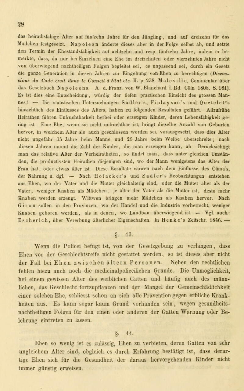 das heiratsfähige Alter auf fünfzehn Jahre für den Jüngling, und auf dreizehn für das Mädchen feslgeselzt. Napoleon änderte dieses aber in der Folge selbst ab, und setzte den Termin der Ehestandsfähigkeit auf achtzehn und resp. fünfzehn Jahre, indem er be- merkte, dass, da nur bei Einzelnen eine Ehe im dreizehnten oder vierzehnten Jahre nicht von überwiegend nachtheiligen Folgen begleitet sei, es unpassend sei, durch ein Gesetz die ganze Generation in diesen Jahren zur Eingehung von Ehen zu berechtigen (Discus- sions du Code civil dans le Conseil d'F.tat etc. IL p. 238. Maleville, Commentar über das Gesetzbuch Napoleons. A d. Franz. von W. Blanchard I. Bd. Cöln 1808. S. 161). Es ist dies eine Entscheidung, würdig der liefen practischen Einsicht des grossen Man- nes! — Die statistischen Untersuchungen Sadler's, Finlaysan's und Quetelet's hinsichtlich des Einflusses des Alters, haben zu folgenden Resultaten geführt. Allzufrühe Heirathen führen Unfruchtbarkeit herbei oder erzeugen Kinder, deren Lebensfähigkeit ge- ring ist. Eine Ehe, wenn sie nicht unfruchtbar ist, bringt dieselbe Anzahl von Geburten hervor, in welchem Alter sie auch geschlossen worden sei, vorausgesetzt, dass dies Alter nicht ungefähr 35 Jahre beim Manne und 26 Jahre beim Weibe überschreite; nach diesen Jahren nimmt die Zahl der Kinder, die man erzeugen kann, ab. Berücksichtigt man das relative Alter der Verheiratheten, so findet man, dass unter gleichen Umstän- den, die producüvsten Heirathen diejenigen sind, wo der Mann wenigstens das Alter der Frau hat, oder etwas älter ist. Diese Resultate variren nach dem Einflüsse des Clima's, der Nahrung u. dgl. — Nach Hofacker's und Sadler's Beobachtungen entstehen aus Ehen, wo der Vater und die Mutter gleichalterig sind, oder die Mutter älter als der Vater, weniger Knaben als Mädchen, je älter der Vater als die Mutter ist, desto mehr Knaben werden erzeugt. Vittwen bringen mehr Mädchen als Knaben hervor. Nach Giron sollen in den Provinzen, wo der Handel und die Industrie vorherrscht, weniger Knaben geboren werden, als in denen, wo Landbau überwiegend ist. — Vgl. auch: Escherich, über Vererbung älterlicher Eigenschaften. In Henke's Zeitschr. 1846.—■ §• 43. Wenn die Policei befugt ist, von der Gesetzgebung zu verlangen, dass Ehen vor der Geschlechtsreife nicht gestattet werden, so ist dieses aber nicht der Fall bei Ehen zwischen altern Personen. Neben den rechtlichen fehlen hiezu auch noch die medicinalpoliceilichen Gründe. Die Unmöglichkeit, bei einem gewissen Alter des weiblichen Gatten und häufig auch des männ- lichen, das Geschlecbt fortzupflanzen und der Mangel der Gemcinschädliclikeit einer solchen Ehe, schliesst schon an sich alle Prävention gegen erbliche Krank- heiten aus. Es kann sogar kaum Grund vorhanden sein, wegen gesundheits- nachtheiligen Folgen für den einen oder anderen der Gatten Warnung oder Be- lehrung eintreten zu lassen. §■ 44. Eben so wenig ist es zulässig, Ehen zu verbieten, deren Gatten von sehr ungleichem Alter sind, obgleich es durch Erfahrung bestätigt ist, dass derar- tige Ehen sich für die Gesundheit der daraus hervorgehenden Kinder nicht immer günstig erweisen.