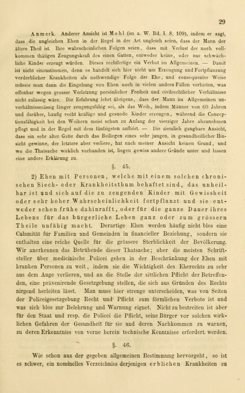 Anmerk. Anderer Ansicht isl Mo hl (im a. W. Bd. I. S. 109), indem er sagt, dass die ungleichen Ehen in der Regel in der Art ungleich seien, dass der Mann der ältere Theil ist Ihre wahrscheinlichen Folgen seien, dass mit Verlust der noch voll- kommen thätigen Zeugungskrafl des einen Galten, entweder keine, oder nur schwäch- liche Kinder erzeugt würden. Dieses rechtfertige ein Verbot im Allgemeinen. — Damit ist nicht einzustimmen, denn es handelt sich hier nicht um Erzeugung und Fortpflanzung verderblicher Krankheilen als nothwendige Folge der Ehe, und consequenler Weise müssle man dann die Eingehung von Ehen noch in vielen andern Fällen verbieten, was offenbar wegen grosser Verletzung persönlicher Freiheit und eivilrechtlicher Verhältnisse nicht zulässig wäre. Die Erfahrung lehrt übrigens, dass der Mann im Allgemeinen un- verhällnissmässig länger zeugungsfähig sei, als das Weib, indem Manner von 60 Jahren und darüber, häufig recht kräftige und gesunde Kinder erzeugen, während die Concep- tionsfähigkeil bei den Weibern meist schon zu Anfang der vierziger Jahre abzunehmen pflegt und in der Regel mit dem fünfzigsten aufhört. — Die ziemlich gangbare Ansicht, dass ein sehr alter Gatte durch das Beihegen eines sehr jungen, in gesundheitlicher Hin- sicht gewinne, der letzlere aber verliere, hat nach meiner Ansicht keinen Grund, und wo die Thalsache wirklich vorhanden ist, hegen gewiss andere Gründe unter und lassen eine andere Erklärung zu. §. 45. 2) Ehen mit Personen, welche mit einem solchen chroni- schen Siech- oder Krankheitsthum behaftet sind, das unheil- bar ist und sich auf die zu zeugenden Kinder mit Gewissheit oder s ehr hoher Wahrscheinlichkeit fortpflanzt und sie ent- weder schon frühe dahinrafft, oder für die ganze Dauer ihres Lebens für das bürgerliche Leben ganz oder zum grössern Theile unfähig macht. Derartige Ehen weiden häutig nicht blos eine Calamität für Familien und Gemeinden in financieller Beziehung, sondern sie enthalten eine reiche Quelle für die grössere Sterblichkeit der Bevölkerung. Wir anerkennen das Betrübende dieser Thatsache; aber die meisten Schrift- steller über medicinische Policei gehen in der Beschränkung der Ehen mit kranken Personen zu weit, indem sie die Wichtigkeit des Eherechts zu sehr aus dem Auge verlieren, und an die Stelle der sittlichen Pflicht der Betreffen- den, eine prävenirende Gesetzgebung stellen, die sich aus Gründen des Rechts nirgend herleiten lässt. Man muss hier strenge unterscheiden, was von Seiten der Policeigesetzgebung Recht und Pflicht zum förmlichen Verbote ist und was sich blos zur Belehrung und Warnung eignet. Nicht zu bestreiten ist aber für den Staat und resp. die Policei die Pflicht, seine Bürger vor solchen wirk- lichen Gefahren der Gesundheit für sie und deren Nachkommen zu warnen, zu deren Erkenntniss von vorne herein technische Kenntnisse erfordert werden. §• 46. Wie schon aus der gegeben allgemeinen Bestimmung hervorgeht, so ist es schwer, ein nominelles Verzeichniss derjenigen erblichen Krankheiten zu