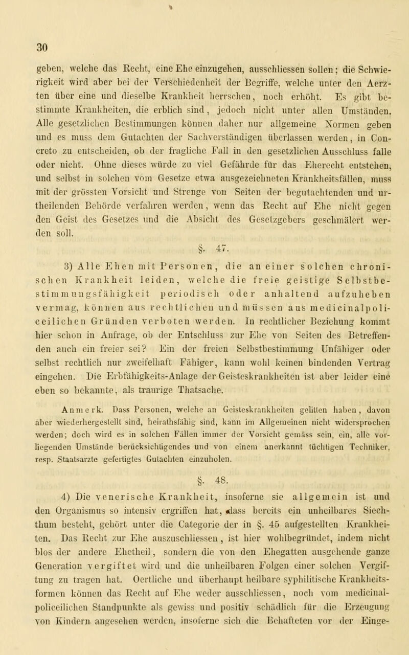 geben, welche das Recht, eine Ehe einzugehen, ausschliessen sollen; die Schwie- rigkeit wird aber bei der Verschiedenheit der Begriffe, welche unter den Aerz- ten über eine und dieselbe Krankheit herrschen, nocli erhöht. Es gibt be- stimmte Krankheiten, die erblich sind, jedoch nicht unter allen Umständen. Alle gesetzlichen Bestimmungen können daher nur allgemeine Normen geben und es niuss dem Gutachten der Sachverstandigen überlassen werden, in Con- creto zu entscheiden, ob der fragliche Fall in den gesetzlichen Ausschluss falle oder nicht. Ohne dieses würde zu viel Gefährde für das Eherecht entstehen, und selbst in solchen vom Gesetze etwa ausgezeichneten Krankheitsfällen, muss mit der grössten Vorsicht und Strenge vou Seiten der begutachtenden und ur- theilenden Behörde verfahren werden, wenn das Recht auf Ehe nicht gegen den Geist des Gesetzes und die Absicht des Gesetzgebers geschmälert wer- den soll. §. 47. 3) Alle Ehen mit Personen, die an einer solchen chroni- schen Krankheit leiden, welche die freie geistige Selbstbe- stimm ungsfäiiigkeit periodisch oder anhaltend aufzuheben vermag, können aus rechtlichen und müssen aus medicinalpoli- ceilichen Gründen verboten werden. In rechtlicher Beziehung kommt hier schon in Anfrage, ob der Entschluss zur Ehe von Seiten des Betreffen- den auch ein freier sei? Ein der freien Selbstbestimmung Unfähiger oder selbst rechtlich nur zweifelhaft Fähiger, kann wohl keinen bindenden Vertrag eingehen. Die Erbfähigkeits-Anlage der Geisteskrankheiten ist aber leider eine eben so bekannte, als traurige Thatsache. Anmerk. Dass Personen, welche an Geisteskrankheiten gelitten haben, davon aber wiederhergestellt sind, heiiathsfähig sind, kann im Allgemeinen nicht widersprochen werden; doch wird es in solchen Fällen immer der Vorsicht gemäss sein, ein, alle vor- liegenden Unistände berücksichtigendes und von einem anerkannt tüchtigen Techniker, resp. Staatsarzte gefertigtes Gutachten einzuholen. §. 48. 4) Die venerische Krankheit, insoferne sie allgemein ist und den Organismus so intensiv ergriffen hat, «lass bereits ein unheilbares Siech- thum besteht, gehört unter die Categorie der in §. 45 aufgestellten Krankhei- ten. Das Recht zur Ehe auszuschliessen , ist hier wohlbegründet, indem nicht blos der andere Ehetheil, sondern die von den Ehegatten ausgehende ganze Generation vergiftet wird und die unheilbaren Folgen einer solchen Vergif- tung zu tragen hat. Oertlichc und überhaupt heilbare syphilitische Krankheits- formen können das Recht auf Ehe weder ausschliessen, noch vom medicinal- policeilichen Standpunkte als gewiss und positiv schädlich für die Erzeugung von Kindern angesehen werden, insoferne sich die Behafteten vor der Etage«