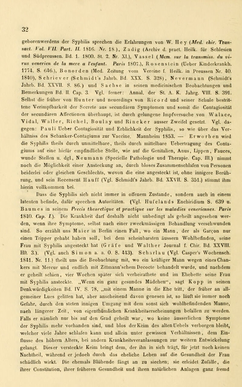 geborenwerdens der Syphilis sprechen die Erfahrungen von W. H e y (Med. chir. Tran- sact. J ol fll Part. II. 1816. Nt. 18), Zadig (Archiv d. pract. Heilk. für Schlesien und Südpreussen. Bd. 1. 1800. St. 2. Nr. XI.), Vassel (.Wem. sur la Iransmiss, du vi- rus vetterten de la mere a Venfant. Paris 1807.), Rosenslein (Ueber Kinderkrankh. 1774. S. 646.), Bonorden (Med. Zeitung vom Vereine f. Heilk. in Preussen Nr. 40. 1840), Schriever (Schmidt's Jahrb. Bd. XXX. S. 328), Nev ermann (Schmidt's Jahrb. Bd. XXVII. S. 86.) und Sachse in seinen medicinisehen Beobachtungen und Bemerkungen Bd. II. Cap. 3. Vgl. ferner: Annal. der St. A. K. Jahrg. VIII. S. 391. Selbst die früher von Hunter und neuerdings von Ricord und seiner Schule bestrit- tene Verimpfbarkeit der Sccrete aus secundären Symptomen und somit die Conlagiosität der secundären Affectionen überhaupt, ist durch gelungene Impfversuche von Walace, Vidal, Waller, Richel, Boulay und Rineker ausser Zweifel gesetzt. Vgl. da- gegen: Pauli Ueber Conlagiosität und Erblichkeit der Syphilis, so wie über das Ver- hältniss des Schanker-Contagiums zur Vaccine. Mannheim 1853. — Erworben wird die Syphilis theils durch unmittelbare, theils durch mittelbare Uebertragung des Conla- giums auf eine hiefür empfindliche Stelle, wie auf die Genitalien, Anus, Lippen, Fauces, ■wunde Stellen u. dgl., Neumann (Specielle Pathologie und Therapie. Cap. III.) nimmt noch die Möglichkeit einer Ansteckung an, durch bloses Zusanimenschlafen von Personen beiderlei oder gleichen Geschlechts, wovon die eine angesteckt ist, ohne innigere Berüh- rung, und sein Recenscnt Hauff (Vgl. Schmidt's Jahrb. Bd. XXVII. S. 351.) stimmt ihm hierin vollkommen bei. Dass die Syphilis sich nicht immer in offenem Zustande, sondern auch in einem latenten befinde, dafür sprechen Autoritäten. (Vgl. Hufelands Enchiridium S. 639 u. Baumes in seinem Prccis theoretique et practiqtte sur les maladies veneriettnes. Paris 1840. Cap. /.). Die Krankheit darf deshalb nicht unbedingt als geheilt angesehen wer- den, wenn ihre Symptome, selbst nach einer zweckmässigen Behandlung verschwunden sind. So erzählt uns Mai er in Berlin einen Fall, wo ein Mann, der als Garron nur einen Tripper gehabt haben soll, bei dem scheinbarsten äussern Wohlbefinden, seine Frau mit Syphilis angesteckt hat (Gräfe und Walther Journal f. Chir. Bd. XXVIII. Hft. 3.). (Vgl. auch Simon a. a. 0. S. 443). Scharlau (Vgl. Casper's Wochensch. 1841. Nr. 11.) theilt uns die Beobachtung mit, -wo ein kräftiger Mann wegen eines Chan- kers mit Mercur und endlich mit Zittmann'schem Decocle behandelt wurde, und nachdem er geheilt schien, vier Wochen später sich verheirathete und im Ehebette seine Frau mit Syphilis ansteckte. „Wenn ein ganz gesundes Mädchen, sagt Kopp in seinen Denkwürdigkeilen Bd. IV. S. 78, „mit einem Manne in die Ehe tritt, der früher an all- gemeiner Lues gelitten hat, aber anscheinend davon genesen ist, so läuft sie immer noch Gefahr, durch den sielen innigen Umgang mit dem sonst sich wohlbefindenden Manne, nach längerer Zeit, von eigentümlichen Krankheitserscheinungen befallen zu werden. Falls er nämlich nur bis auf den Grad geheilt war, wo keine äusserlichen Symptome der Syphilis mehr vorhanden sind, und blos der Keim des allen Uebels verborgen bleibt, welcher viele Jahre schlafen kann und allein unter gewissen Verhältnissen , dem Ein- flüsse des höhern Alters, bei andern Krankheitsveranlassungen zur weitern Entwickelung gelangt. Dieser versteckte Keim bringt dem, der ihn in sich trägt, für jetzt noch keinen Nachtheil, während er jedoeh durch das eheliche Leben auf die Gesundheit der Frau schädlich wirkt. Die ehemals Blühende fängt an zu siechen; sie erleidet Zufälle, die ihrer Constilulion, ihrer früheren Gesundheit und ihren natürlichen Anlagen ganz fremd