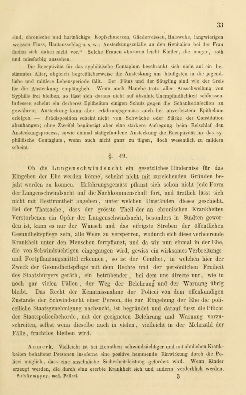 sind, chronische und hartnäckige Kopfschmerzen, Gliederreissen, Halswehe, langwierigen weissen Fluss, Hautausschlag u. s. \v.; Ansleckungszufälle an den Genitalien bei der Frau Gndcn sich dabei nicht vor. Solehe Frauen aboriiren leicht Kinder, die mager, roth und missfarbig aussehen. Die Receplivität für das syphilitische Conlagium beschränkt sich nicht auf ein be- stimmtes Alter, obgleich begreiflicherweise die Ansteskung am häufigsten in die jugend- liche und mittlere Lebensperiode fällt. Der Fötus und der Säugling sind wie der Greis für die Ansteckung empfänglich. Wenn auch Manche trotz aller Ausschweifung von Syphilis frei bleiben, so lässt sich daraus nicht auf absolute Unempfindlichkeil schliessen. Indessen scheint ein derberes Epithelium einigen Schutz gegen die Schankcrinfection zu gewähren; Ansteckung kann aber erfahrungsgemäss auch bei unverletztem Epithelium erfolgen. — Prädisposition scheint nicht von Schwäche oder Stärke der Constitution abzuhängen; ohne Zweifel begünstigt aber eine stärkere Aufregung beim Beischlaf den Ansteckungsprocess, sowie einmal stattgefundene Ansteckung die Receptivität für das sy- philitische Contagium, wenn auch nicht ganz zu tilgen, doch wesentlich zu mildern scheint §. 49. Ob die Lungenschwindsucht ein gesetzliches Hinderniss für das Eingehen der Ehe werden könne', scheint nicht mit zureichenden Gründen be- jaht werden zu können. Erfahrungsgemäss pflanzt sich schon nicht jede Form der Lungenschwindsucht auf die Nachkommenschaft fort, und ärztlich lässt sich nicht mit Bestimmtheit angeben, unter welchen Umständen dieses geschieht. Bei der Thatsache, dass der grösste Theil der an chronischen Krankheiten Verstorbenen ein Opfer der Lungenschwindsucht, besonders in Städten gewor- den ist, kann es nur der Wunsch und das eifrigste Streben der öffentlichen Gesundheitspflege sein, alle Wege zu versperren, wodurch sich diese verheerende Krankheit unter den Menschen fortpflanzt, und da wir nun einmal in der Ehe, die von Schwindsüchtigen eingegangen wird, gewiss ein wirksames Verbreitungs- und Fortpflanzungsmittel erkennen, so ist der Conflict, in welchen hier der Zweck der Gesundheitspflege mit dem Rechte und der persönlichen Freiheit des Staatsbürgers geräth, ein betrübender, bei dem uns directe nur, wie in noch gar vielen Fällen, der Weg der Belehrung und der Warnung übrig bleibt. Das Recht der Kenntnissnahme der Policei von dem offenkundigen Zustande der Schwindsucht einer Person, die zur Eingehung der Ehe die poli- ceiliche Staatsgenehmigung nachsucht, ist begründet und darauf fusst die Pflicht der Staatspoliceibehörde, mit der geeigneten Belehrung und Warnung vorzu- schreiten, selbst wenn dieselbe auch in vielen, vielleicht in der Mehrzahl der Fälle, fruchtlos bleiben wird. Anmerk. Vielleicht ist bei Heirathen schwindsüchtiger und mit ähnlichen Krank- keilen behafteter Personen insoferne eine positive hemmende Einwirkung durch die Po- licei möglich , dass eine ansehnliche Sicherheitsleistung gefordert wird. Wenn Kinder erzeugt werden, die durch eine ererbte Krankheit sich und anderm verderblich werden, Schürmayer. med. Policei. 3