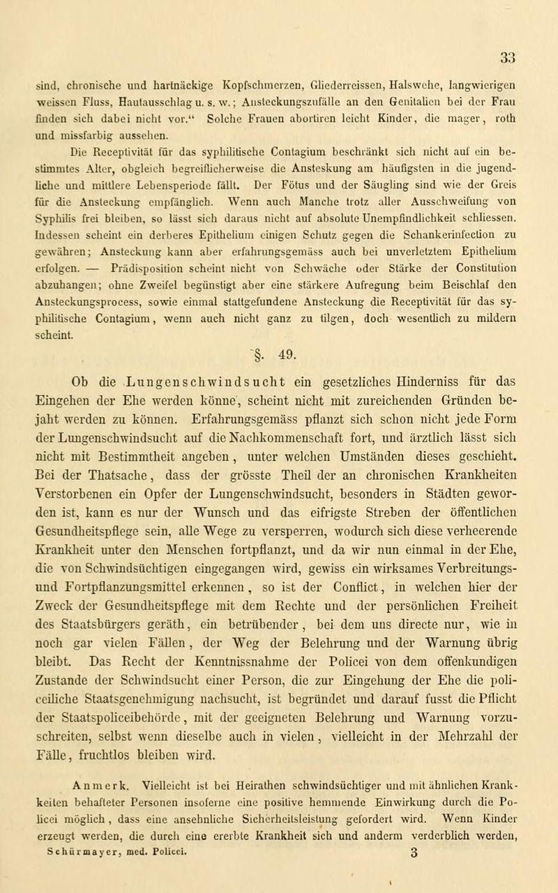 33 sind, chronische und hartnäckige Kopfschmerzen, Gliederreisscn, Halsweite, langwierigen •weissen Fluss, Hautausschlag u. s. \v.; Ansteckungsznfälle an den Genitalien bei der Frau finden sich dabei nicht vor. Solche Frauen abortiren leicht Kinder, die mager, roth und missfarbig aussehen. Die Receptivität für das syphilitische Conlagium beschränkt sich nicht auf ein be- stimmtes Alter, obgleich begreiflicherweise die Ansteskung am häufigsten in die jugend- liche und mittlere Lebensperiode fällt. Der Fötus und der Säugling sind wie der Greis für die Ansteckung empfänglich. Wenn auch Manche trotz aller Ausschweifung von Syphilis frei bleiben, so lässt sich daraus nicht auf absolute Unempfindlichkeit schliessen. Indessen scheint ein derberes Epithelium einigen Schutz gegen die Schankerinfeclion zu gewähren; Ansteckung kann aber erfahrungsgemäss auch bei unverletztem Epithelium erfolgen. — Prädisposition seheint nicht von Schwäche oder Stärke der Constitution abzuhängen; ohne Zweifel begünstigt aber eine stärkere Aufregung beim Beischlaf den Ansteckungsprocess, sowie einmal stattgefundene Ansteckung die Receptivität für das sy- phihtisehe Contagium, wenn auch nicht ganz zu tilgen, doch wesentlich zu mildern scheint. §. 49. Ob die Lungenschwindsucht ein gesetzliches Hinderniss für das Eingehen der Ehe werden könne, scheint nicht mit zureichenden Gründen be- jaht werden zu können. Erfahrungsgemäss pflanzt sich schon nicht jede Form der Lungenschwindsucht auf die Nachkommenschaft fort, und ärztlich lässt sich nicht mit Bestimmtheit angehen, unter welchen Umständen dieses geschieht. Bei der Thatsache, dass der grösste Theil der an chronischen Krankheiten Verstorbenen ein Opfer der Lungenschwindsucht, besonders in Städten gewor- den ist, kann es nur der Wunsch und das eifrigste Streben der öffentlichen Gesundheitspflege sein, alle Wege zu versperren, wodurch sich diese verheerende Krankheit unter den Menschen fortpflanzt, und da wir nun einmal in der Ehe, die von Schwindsüchtigen eingegangen wird, gewiss ein wirksames Verbreitungs- und Fortpflanzungsmittel erkennen, so ist der Conflict, in welchen hier der Zweck der Gesundheitspflege mit dem Rechte und der persönlichen Freiheit des Staatsbürgers geräth, ein betrübender, bei dem uns directe nur, wie in noch gar vielen Fällen, der Weg der Belehrung und der Warnung übrig bleibt. Das Recht der Kenntnissnahme der Policei von dem offenkundigen Zustande der Schwindsucht einer Person, die zur Eingehung der Ehe die poli- eeiliche Staatsgenehmigung nachsucht, ist begründet und darauf fusst die Pflicht der Staatspoliceibehörde, mit der geeigneten Belehrung und Warnuug vorzu- schreiten, selbst wenn dieselbe auch in vielen, vielleicht in der Mehrzahl der Fälle, fruchtlos bleiben wird. Anmerk. Vielleicht ist bei Heirathen schwindsüchtiger und mit ähnlichen Krank- keiten behafteter Personen insoferne eine positive hemmende Einwirkung durch die Po- licei möglich, dass eine ansehnliche Sicherheitsleistung gefordert wird. Wenn Kinder erzeugt werden, die durch eine ererbte Krankheit sich und anderm verderblich werden,