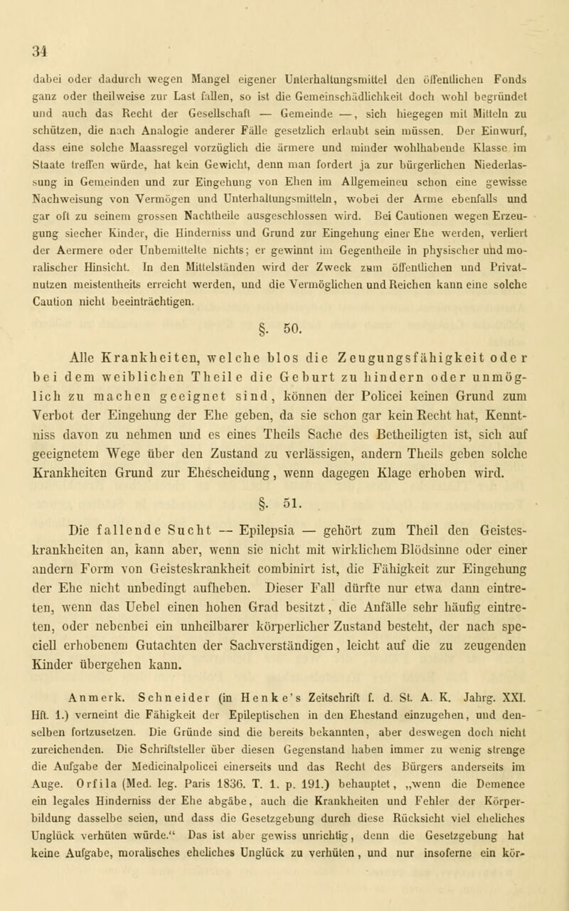 34 dabei oder dadurch wegen Mangel eigener Unlcrhaltungsnüttel den üiTentlicheu Fonds ganz oder theilweise zur Last fallen, so ist die Gemeinschädlichkeit doch wohl begründet und auch das Recht der Gesellschaft — Gemeinde —, sich hiegegen mit Mitteln zu schützen, die nach Analogie anderer Fälle gesetzlich erlaubt sein müssen. Der Einwurf, dass eine solche Maassregel vorzüglich die ärmere und minder wohlhabende Klasse im Staate treffen würde, hat kein Gewicht, denn man fordert ja zur bürgerlichen Niederlas- *ung in Gemeinden und zur Eingehung von Ehen im Allgemeineu schon eine gewisse Nachweisung von Vermögen und Unterhallungsmitteln, wobei der Arme ebenfalls und gar oft zu seinem grossen Nachlheile ausgeschlossen wird. Bei Caulionen wegen Erzeu- gung siecher Kinder, die Hinderniss und Grund zur Eingehung einer Ehe werden, verliert der Aermere oder Unbemittelte nichts; er gewinnt im Gegentheile in physischer und mo- ralischer Hinsicht. In den Mittelständen wird der Zweck zum öffentlichen und Privat- nutzen meistentheits erreicht werden, und die Vermöglichen und Reichen kann eine solche Caution nicht beeinträchtigen. §• 50. Alle Krankheiten, welche blos die Zeugungsfähigkeit ode r bei dem weiblichen Theile die Geburt zu hindern oder unmög- lich zu machen geeignet sind, können der Policei keinen Grund zum Verbot der Eingehung der Ehe geben, da sie schon gar kein Recht hat, Kennt- niss davon zu nehmen vuid es eines Theils Sache des Betheiligten ist, sich auf geeignetem Wege über den Zustand zu verlässigen, andern Theils geben solche Krankheiten Grund zur Ehescheidung, wenn dagegen Klage erhoben wird. §• 61. Die fallende Sucht — Epilepsia — gehört zum Theil den Geistes- krankheiten an, kann aber, wenn sie nicht mit wirklichem Blödsinne oder einer andern Form von Geisteskrankheit combinirt ist, die Fähigkeit zur Eingehung der Ehe nicht unbedingt aufheben. Dieser Fall dürfte nur etwa dann eintre- ten, wenn das Uebel einen hohen Grad besitzt, die Anfälle sehr häufig eintre- ten, oder nebenbei ein unheilbarer körperlicher Zustand besteht, der nach spe- ciell erhobenem Gutachten der Sachverständigen, leicht auf die zu zeugenden Kinder übergehen kann. Anmerk. Schneider (in Henke's Zeitschrift f. d. St. A. K. Jahrg. XXI. Hft. 1.) verneint die Fähigkeit der Epileptischen in den Ehestand einzugchen, und den- selben fortzusetzen. Die Gründe sind die bereits bekannten, aber deswegen doch nicht zureichenden. Die Schriftsteller über diesen Gegenstand haben immer zu wenig strenge die Aufgabe der Medicinalpolicei einerseits und das Recht des Bürgers anderseits im Auge. Orfila (Med. leg. Paris 1836. T. 1. p. 191.) behauptet, „wenn die Demence ein legales Hinderniss der Ehe abgäbe, auch die Krankheiten und Fehler der Kürper- bildung dasselbe seien, und dass die Gesetzgebung durch diese Rücksicht viel eheliches Unglück verhüten würde. Das ist aber gewiss unrichtig, denn die Gesetzgebung hat keine Aufgabe, moralisches eheliches Unglück zu verhüten , und nur insoferne ein kör-
