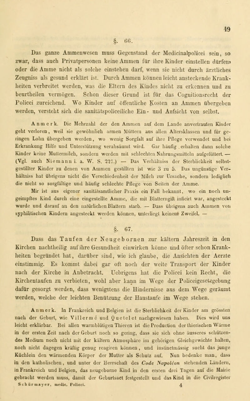 §■ 66. Das ganze Ammenwesen muss Gegenstand der Medicinalpolieei sein, so zwar, dass auch Privatpersonen keine Ammen für ihre Kinder einstellen dürfen» oder die Amme nicht als solche einstehen darf, wenn sie nicht durch ärztliches Zeugniss als gesund erklärt ist. Durch Ammen können leicht ansteckende Krank- heiten verbreitet werden, was die Eltern des Kindes nicht zu erkennen und zu beurtheilen vermögen. Schon dieser Grund ist für das Cognitionsrecht der Policei zureichend. Wo Kinder auf öffentliche Kosten an Ammen übergeben werden, versteht sich die sanitätspolieeiliche Ein- und Aufsicht von selbst. Anmerk. Die Mehrzahl der den Ammen auf dem Lande anvertrauten Kinder geht verloren, weil sie gewöhnlich armen Müttern aus allen Altersklassen und für ge- ringen Lohn übergeben werden, wo wenig Sorgfalt auf ihre Pflege verwendet und bei Erkrankung Hilfe und Unterstützung verabsäumt wird. Gar häufig „erhalten dann solche Kinder keine Mullermilch, sondern werden mit schlechten Nahrungsmitteln aufgefüttert. — (Vgl. auch Niemann i. a. W. S. 227.) — Das Verhällniss der Sterblichkeit selbst- gestillter Kinder zu denen von Ammen gestillten ist wie 3 zu 5. Das ungünstige Ver- hällniss hat übrigens nicht die Verschiedenheit der Milch zur Ursache, sondern lediglich die nicht so sorgfältige und häufig schlechte Pflege von Seilen der Amme. Mir ist aus eigener sanitälsamtlicher Praxis ein Fall bekannt, wo ein noch un- geimpftes Kind durch eine eingeslellle Amme, die mit Blalterngifl inficirt war, angesteckt wurde und darauf an den natürlichen Blattern starb. — Dass übrigens auch Ammen von syphilitischen Kindern angesteckt werden können, unterliegt keinem Zweifel. — §■ 67. Dass das Taufen der Neugebornen zur kältern Jahreszeit in den Kirchen nachtheilig auf ihre Gesundheit einwirken könne und öfter schon Krank- heiten begründet hat, darüber sind, wie ich glaube, die Ansichten der Aerzte einstimmig. Es kommt dabei gar oft noch der weite Transport der Kinder nach der Kirche in Anbetracht. Uebrigens hat die Policei kein Recht, die Kirchentaufen zu verbieten, wohl aber kann im Wege der Polieeigesetzgebung dafür gesorgt werden, dass wenigstens die Hindernisse aus dem Wege geräumt werden, welche der leichten Benützung der Haustaufe im Wege stehen. Anmerk. In Frankreich und Belgien ist die Sterblichkeit der Kinder am grössten nach der Geburt, wie Villerme und Quetelet nachgewiesen haben. Dies wird uns leicht erklärbar. Bei allen warmblütigen Thieren ist die Production der thierischen Wärme in der ersten Zeit nach der Geburt noch so gering, dass sie sich ohne äusseres schützen- des Medium noch nicht mit der kältern Atmosphäre im gehörigen Gleichgewichte halten, noch nicht dagegen kräftig genug reagiren können, und instinclmässig sucht das junge Küchlein den wärmenden Körper der Mutter als Schulz auf. Nun bedenke man, dass in den katholischen, und unter der Herrschaft des Code Napoleon stehenden Ländern, in Frankreich und Belgien, das neugebome Kind in den ersten drei Tagen auf die Mairie gebracht werden muss, damit der Gclurtsact festgestellt und das Kind in die Civilregister Schürmayer, medic. Policei. 4