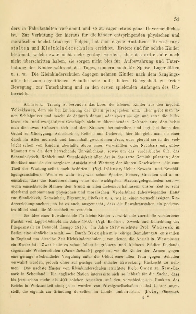 ders in Fabrikstädten vorkommt und so zu sagen etwas ganz Unvermeidliches ist. Zur Verhütung der hieraus für die Kinder entspringenden physischen und moralischen höchst traurigen Folgen, hat mau eigene Anstalten: Bewahran- stalten und Kleinkinder schulen errichtet. Erstere sind für solche Kinder bestimmt, welche zwar nicht mehr gesaugt werden , aber das dritte Jahr noch nicht überschritten haben; sie sorgen nicht blos für Aufbewahrung und Unter- haltung der Kinder während des Tages, sondern auch für Speise, Lagerstätten u. s. w. Die Kleinkinderschulen dagegen nehmen Kinder nach dem Säuglings- alter bis zum eigentlichen Schulbesuche auf, liefern Gelegenheit zu freier Bewegung, zur Unterhaltung und zu den ersten spielenden Anfängen des Un- terrichts. An merk. Traurig isl besonders das Loos der kleinen Kinder aus den niedern Volksklassen, dem sie bei Entfernung der Ellern preisgegeben sind. Hier giebt man ih- nen Schlafpulver und macht sie dadurch dumm, oder sperrt sie ein und setzt die hilfe- losen ein- und zweijährigen Geschöpfe nicht zu übersehenden Gefahren aus; dort heisst man die etwas Grössern sieh auf den Strassen herumtreiben und legt bei ihnen den Grund zu Müssiggang, Arbeitsscheu, Bettelei und Dieberei; liier übergiebt man sie einer durch ihr Aller mürrisch und launenhaft gewordenen Frau, oder pfercht sie in die viel- leicht schon von Kindern überfüllte Stube eines Verwandten oder Nachbars ein, unbe- kümmert um die dort herrschende Unreinlichkeit. sowie um das verderbliche Gift, das Schamlosigkeit, Rohheit und Sitteulosigkeit aller Art in das zarte Gemülh pflanzen; dort übeilässt man sie der sorglosen Aufsicht und Wartung der älteren Geschwister , die zum Theil der Wartung selbst noch bedürfen. (Vgl. Dohne r, Uebcr Bewahr- und Beschäf- tigungsanstalten). Wenn es wahr ist , was schon Sparter, Perser, Griechen und a. m. einsahen, dass die Kindererziehung eine der wichtigsten Staatsangelegenheiten sei, — wenn einsichtsvolle Männer den Grund in allen Lebensverhältnissen unsrer Zeit so sehr überhand genommenen physischen und moralischen Verderblheit (überwiegender Hang zur Sinnlichkeit, Gemeinheit, Eigennutz, Eitelkeit u. s. w.) in einer vernachlässigten Kin- dererziehung suchen; so ist es auch ausgemacht, dass die Bewahranslallen ein geeigne- tes Miltel sind, die Menschheit zu veredeln Die Idee einer Bcwahrschule für kleine Kinder verwirklichte zuerst die verstorbene Fürstin von Lippe-Detmold im Jahre lb0'2. (Vgl. Kriike, Zweck und Einrichtung der Pflegeanslalt zu Detmold Lemgo 1S13.). Im Jahre IS 19 errichtete Prof. Wadzeck in Berlin eine ähnliche Anstalt. ■— Durch Brougham's eifrige Bemühungen entstanden in England um dieselbe Zeit Kleinkinderschulen, von denen die Anstalt in Westmiuster ein Musler ist. Zwar halle es schon früher in grössern und kleinem Städten Englands sogenannte Weiberschulen (Dame SchouU) gegeben, wo die Kinder der Armen gegen eine geringe wöchenüiche Vergütung unter der Obhul einer allen Frau gegen Schaden verwahrt wurden, jedoch ohne auf geistige und sittliche Erweckung Rücksicht zu neh- men. Das nächste Muster von Kleinkinderschulen errichtete Rob. Owen zu New-La- nark in Schollland. Die englische Nalion interessirle sich so lebhaft für die Sache, dass bis jetzt schon mehr als 400 solcher Anstalten auf den verschiedensten Punkten des Reichs in Wirksamkeit sind; ja es wurden von Privatgesellschaften selbst Lehrer ange- stellt, die eigends zur Gründung derselben im Lande umherreisten. (Pole, Observat. 4 *