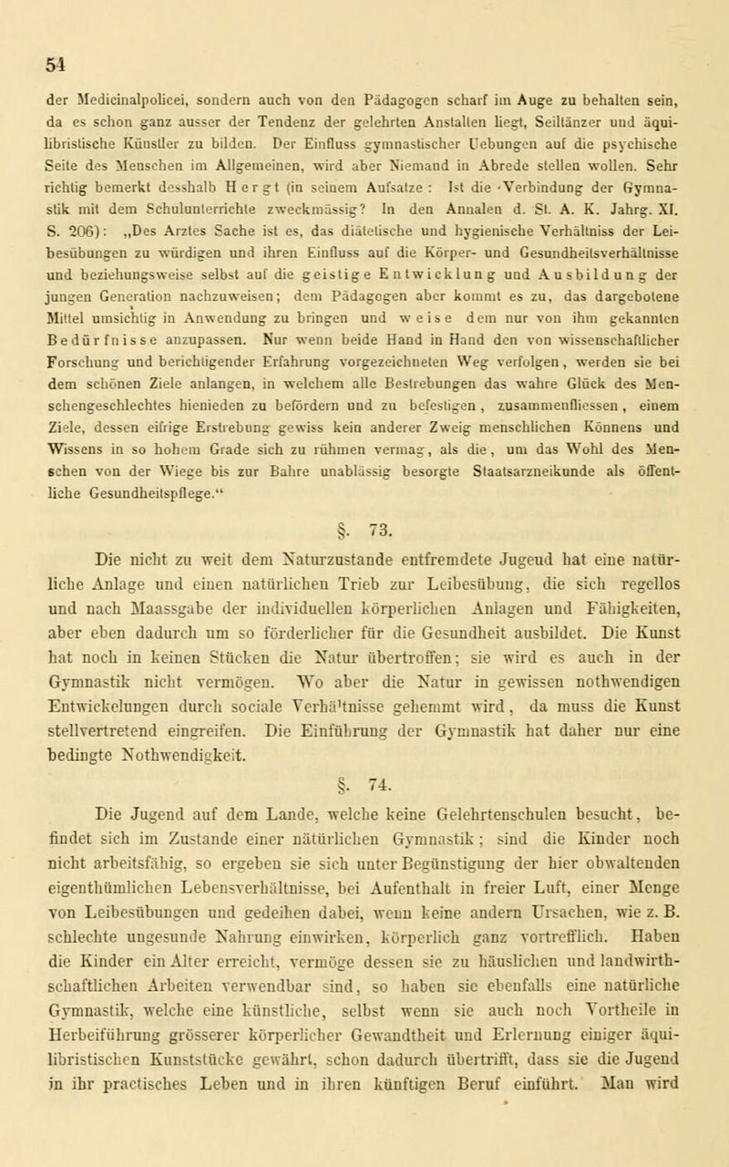 der Medicinalpolicei, sondern auch von den Pädagogen scharf im Auge zu behalten sein, da es schon ganz ausser der Tendenz der gelehrten Anstallen liegt, Seiltänzer und äqui- libristische Künstler zu bilden. Der EinQuss gymnastischer Uebungen auf die psychische Seite des Menschen im Allgemeinen, wird aber Niemand in Abrede stellen wollen. Sehr richtig bemerkt desshalb H e r g t (in seinem Aufsatze : Ist die -Verbindung der Gymna- stik mit dem Schulunterrichte zweckmässig? In den Annalen d. St. A. K. Jahrg. XI. S. 206): „Des Arztes Sache ist es, das diätetische und hygienische Verhältniss der Lei- besübungen zu würdigen und ihren Einüuss auf die Körper- und Gesundheitsverhältnisse und beziehungsweise selbst auf die geistige Entwicklung und Ausbildung der jungen Generation nachzuweisen; dem Pädagogen aber kommt es zu, das dargebotene Mittel umsichtig in Anwendung zu bringen und weise dem nur von ihm gekannten Bedürfnisse anzupassen. Nur wenn beide Hand in Hand den von wissenschaftlicher Forschung und berichtigender Erfahrung vorgezeichneten Weg verfolgen, werden sie bei dem schönen Ziele anlangen, in welchem alle Bestrebungen das wahre Glück des Men- schengeschlechtes hienieden zu befördern und zu befestigen , zusammenfliessen , einem Ziele, dessen eifrige Erstrebung gewiss kein anderer Zweig menschlichen Könnens und Wissens in so hohem Grade sich zu rühmen vermag, als die, um das Wohl des Men- schen von der Wiege bis zur Bahre unablässig besorgte Staatsarzneikunde als öffent- liche Gesundheitspflege. §. 73. Die nicht zu weit dem Naturzustände entfremdete Jugeud hat eine natür- liche Anlage und einen natürlichen Trieb zur Leibesübung, die sich regellos und nach Maassgabe der individuellen körperlichen Anlagen und Fähigkeiten, aber eben dadurch um so förderlicher für die Gesundheit ausbildet. Die Kunst hat noch in keinen Stücken die Natur übertroffen; sie wird es auch in der Gymnastik nicht vermögen. Wo aber die Natur in gewissen nothwendigen Entwickehingen durch sociale Yerhä'tnisse gehemmt wird, da muss die Kunst stellvertretend eingreifen. Die Einführung der Gymnastik hat daher nur eine bedingte Notwendigkeit. §. 74. Die Jugend auf dem Lande, welche keine Gelehrtenschulen besucht, be- findet sich im Zustande einer natürlichen Gymnastik; sind die Kinder noch nicht arbeitsfähig, so ergeben sie sich unter Begünstigung der hier obwaltenden eigenthümlichen Lebensverhältnisse, bei Aufenthalt in freier Luft, einer Menge von Leibesübungen und gedeihen dabei, wenn keine andern Ursachen, wie z. B. schlechte ungesunde Nahrung einwirken, körperlich ganz vortrefflich. Haben die Kinder ein Alter erreicht, vermöge dessen sie zu häuslichen und landwirt- schaftlichen Arbeiten verwendbar sind, so haben sie ebenfalls eine natürliche Gymnastik, welche eine künstliche, selbst wenn sie auch noch Yortheile in Herbeiführung grösserer körperlicher Gewandtheit und Erlernung einiger äqui- libristischen Kunststücke gewährt, schon dadurch übertrifft, dass sie die Jugend in ihr practisches Leben und in ihren künftigen Beruf einführt. Man wird