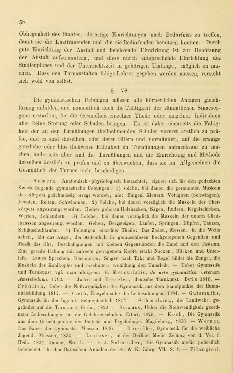 Obliegenheit des Staates, derartige Einrichtungen nach Bediirfniss zu treffen, damit sie die Lusttragenden und die sie Bedürfenden benützen können. Durch gute Einrichtung der Anstalt und belehrende Einwirkung ist zur Benützung der Anstalt aufzumuntern, und diese durch entsprechende Einrichtung des Studienplanes und der Unterrichtszeit in gehörigen Umfange, möglich zu ma- chen. Dass den Turnanstalten fähige Lehrer gegeben werden müssen, versteht sich wohl von selbst. §• 78. Die gymnastischen Uebungen müssen alle körperlichen Anlagen gleich- förmig aubilden und namentlich auch die Thätigkeit der sämmtlichen Sinnesor- gane erstarken, für die Gesundheit einzelner Theile oder einzelner Individuen aber keine Störung oder Schaden bringen. Es ist daher einerseits die Fähig- keit der an den Turnübungen theilnehmenden Schüler vorerst ärztlich zu prü- fen, uud es sind dieselben, oder deren Eltern und Vormünder, auf die etwaige gänzliche oder blos theilweise Fälligkeit zu Turnübungen aufmerksam zu ma- chen, anderseits aber sind die Turnübungen und die Einrichtung und Methode derselben ärztlich zu prüfen und zu überwachen, dass sie im Allgemeinen die Gesundheit der Turner nicht beschädigen. An merk. Anatomisch - physiologisch betrachtet, eignen sich für den gedachten Zweck folgende gymnastische Uebungen: 1) solcbe, bei denen die gesammten Muskeln des Körpers gleichmässig erregt werden, als: Ringen, Klettern, Voltigiren (Schwingen), Fechten, Reiten, Schwimmen. 2) Solche, bei denen vorzüglich die Muskeln des Ober- körpers angestrengt werden. Hieher geboren Holzhacken, Sagen, Rudern, Kegelschieben, Werfen, Schleudern. 3) Solche, bei denen vorzüglich die Muskeln der untern Glicd- maassen angestrengt werden: Gehen, Bergsteigen. Laufen, Springen, Hüpfen, Tanzen, Schlittschuhlaufen. 4) Uebungen einzelner Theile: Das Zielen, Messen, in die Weite sehen, übt das Auge, der Aufenthalt in gerauschlosen hochgelegenen Gegenden und Musik das Ohr, Beschäftigungen mit kleinen Gegenständen die Hand und den Tastsinn. Eine geiade Haltung mit aufrecht getragenem Kopfe stärkt Nacken, Rücken und Unter- leib. Lautes Sprechen, Declamiren, Singen nach Takt und Regel bildet die Zunge, die Muskeln des Kehlkopfes und erschüttert wohlthätig den Unterleib. — Ueber Gymnastik und Turnkunst vgl. man übrigens: H. Mercurialis, de arte gymnastiea veterum. Amstelodami. 1762. — Jahn und Eisseier, deutsche Turnkunst. Berlin 1816. — Fröhlich, Leber die Nolhwendigkeit der Gymnastik aus dem Standpunkte der Huma- nitätsbildung. 1 Sl7. —■ Vieth, Encyclopädie der Leibesübungen. 1794. — Gutsmuths, Gymnastik für die Jugend. Schnepfenthal, 1804. — Schmclzing, die Landwehr, ge- gründet auf die Turnkunst. Berlin, 1822. — Strauss, Ueber die Notwendigkeit geord- neter Leibesübungen für die Gelehrlenschulen. Erfurt, 1829. — Koch, Die Gymnastik aus dem Gesichtspunkte der Diätetik und Psychologie. Magdeburg, 1S30. — Werner, Das Ganze der Gymnastik. Meissen, 1836. — Derselbe, Gymnastik für die weibliche Jugend. Meissen, 1834. — Lorinser, in der Berliner Medic. Zeitung von d. Ver. f. Heilk. 1837. Januar. Nro. 1. — I*. J. Sehn cid er, Die Gymnastik medic. polieeilich beleuchtet. In den Badischen Annalen der St. A. K. Jahrg. VII. S. 1. — Filangicri,