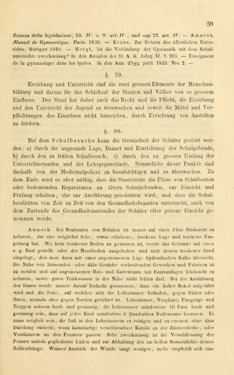 Scienza della hirislazionc, IIb. II. c. 9. art.IV., und ccip. 22. art. /''. — Amoros, Manuel de Gt/mnastique. Puris. 1830. — Kraus, Zur Reform des öffentlichen Unter- richts. Stuttgart 1S40. — Hergt, Ist die Verbindung der Gymnastik mit dein Schul- unterrichte zweckmassig? In den Annalen der St A. K. Jahrg. XI. S. 203. — Ensoigment de la gymnaslique dans les lycees. In den Ann. d'hyg. publ. 1853. Nro. 2. — §• 79. Erziehung und Unterricht sind die zwei grossen Elemente der Menschen- bildung und darum für das Schicksal der Staaten und Völker von so grossem Einflüsse. Der Staat hat daher auch das Recht und die Pflicht, die Erziehung und den Unterricht der Jugend zu überwachen und soweit die Mittel und Ver- pflichtungen des Einzelneu nicht hinreichen, durch Errichtung von Anstalten zu fördern. §. SO. Bei dem Schulbesuche kann die Gesundheit der Schüler gestört wer- den : a) durch die ungesunde Lage, Bauart und Einrichtung der Schulgebäude, b) durch den zu frühen Schulbesuch, c) durch den zu grossen Umfang der Unterrichtsstunden und der Lehrgegenstande. Sämmtliche dieser Punkte sind deshalb von der Medicinalpolicei zu beaufsichtigen und zu überwachen. Zu dem Ende wird es aber nöthig, dass die Staatsärzte die Pläne von Schulbauten oder bedeutenden Reparaturen an altern Schulgebäuden, zur Einsicht und Prüfung erhalten, ehe zur Ausführung geschritten wird, und dass die Schul- localitäten von Zeit zu Zeit von den Gesundheitsbeamten untersucht, auch von dem Zustande des Gesundheitszustandes der Schüler öfter genaue Einsicht ge- nommen werde. An merk. Bei Neubauten von Schulen ist immer auf einen Platz Rücksicht zu nehmen, der eine möglichst freie, etwas erhabene, trockene Lage und trockene Um- gebung hat. Wo kein trockener Boden zu gewinnen ist, werde das Gebäude auf einen s. g. Rost gestellt oder der Moorboden ausgehoben und statt dessen trockener Sand eingelegt, den man dann mit einer angemessenen Lage hydraulischen Kalks überzieht. Die Nahe von lärmenden oder üble Gerüche verbreitenden Gewerken und Fabricen ist zu meiden und auf angemessenen Hof- und Garlenrauni mit Baumanlagen Rücksicht zu nehmen, sowie gutes Trinkwasser in der Nähe nicht fehlen darf. Bei der Ausführung des Baues werde immer darauf Bedacht genommen, dass ein hoher Sokel aufgeführt wird und die Seile, auf welcher sich die Lehrzimmer befinden, gegen Süden oder Osten, niemals aber gegen Norden gerichtet ist. Lehrzimmer, Vorplätze, Flurgänge und Treppen müssen hoch und geräumig, die Lehrzimmer mindestens 10 Fuss hoch und geräumig sein, dass auf jedes Kind mindestens G Quadralfuss Bodenraum kommen. Es muss möglich sein, die Luft in den Lehrzimmern zu reinigen und zu erneuen, ohne dass Durchzug entsteht, wozu kaminartige verschliessbaie Kanäle an der Zimmerdecke, oder Venlilaloren an den Fenslern passen. Sehr zweckmässig ist die Verschliessung der Fenster mittels gegliederter Läden und zur Abhaltung des zu hellen Sonnenlichts dienen Rollvorhänge. Weisser Anstrich der Wände laugt w-eniger, mehr empfiehlt sieh eine