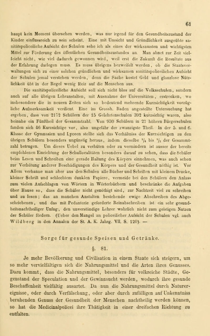 haupt kein Moment übersehen werden, was nur irgend für den Gesundheitszustand der Kinder einflussreich zu sein scheint. Eine mit Umsicht und Gründlichkeit ausgeübte sa- nilätspoliceiliehe Aufsicht der Schulen sehe ich als eines der wirksamsten und wichtigsten Mittel zur Forderung des öffentlichen Gesundheitszuslandes an. Man ahnet zur Zeil viel- leicht nicht, wie viel dadurch gewonnen wird, weil erst die Zukunft die Resultate aus der Erfahrung darlegen muss. Es muss übrigens bezweifelt werden , ob die Staatsver- waltungen sich zu einer solchen gründlichen und wirksamen sanitätspolieeilichen Aufsicht der Schulen jemal verstehen werden, denn die Sache kostet Geld und glanzlose Nütz- lichkeit übt in der Regel wenig Reiz auf die Menschen aus Die sanitätspolieeiliche Aufsicht soll sich nicht blos auf die Volksschulen, sondern auch auf alle übrigen Lehranstalten, mit Ausnahme der Universitäten, erstrecken, wo insbesondere die in neuem Zeiten sich so bedeutend mehrende Kurzsichligkeit vorzüg- liche Aufmerksamkeit verdient. Eine im Grossh. Baden angestellte Untersuchung hat ergeben, dass von 212 Schülern der 15 Gelehrlenschulen 392 kurzsichtig waren, also beinahe ein Fünftheil der Gesammtzahl. Von 930 Schülern in 27 höhern Bürgerschulen fanden sich 46 Kurzsichtige vor, also ungefähr der zwanzigste Theil. In der 5. und 6. Klasse der Gymnasien und Lyceen stellte sich das Verhällniss der Kurzsichligen zu den übrigen Schülern besonders ungünstig heraus, indem dieselbe '/* b's V* der Gesammt- zahl betrugen. Um dieses Uebel zu verhüten oder zu vermindern ist ausser der bereits empfohlenen Einrichtung der Schullocalitälen besonders darauf zu sehen, dass die Schüler beim Lesen und Schreiben eine gerade Haltung des Körpers einnehmen, was auch schon zur Verhütung anderer Beschädigungen des Körpers und der Gesundheit nölhig ist. Vor Allem verbanne man aber aus den Schulen alle Bücher und Schriften mit kleinem Drucke, kleiner Schrift und schlechtem dunklen Papiere, vermeide bei den Schülern den Anlass zum vielen Aufschlagen von Wörtern in Wörterbüchern und beschränke die Aufgaben über Hause so, dass die Schüler nicht genöthigt sind, zur Nachtzeit viel zu schreiben und zu lesen; das an manchen Anstalten bestehende ewige Abschreiben des Abge- schriebenen , und das mit Pedanterie geforderte Reinabschreiben ist ein sehr gesnnd- heilsnachtheiliger Unfug-, den unverständige Lehrer wahrlich nicht zum geistigen Nutzen der Schüler fördern, (l'eber den Mangel an polieeilicher Aufsicht der Schulen vgl. auch Wildberg in den Annalen der St. A. K. Jahrg. VII. S. 120). — Sorge für gesunde Speisen und Getränke. §. 81. Je mehr Bevölkerung und Civüisation in einem Staate sich steigern, um so mehr vervielfältigen sich die Nahrungsmittel und die Arten ihres Genusses. Dazu kommt, dass die Nahrungsmittel, besonders für volkreiche Städte, Ge- genstand der Speculation und der Gewinnsucht werden, wodurch ihre gesunde Beschaffenheit vielfältig ausartet. Da nun die Nahrungsmittel durch Naturer- eignisse, oder durch Verfälschung, oder aber durch zufälligen aufUnkenntniss beruhenden Genuss der Gesundheit der Menschen nachtheilig werden können, so hat die Medicinalpolicei ihre Thätigkeit in einer dreifachen Richtung zu entfalten.