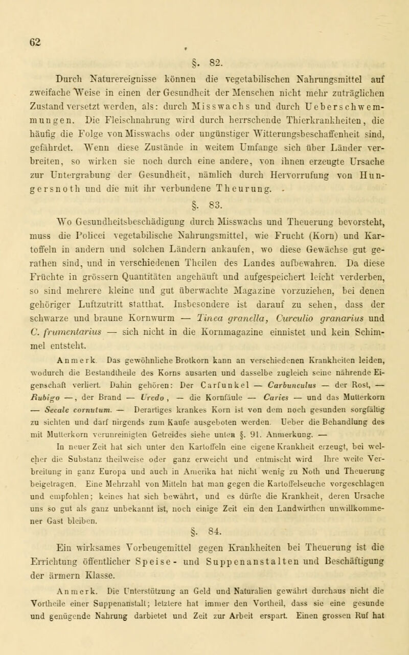 f §. 82. Durch Naturereignisse können die vegetabilischen Nahrungsmittel auf zweifache Weise in einen der Gesundheit der Menschen nicht mehr zuträglichen Zustand versetzt werden, als: durch Misswach s und durch Ueberschwem- ruungen. Die Fleischnahrung wird durch herrschende Thierkrankheiten, die häufig die Folge von Misswachs oder ungünstiger Witterungsbeschaffenheit sind, gefährdet. Wenn diese Zustände in weitem Umfange sich über Länder ver- breiten, so wirken sie noch durch eine andere, von ihnen erzeugte Ursache zur Untergrabung der Gesundheit, nämlich durch Hervorrufung von Hun- gersnoth und die mit ihr verbundene Theurung. . §■ 83. Wo Gesundheitsbeschädigung durch Misswachs und Theuerung bevorsteht, muss die Policei vegetabilische Nahrungsmittel, wie Frucht (Korn) und Kar- toffeln in andern und solchen Ländern ankaufen, wo diese Gewächse gut ge- rathen sind, und in verschiedenen Theilen des Landes aufbewahren. Da diese Früchte in grössern Quantitäten angehäuft und aufgespeichert leicht verderben, so sind mehrere kleine und gut überwachte Magazine vorzuziehen, bei denen gehöriger Luftzutritt statthat. Insbesondere ist darauf zu sehen, dass der schwarze und braune Kornwurm — Tinea grandla, Ourculio granarius und C. frumentarius — sich nicht in die Kornmagazine einnistet und kein Schim- mel entsteht. Anmerk Das gewöhnliche Brolkorn kann an verschiedenen Krankheilen leiden, wodurch die Bestandtheüe des Korns ausarten und dasselbe zugleich seine nährende Ei- genschaft verliert. Dahin gehören: Der Carfunkel — Carbunculus — der Rost, — Rubigo —, der Brand — XJredo , — die Kornfäule — Caries — und das Mutterkorn — Seeale cornutum. — Derartiges krankes Korn ist von dem noch gesunden sorgfällig zu sichten und darf nirgends zum Kaufe ausgebolen werden. Ueber die Behandlung des mit Mutterkorn verunreinigten Gelrcides siehe unlen §. 91. Anmerkung. — In neuer Zeit hat sich unter den Kartoffeln eine eigene Krankheit erzeugt, bei wel- cher die Substanz theilweise oder ganz erweicht und entmischt wird Ihre weile Ver- breitung in ganz Europa und auch in Amerika hat nicht wenig zu Noth und Theuerung beigetragen. Eine Mehrzahl von Mitteln hat man gegen die Karloffelseuche vorgeschlagen und empfohlen; keines hat sich bewährt, und es dürfte die Krankheit, deren Ursache uns so gut als ganz unbekannt ist, noch einige Zeit ein den Landwirthen unwillkomme- ner Gast bleiben. §. 84. Ein wirksames Yorbeugemittel gegen Krankheiten bei Theuerung ist die Errichtung öffentlicher Speise- und Suppenanstalten und Beschäftigung der armem Klasse. Anmerk. Die Unterstützung an Geld und Naturalien gewährt durchaus nicht die Vortheile einer Suppenanstall; letzlere hat immer den Vortheil, dass sie eine gesunde und genügende Nahrung darbietet und Zeit zur Arbeit erspart. Einen grossen Ruf hat