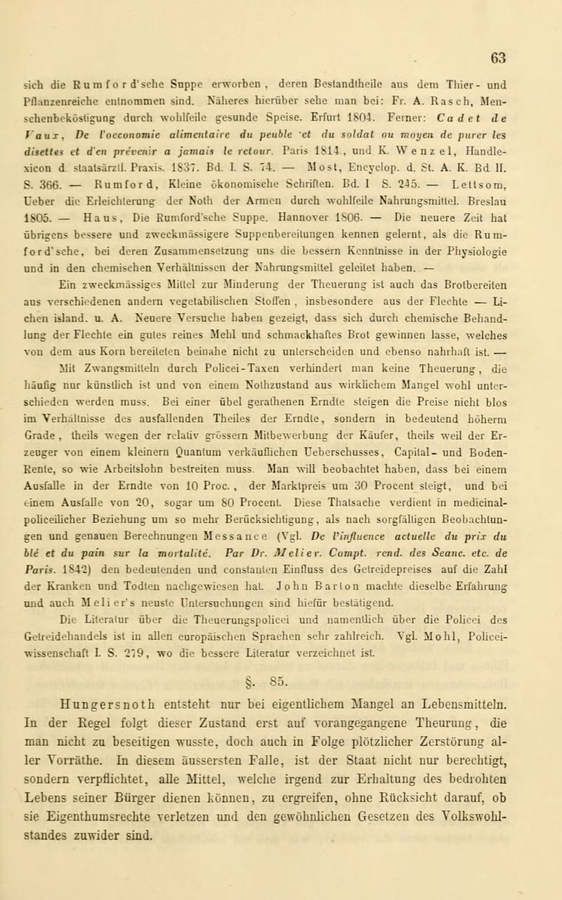 sich die Rum f o r d'sclic Stippe erworben, deren Bestandteile aus dem Thier- und Pflanzenreiche entnommen sind. Näheres hierüber sehe man bei: Fr. A. Rasch, Men- schenbeköstigung durch wohlfeile gesunde Speise. Erfurt 1804. Ferner: Cadet de l aux. De l'occonomie alimentaire du peuble et du Soldat ou mnyen de purer (es disettes et den prvvcnlr a jamais le retour. Paris 1814, und K. Wenzel, Handle- xicon d staatsärzll. Praxis. 1S37. Bd. I. S. 74. — Most, Eneyclop. d. St A. K. Bd II, S. 366. — Rumford, Kleine ökonomische Schriften. Bd. 1 S. 2-55. — Letlsom, Ueber die Erleichterung der Noth der Armen durch wohlfeile Nahrungsmittel. Breslau 1805. — Haus, Die Rumford'sehe Suppe. Hannover 1806. — Die neuere Zeit hat übrigens bessere und zweckmässigem Suppenbereilungen kennen gelernt, als die Rum- ford'sehe, bei deren Zusammensetzung uns die bessern Kenntnisse in der Physiologie und in den chemischen Verhältnissen der Nahrungsmittel geleilet haben. — Ein zweckmässiges Mittel zur Minderung der Theuerung ist auch das Brotbereiten aus verschiedenen andern vegetabilischen Stoffen . insbesondere aus der Flechte — Li- ehen island. u. A. Neuere Versuche haben gezeigt, dass sich durch chemische Behand- lung der Flechte ein gutes reines Mehl und schmackhaftes Brot gewinnen lasse, welches von dem aus Korn bereiteten beinahe nicht zu unterscheiden und ebenso nahrhaft ist. — Mit Zwangsmitteln durch Policei-Taxen verhindert man keine Theuerung, die häufig nur künstlich ist und von einem Nolhzustand aus wirklichem Mangel wohl unter- schieden werden muss. Bei einer übel gerathenen Erndle steigen die Preise nicht blos im Verhaltnisse des ausfallenden Theiles der Erndle, sondern in bedeutend höherm Grade , Iheils wegen der relativ grössern MitbeWerbung der Käufer, theils weil der Er- zeuger von einem kleinem Quantum verkäuflichen L'eberschusses, Capital- und Boden- Rente, so wie Arbeitslohn bestreiten muss. Man will beobachtet haben, dass bei einem Ausfalle in der Erndte von 10 Proc. , der Marktpreis um 30 Procent steigt, und bei einem Ausfalle von 20, sogar um 80 Procent. Diese Thatsaehe verdient in medicinal- policeilicher Beziehung um so mehr Berücksichtigung, als nach sorgfälligen Beobachtun- gen und genauen Berechnungen Messance (Vgl. De l'influence actuelle du prix du ble et du pain sur la mortalite. Par Dr. Melier. Compt. rend. des Seanc. etc. de Paris. 184*2) den bedeutenden und eonstanlen Einfluss des Getreidepreises auf die Zahl der Kranken und Todteu nachgewiesen hat. John Bar Ion machte dieselbe Erfahrung und auch M e 1 i e r' s neusle Untersuchungen sind hiefür bestätigend. Die Literatur über die Theuerongspolicei und namentlich über die Police! des Gelreidehandels ist in allen europäischen Sprachen sehr zahlreich. Vgl. Mohl, Policei- wissenschaft I. S. 279, wo die bessere Literatur verzeichnet ist. §. 85. Hungersnoth entsteht nur bei eigentlichem Mangel an Lebensmitteln. In der Regel folgt dieser Zustand erst auf vorangegangene Theurung, die man nicht zu beseitigen wusste, doch auch in Folge plötzlicher Zerstörung al- ler Vorriithe. In diesem äussersten Falle, ist der Staat nicht nur berechtigt, sondern verpflichtet, alle Mittel, welche irgend zur Erhaltung des bedrohten Lebens seiner Bürger dienen können, zu ergreifen, ohne Rücksicht darauf, ob sie Eigentumsrechte verletzen und den gewöhnlichen Gesetzen des Volkswohl- standes zuwider sind.