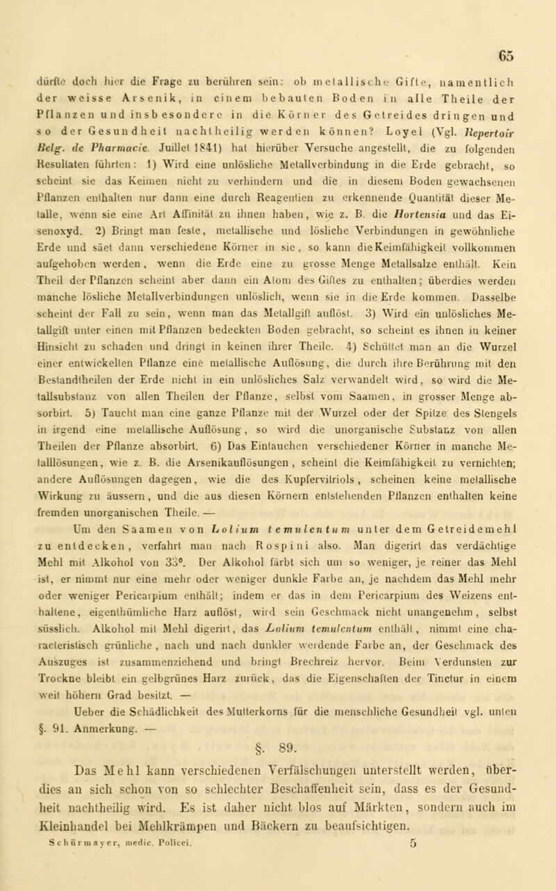 dürfte Joch hier die Frage zu berühren sein: ob metallische Gifte, namentlich der weisse Arsenik, in einem bebauten Boden in alle Theile der Pfla nz en u nd insb esonde r u in die Kür n er des Getreides dringen und so der Gesundheit nacht heilig werden können? Loyel (Vgl. llepertoir Hclg. de Pharmacie. Juillel 1841) hat hierüber Versuche angestellt, die zu folgenden Resultaten führten: 1) Wird eine unlösliche Metallverbindung in die Erde gebracht, so scheint sie das Keimen nicht zu verhindern und die in diesem Boden gewachsenen Pflanzen enthalten nur dann eine durch Reagentien zu erkennende Quantität dieser Me- talle, wenn sie eine Art Afl'initäl zu ihnen haben, wie z. B. die Ilortensia und das Ei- senoxyd. 2) Bringt man feste, metallische und lösliche Verbindungen in gewöhnliche Erde und säet dann verschiedene Körner in sie. so kann die Keimfähigkeil vollkommen aufgehoben werden , wenn die Erde eine zu grosse Menge Metallsalze enthält. Kein Thcil der Pflanzen scheint aber dann ein Atom des Giftes zu enthalten; überdies werden manche lösliche Metallverbindungen unlöslich, wenn sie in die Erde kommen. Dasselbe seheint der Fall zu sein, wenn man das Melallgifl auflöst. 3) Wird ein unlösliches Me- talleift unter einen mit Pflanzen bedeckten Boden gebracht, so scheint es ihnen in keiner Hinsicht zu schaden und dringt in keinen ihrer Theile. 4) Schultet man an die Wurzel einer entwickellen Pflanze eine melallischc Auflösung, die durch ihre Berührung mit den Bestandteilen der Erde nicht in ein unlösliches Salz verwandelt wird, so wird die Me- tallsubslanz von allen Theilen der Pflanze, selbst vom Saamen, in grosser Menge ab- sorbirt. 5) Taucht man eine ganze Pflanze mit der Wurzel oder der Spitze des Stengels in irgend eine metallische Auflösung, so wird die unorganische Substanz von allen Theilen der Pflanze absorbirl. 6) Das Eintauchen verschiedener Körner in manche Me- lalllösuntren, wie z B. die Arsenikauflösungen, scheint die Keimfähigkeit zu vernichten; andere Auflösungen dagegen, wie die des Kupfervitriols, seheinen keine metallische Wirkung zu äussern, und die aus diesen Körnern entstehenden Pflanzen enthalten keine fremden unorganischen Theile. ■— Um den Saamen von hol iu m t e mulentu m unter dem G e t r e i d e in e h 1 zu entdecken, verfahrt mau nach Rospiui also. Man digerirl das verdächtige Mehl mit Alkohol von 33°. Der Alkohol färbt sieh um so weniger, je reiner das Mehl ist, er nimmt nur eine mehr oder weniger dunkle Farbe an, je nachdem das Mehl mehr oder weniger Periearpium enthält; indem er das in dem Periearpiuni des Weizens ent- haltene, eigenlhümlichc Harz auflöst, wird sein Geschmack nicht unangenehm, selbst süsslich. Alkohol mil Mehl digerirl, das Lvlium temulcntum enthält, nimml eine cha- racleristisch grünliehe, nach und nach dunkler werdende Farbe an, der Geschmack des Auszuges ist zusammenziehend und bringl Brechreiz hervor. Beim Verdunsten zur Trockne bleibt ein gelbgrünes Harz zmüek, das die Eigenschaften der Tinctur in einem weil höhern Grad besitzt. — Ueber die Schädlichkeit des Mutterkorns für die menschliche Gesundheil vgl. unten §. 91. Anmerkung. — §. 89. Das Mehl kann verschiedenen Verfälschungen unterstellt werden, über- dies au sich schon von so schlechter Beschaffenheit sein, dass es der Gesund- heit nachteilig wird. Es ist daher nicht blos auf Märkten, sondern auch im Kleinhandel bei Mehlkrämpen und Bäckern zu beaufsichtigen. Schttrmayer, niedic. Poticei. 5