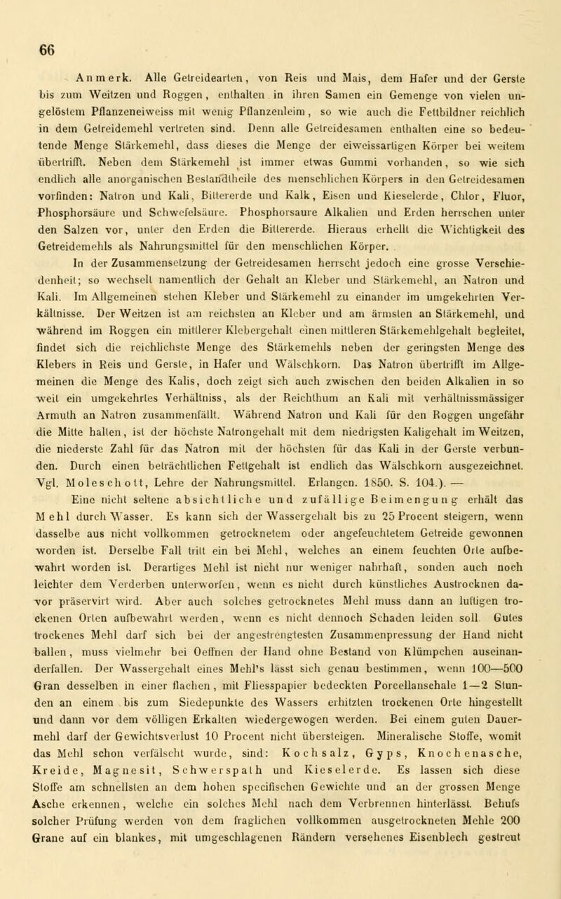 An merk. Alle Getreidearien, von Reis und Mais, dem Hafer und der Gersle bis zum Weitzen und Roggen, enthalten in ihren Samen ein Gemenge von vielen un- gelöstem Pflanzeneiweiss mit wenig Pflanzenleim, so wie auch die Fettbildner reichlich in dem Gelreidemehl vertreten sind. Denn alle Getreidesamen enthalten eine so bedeu- tende Menge Stärkemehl, dass dieses die Menge der eiweissarligen Körper bei weitem übertrifft. Neben dem Stärkemehl ist immer etwas Gummi vorhanden, so wie sich endlich alle anorganischen Bestandteile des menschlichen Körpers in den Gelreidesamen vorfinden: Natron und Kali, Biltererde und Kalk, Eisen und Kieselerde, Chlor, Fluor, Phosphorsäure und Schwefelsäure. Phosphorsaure Alkalien und Erden herrschen unter den Salzen vor, unter den Erden die Bitlererde. Hieraus erhellt die Wichtigkeit des Getreidemehls als Nahrungsmittel für den menschlichen Körper. In der Zusammensetzung der Gelreidesamen herrscht jedoch eine grosse Verschie- denheil; so wechselt namentlich der Gehalt an Kleber und Stärkemehl, an Natron und Kali. Im Allgemeinen stehen Kleber und Stärkemehl zu einander im umgekehrten Ver- kältnisse. Der Weitzen ist am reichsten an Kleber und am ärmsten an Stärkemehl, und ■während im Roggen ein minierer Klebergehall einen mittleren Stäikemehlgehalt begleitet, findet sich die reichlichste Menge des Stärkemehls neben der geringsten Menge des Klebers in Reis und Gersle, in Hafer und Wälschkorn. Das Natron übertrifft im Allge- meinen die Menge des Kalis, doch zeigt sich auch zwischen den beiden Alkalien in so weit ein umgekehrtes Verhältniss, als der Reichlhum an Kali mit verhältnissmässiger Armuth an Natron zusammenfällt. Während Natron und Kali für den Roggen ungefähr die Mitte hallen, ist der höchste Natrongehalt mit dem niedrigsten Kaligehalt im Weitzen, die niederste Zahl für das Natron mit der höchsten für das Kali in der Gersle verbun- den. Durch einen beträchtlichen Fettgehalt ist endlich das Wälschkorn ausgezeichnet. Vgl. Moleschott, Lehre der Nahrungsmittel. Erlangen. 1850. S. 104.).— Eine nicht seltene absichtliche und zufällige Beimengung erhält das Mehl durch Wasser. Es kann sich der Wassergehalt bis zu 25 Procent steigern, wenn dasselbe aus nicht vollkommen getrocknetem oder angefeuchtetem Getreide gewonnen worden ist. Derselbe Fall trilt ein bei Mehl, welches an einem feuchten Orte aufbe- wahrt worden ist. Derartiges Mehl ist nicht nur weniger nahrhaft, sonden auch noch leichler dem Verderben unterworfen, wenn es nicht durch künstliches Austrocknen da- vor präservirt wird. Aber auch solches getrocknetes Mehl muss dann an lulligen tro- ckenen Orten aufbewahrt werden, wenn es nicht dennoch Schaden leiden soll Gutes trockenes Mehl darf sich bei der angestrengtesten Zusammenpressung der Hand nicht ballen , muss vielmehr bei Oeffnen der Hand ohne Bestand von Klümpehen auseinan- derfallen. Der Wassergehalt eines Mehl's lässt sich genau bestimmen, wenn 100—500 Gran desselben in einer flachen, mit Fliesspapier bedeckten Porcellanschale 1 — 2 Stun- den an einem bis zum Siedepunkte des Wassers erhitzten trockenen Orte hingestellt und dann vor dem völligen Erkalten wiedergewogen werden. Bei einem guten Dauer- mehl darf der Gewichtsverlust 10 Procenl nicht übersteigen. Mineralische Stoffe, womit das Mehl schon verfälscht wurde, sind: Kochsalz, Gyps, Knochenasche, Kreide, Magnesit, Schwerspalh und Kieselerde. Es lassen sich diese Stoffe am schnellsten an dem hohen specirischen Gewichte und an der grossen Menge Asche erkennen, welche ein solches Mehl nach dem Verbrennen hinterlässt. Behufs solcher Prüfung werden von dem fraglichen vollkommen ausgetrockneten Mehle 200 Grane auf ein blankes, mit umgeschlagenen Rändern versehenes Eisenblech gestreut