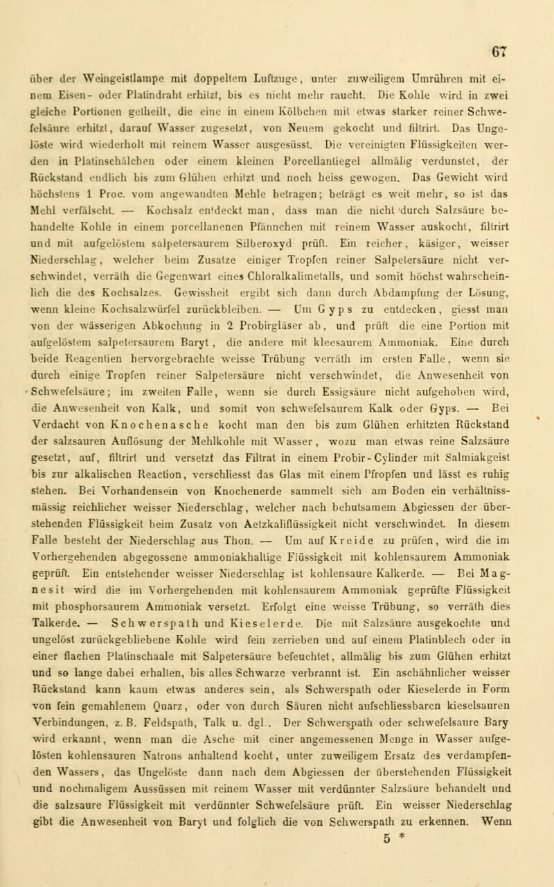 über der Wcingeisllampe mit doppeltem Luftzüge, unter zuweiligem Umrühren mit ei- nem Eisen- oder Plalindraht erhitzt, bis es nicht mehr raucht. Die Kohle wird in zwei gleiche Portionen gelheilt, die eine in einem Körbchen mit etwas starker reiner Schwe- felsäure erhitzt, darauf Wasser zugesetzt, von Neuem gekocht und filtrirt. Das Unge- löste wird wiederholt mit reinem Wasser ausgesüsst. Die vereinigten Flüssigkeiten wer- den in Platinschälchen oder einem kleinen Porcellantiegel allniähg verdunstet, der Rückstand endlich bis zum Glühen erhitzt und noch heiss gewogen. Das Gewicht wird höchstens 1 Proc. vom angewandten Mehle betragen; beträgt es weit mehr, so ist das Mehl verfälscht. — Kochsalz entdeckt man, dass man die nicht durch Salzsäure be- handelte Kohle in einem porccllanenen Pfännchen mit reinem Wasser auskocht, filtrirt und mit aufgelöstem salpetersaurem Silberoxyd prüft. Ein reicher, käsiger, weisser Niederschlag, welcher beim Zusätze einiger Tropfen reiner Salpetersäure nicht ver- sehwindet, verrälh die Gegenwart eines Chloralkalimetalls, und somit höchstwahrschein- lich die des Kochsalzes. Gewissheit ergibt sich dann durch Abdampfung der Lösung, wenn kleine Rochsalzwürfel zurückbleiben. — Uni Gyps zu entdecken, giesst man von der wässerigen Abkochung in 2 Probirgläser ab, und prüft die eine Portion mit aufgelöstem Salpetersäuren) Baryt , die andere mit kleesaurem Ammoniak. Eine durch beide Reagentien hervorgebrachte weisse Trübung verrälh im ersten Falle, wenn sie durch einige Tropfen reiner Salpetersäure nicht verschwindet, die Anwesenheit von •Schwefelsäure; im zweiten Falle, wenn sie durch Essigsäure nicht aufgehoben wird, die Anwesenheit von Kalk, und somit von schwefelsaurem Kalk oder Gyps. — Bei Verdacht von Knochenasche kocht man den bis zum Glühen erhitzten Rückstand der salzsauren Auflösung der Mehlkohle mit Wasser, wozu man etwas reine Salzsäure gesetzt, auf, filtrirt und versetzt das Filtrat in einem Probir- Cylinder mit Salmiakgeist bis zur alkalischen Reaclion, verschliesst das Glas mit einem Pfropfen und lässt es ruhig stehen. Bei Vorhandensein von Knochenerde sammelt sich am Boden ein verhältniss- mässig reichlicher weisser Niederschlag, welcher nach behutsamem Abgiessen der über- stehenden Flüssigkeit beim Zusatz von Aetzkaliflüssigkeit nicht verschwindet. In diesem Falle besteht der Niederschlag aus Thon. — Um auf Kreide zu prüfen, wird die im Vorhergehenden abgegossene ammoniakhallige Flüssigkeit mit kohlensaurem Ammoniak geprüft. Ein entstehender weisser Niederschlag ist kohlensaure Kalkerde. — Bei Mag- nesit wird die im Vorhergehenden mit kohlensaurem Ammoniak geprüfte Flüssigkeit mit phosphorsaurem Ammoniak versetzt. Erfolgt eine weisse Trübung, so verrälh dies Talkerde. — Schwerspath und Kieselerde. Die mit Salzsäure ausgekochte und ungelöst zurückgebliebene Kohle wird fein zerrieben und auf einem Platinblech oder in einer flachen Plalinschaale mit Salpetersäure befeuchtet, allmälig bis zum Glühen erhitzt und so lange dabei erhallen, bis alles Schwarze verbrannt ist. Ein aschähnlicher weisser Rückstand kann kaum etwas anderes sein, als Schwerspath oder Kieselerde in Form von fein gemahlenem Quarz, oder von durch Säuren nicht aufschliessbarcn kieselsauren Verbindungen, z.B. Feldspath, Talk u. dgl . Der Schwerspath oder schwefelsaure Bary wird erkannt, wenn man die Asche mit einer angemessenen Menge in Wasser aufge- lösten kohlensauren Natrons anhaltend kocht, unter zuweiligem Ersatz des verdampfen- den Wassers, das Ungelöste dann nach dem Abgiessen der überstehenden Flüssigkeit und nochmaligem Aussüssen mit reinem Wasser mit verdünnter Salzsäure behandelt und die salzsaure Flüssigkeit mit verdünnter Schwefelsäure prüft. Ein weisser Niederschlag gibt die Anwesenheit von Baryt und folglich die von Schwerspath zu erkennen. Wenn 5 *