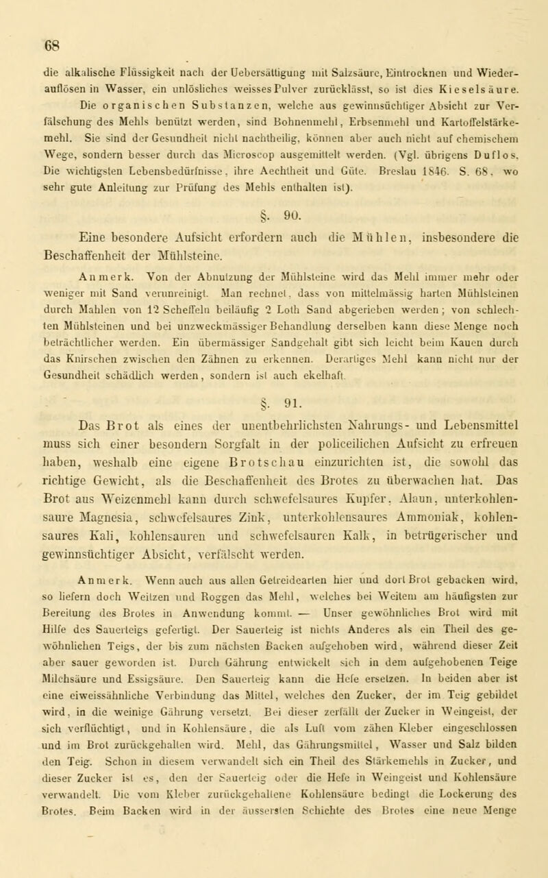 die alkalische Flüssigkeit nach der Uebersättigung mit Salzsäure, Eintrocknen und Wieder- auflösen in Wasser, ein unlösliches weisses Pulver zurücklässt, so ist dies Kieselsäure. Die organischen Substanzen, welche aus gewinnsüchtiger Absicht zur Ver- fälschung des Mehls benätzt werden, sind Bohnemnehl, Erbsenmehl und Kartoflelstärke- raehl. Sie sind der Gesundheit nicht nachtheilig, können aber auch nicht auf chemischem Wege, sondern besser durch das Microscop ausgemittelt werden. (Vgl. übrigens Duflos. Die wichtigsten Lebensbedürfnisse, ihre Aechtheit und Güte. Breslau 1S46- S. 68. wo sehr gute Anleitung zur Prüfung des Mehls enthalten ist). §. 9U. Eine besondere Aufsicht erfordern auch die Mühlen, insbesondere die Beschaffenheit der Mühlsteine. An merk. Von der Abnutzung der Mühlsteine wird da» Mehl immer mehr oder weniger mit Sand verunreinigt. Man rechnet. dass von mittelmässig harten Mühlsteinen durch Mahlen von 12 Scheffeln beiläufig 2 Loth Sand abgerieben werden ; von schlech- ten Mühlsleinen und bei unzweckmässiger Behandlung derselben kann diese Menge noch beträchtlicher werden. Ein übermässiger Sandgehalt gibt sich leicht beim Kauen durch das Knirschen zwischen den Zähnen zu erkennen. Derartiges Mehl kann nicht nur der Gesundheit schädlich werden, sondern isl auch ekelhaft. §. 91. Das Brot als eines der unentbehrlichsten Nahrungs- und Lebensmittel muss sich einer besondern Sorgfalt in der poiieeilichen Aufsicht zu erfreuen haben, weshalb eine eigene Brotschau einzurichten ist, die sowohl das richtige Gewicht, als die Beschaffenheit des Brotes zu überwachen hat. Das Brot aus Weizenmehl kann durch schwefelsaures Kupfer. Alaun, unterkohlen- saure Magnesia, schwefelsaures Zink, unterkohlensaures Ammoniak, kohlen- saures Kali, kohlensauren und schwefelsauren Kalk, in betrügerischer und gewinnsüchtiger Absicht, verfälscht werden. Anmerk. Wenn auch aus allen Getreidearteu hier und dort Brot gebacken wird, so liefern doch Weitzen und Roggen das Mehl, welches bei Weitem am häufigsten zur Bereitung des Brotes in Anwendung kommt. — Unser gewöhnliches Brot wird mit Hilfe des Sauerteigs gefertigt. Der Sauerteig ist nichts Anderes als ein Theil des ge- wülinlichen Teigs, der bis zum nächsten Backen aufgehoben wird, während dieser Zeit aber sauer geworden ist. Durch Gährung entwickelt sich in dem aufgehobenen Teige Milchsäure und Essigsäure. Den Sauerteig kann die Hele ersetzen. In beiden aber ist eine eiweissähnliche Verbindung das Mittel, welches den Zucker, der im Teig gebildet wird, in die weinige Gährung versetzt. Bei dieser zerfällt der Zucker in Weingeist, der sich verflüchtigt, und in Kohlensäure, die als Luft vom zähen Kleber eingeschlossen und im Brot zurückgehallen wird. Mehl, das Gährungsmillel, Wasser und Salz bilden den Teig. Schon in diesem verwandelt sich ein Theil des Stärkemehls in Zucker, und dieser Zucker isl es, den der Sauerteig oder die Hefe in Weingeist und Kohlensäure verwandelt. Die vom Kleber zurückgehaltene Kohlensäure bedingt die Lockerung des Brotes. Beim Backen wird in der äusserslen Schichte des Brotes eine neue Menge