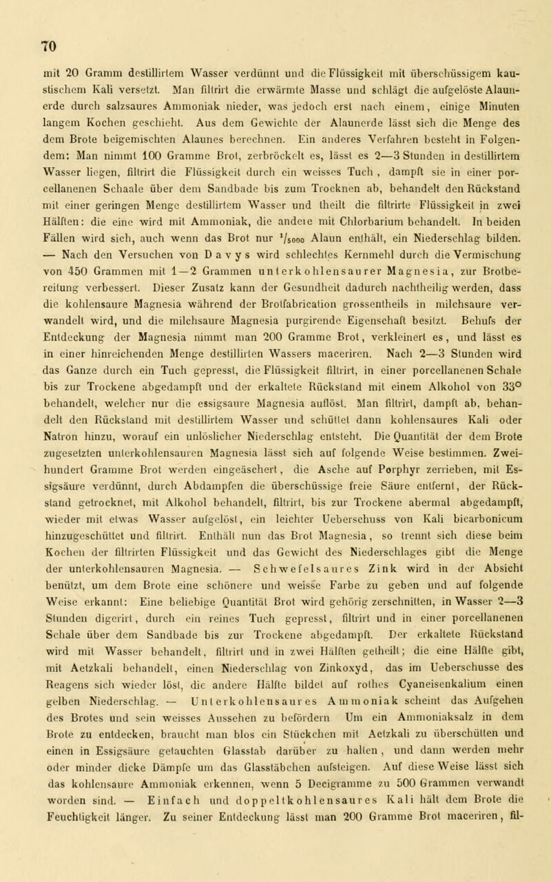 mit 20 Gramm destillirtem Wasser verdünnt und die Flüssigkeil mit überschüssigem kau- stischem Kali versetzt. Man filtrirt die erwärmte Masse und schlägt die aufgelöste Alaun- erde durch salzsaures Ammoniak nieder, was jedoch erst nach einem, einige Minuten langem Kochen geschieht. Aus dem Gewichte der Alaunerde lässt sich die Menge des dem Brote beigemischten Alauncs berechnen. Ein anderes Verfahren besteht in Folgen- dem: Man nimmt 100 Gramme Brot, zerbröckelt es, lässt es 2—3 Stunden in dcstillirlem Wasser liegen, filtrirt die Flüssigkeit durch ein weisses Tuch , dampft sie in einer por- eellanenen Schaale über dem Sandbade bis zum Trocknen ab, behandelt den Rückstand mit einer geringen Menge destillirtem Wasser und theilt die filtrirte Flüssigkeil in zwei Hälften: die eine wird mit Ammoniak, die andere mit Chlorbarium behandelt. In beiden Fällen wird sich, auch wenn das Brot nur '/sooo Alaun enlhält, ein Niederschlag bilden. — Nach den Versuchen von D a v y s wird schlechtes Kernmehl durch die Vermischung von 450 Grammen mit 1 — 2 Grammen unlerkohlensau rer Magnesia, zur Brolbe- reitung verbessert. Dieser Zusatz kann der Gesundheit dadurch nachtheilig werden, dass die kohlensaure Magnesia während der Brotfabrication grossentheils in milchsaure ver- wandeil wird, und die milchsaure Magnesia purgirende Eigenschaft besitzt. Behufs der Entdeckung der Magnesia nimmt man 200 Gramme Brot, verkleinert es, und lässt es in einer hinreichenden Menge destillirlen Wassers maceriren. Nach 2—3 Stunden wird das Ganze durch ein Tuch gepressl, die Flüssigkeit filtrirt, in einer porcellanenen Schale bis zur Trockene abgedampft und der erkaltele Rückstand mit einem Alkohol von 33° behandelt, welcher nur die essigsaure Magnesia auflöst. Man filtrirt, dampft ab, behan- delt den Rückstand mit destillirtem Wasser und schüttet dann kohlensaures Kali oder Natron hinzu, worauf ein unlöslicher Niederschlag entsteht. Die Quantität der dem Brote zugesetzten unlerkohlensauren Magnesia lässt sich auf folgende Weise bestimmen. Zwei- hundert Gramme Brot werden eingeäschert, die Asche auf Porphyr zerrieben, mit Es- sigsäure verdünn!, durch Abdampfen die überschüssige freie Säure entfernt, der Rück- stand getrocknet, mit Alkohol behandelt, filtrirt, bis zur Trockene abermal abgedampft, wieder mit etwas Wasser aufgelöst, ein leichter Ueberschuss von Kali bicarbonicum hinzugeschüttet und filtrirt. Enlhält nun das Brot Magnesia, so trennt sich diese beim Kochen der fillrirten Flüssigkeit und das Gewicht des Niederschlages gibt die Menge der unlerkohlensauren Magnesia. — Schwefelsaures Zink wird in der Absicht benützt, um dem Brote eine schönere und weisse Farbe zu geben und auf folgende Weise erkannt: Eine beliebige Quantität Brot wird gehörig zerschnitten, in Wasser 2—3 Stunden digerirt, durch ein reines Tuch gepressl, filtrirt und in einer porcellanenen Schale über dem Sandbade bis zur Trockene abgedampft. Der erkaltete Rückstand wird mit Wasser behandelt, filtrirt und in zwei Hälften gelheill; die eine Hälfte gibt, mit Aelzkali behandelt, einen Niederschlag von Zinkoxyd, das im Ueberschusse des Reagens sich wieder löst, die andere Hälfte bildel auf rolhes Cyaneiscnkalium einen gelben Niederschlag. — U n l erkohlensaur es Ammoniak scheint das Aufgehen des Brotes und sein weisses Aussehen zu befördern Um ein Ammoniaksalz in dem Brote zu entdecken, braucht man blos ein Stückchen mit Aelzkali zu überschütten und einen in Essigsäure getauchten Glasstab darüber zu hallen , und dann werden mehr oder minder dicke Dämpfe um das Glasstäbchen aufsteigen. Auf diese Weise lässl sich das kohlensaure Ammoniak erkennen, wenn 5 Decigramme zu 500 Grammen verwandt worden sind. — Einfach und doppeltkohlensaures Kali hält dem Brote die Feuchtigkeit länger. Zu seiner Entdeckung lässl man 200 Gramme Brot maceriren, fil-