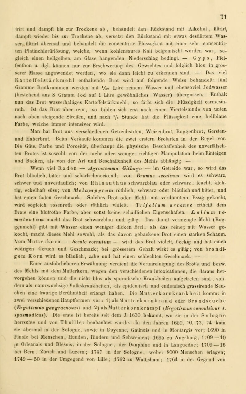Irirl und dampft bis zur Trockene ah , behandelt den Rückstalid mit Alkohol , ültrirf, dampft wieder bis zur Trockene ab, versetzt den Rückstand mit etwas desülirtem Was- ser, filtrirt abermal und behandelt die concentrirlr Flüssigkeit mit einer sehr concentrir- ten Platinchlorürlösung, welche, wenn kohlensaures Kali beigemischt worden war, so- gleich einen hellgelben, am Glase hängenden Niederschlag bedingt. — G y p s , Pfei- fenlhon u. dgl. können nur zur Erschwerung des Gewichtes und folglich blos in grös- serer Masse angewendet werden, wo sie dann leicht zu erkennen sind. — Das viel Karto ffe Ist ä r kmehl enthaltende Brot wird auf folgende Weise behandelt: fünf Gramme Brotkrummen werden mit l/n Litre reinem Wasser und ebensoviel Jodwasser (bestehend aus 8 Gramm Jod auf 1 Litre gewöhnliches Wasser) Übergossen. Enthält nun das Brot wasserhaltiges KarlofFclstärkmehl. so färbt sich die Flüssigkeit carmesin- rolh. Ist das Brot aber rein , so bilden sich erst nach einer Viertelstunde von UDlen nach oben steigende Streifen, und nach '/i Stunde hat die Flüssigkeit eine hellblaue Farbe, welche immer intensiver wird. Man hat Brot aus verschiedenen Getreidearten, Weizenbrot, Roggenbrot, Gersten- und Haberbrot. Beim Verkaufe kommen die zwei erstem Brolarlen in der Regel vor. Die Güte. Farbe und Porosität, überhaupt die physische Beschaffenheit des unverfälsch- ten Brotes ist sowohl von der mehr oder weniger richtigen Manipulation beim Einleigen und Backen, als von der Art und Beschaffenheit des Mehls abhängig — Wenn viel Raden — Agros'cmma Githago — im Getreide war, so wird das Brot bläulich, bitter und scharfschmeckend; von liromus secalinus wird es schwarz, schwer uud unverdaulich; von Khinanthus schwarzblau oder schwarz, feucht, kleb- rig, cckelhaft süss; von Mel am pyr um röthlich. schwarz oder bläulich und bitter, und hat einen faden Geschmack. Solches Brot oder Mehl mit verdünntem Essig gekocht, wird sogleich rosenroth oder röthlich violett. Trifolium arvense ertheilt dem Brote eine blutrothe Farbe, aber sonst keine schädlichen Eigenschaften. Lolium t e- mulent um macht das Brot schwarzblau und giftig. Das damit vermengte Mehl (Rog- genmehl) gibt mit Wasser einen weniger dicken Brei, als das reine; mit Wasser ge- kocht, macht dieses Mehl sowohl, als das davon gebackene Brot einen starken Schaum. Vom Mullerkorn — .Secnte curnutum — wird das Brot violett, fleckig und hat einen widrigen Geruch und Geschmack: bei grösserem Gehalt wirkt es giftig; von brandi- gem Korn wird es bläulich, zähe und hat einen schlechten Geschmack. — Einer ausführlicheren Erwähnung verdient die Verunreinigung des Brot's und bezw. des Mehls mit dem Mutterkorn, wegen den verschiedenen Inloxicationen, die daraus her- vorgehen können und die nicht blos als sporadische Krankheiten aufgetreten sind , son- dern als naturwüchsige Volkskrankheiten. als epidemisch und endemisch grassirende Seu- chen eine traurige Berühmtheit erlangt haben. Die Mullerkornkrankheit kommt in zwei verschiedenen Hauptformen vor: 1) alsMutt e rkor nbran d oder Brandseuche (Ergotismus gangraenosus) und 2) alsMult e rkornkrampf (Ergotismus convuhivus s. spasmodicus). Die erste ist bereits seit dem J. 1630 bekannt, wo sie in der Sologne herrschte und von Thuiller beobachtet wurde. In den Jahren 1650, 0, 2. 74 kam sie abermal in der Sologne. sowie in Guyenne, Gatinuis und in Monlargis vor; 1690 in Finale bei Menschen, Hunden. Rindern und Schweinen; 1695 zu Augsburg. 1709 —10 jn Orleanais und Blesois, in der Sologne, der Dauphinc und in Languedoc; 1709 —16 bei Bern. Zürich und Luzern; 1747 in der Sologne. wobei 8000 Menschen erlagen; 1749 — 50 in der Umgegend von Lille; 1762 zu Wattisham; 1764 in der Gegend von