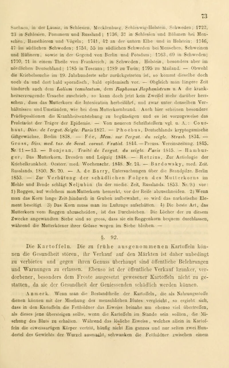 - n. in der Lausiz. in Schlesien. Mecklenburg, Schleswig-Holstein, Schweden; 1722. 23 in Schlesien. Pommern und Russland; 1736. 37 in Schlesien und Böhmen bei Men- schen. Haussieren und Vögeln; 174). 42 an der untern Elbe und in Holstein: 1746, 47 im südlichen Schweden; 1754. 55 im südlichen Schweden bei Menschen. Schweinen und Hühnern, sowie in der Gegend von Berlin und Potsdam; 1763. 69 in Schweden; 1770. 71 in einem Theile von Frankreich, in Schweden. Holstein, besonders aber im nördlichen Deutschland: 17S5 inToscana; 17S9 zu Turin; 1795 zu Mailand. — Obwohl die Kiiebelseuche im 19. Jahrhunderte sehr zurückgetreten ist, so kommt dieselbe doch noch da und dort bald sporadisch. bald epidemisch vor. — Obgleich man längere Zeit hindurch auch dein Lolium temulentum, dem Baphanus Baphanistrum u. A die krank- heilserzeugende Ursache zuschrieb, so kann doch jetzt kein Zweifel mehr darüber herr- schen, dass das Mullerkorn die Inloxieation herbeiführt, und zwar unter denselben Ver- hältnissen und Umständen, wie bei dem Mutterkornbrand. Auch hier scheinen besondere Prädispositionen die Kranhheilsentslehung zu begünstigen und es ist vorzugsweise das Proletaiiat der Träger der Epidemie. — Von neueren Schriftstellern vgl. u. A. : Cour- haut. Dias, de I ergot. Seigle. Paris 1827. — Phoebus, Deutschlands kryptogamische Giflgewächse. Berlin 1838. — Fee, Mem. sur l'ergot. du seiglc. Strasb. 1S34. — Gross, Dias. med. toi. de Secal cornut l'ratisl 1S44. — Prcuss. Vereinszeilung. 1845. Nr 11 —13. — Bonjean. Traue de l'ergot. du selgle. Paris 1S45. — Hambur- ger. Das Mutlerkorn. Dresden und Leipzig 1848. — Retzius. Zur Aeliologie der Kriebelkrankheit. Oesterr. med. Wochenschr. 1848. Nr. 24. — Bardowsky, med. Zeit. Rußlands. 1850. Nr. 20. — A. de Barry, Untersuchungen über die Brandpilze. Berlin 1853. — Zur Verhütung der schädlichen Folgen des Mutterkorns im Mehle und Brode schlägt Neljubin (In der medic. Zeit. Russlands. 1853. Nr. 9.) vor: 1) Roggen, auf welchem manMulterkorn bemerkt, vor der Reife abzuschneiden. 2)Wenn man das Korn lange Zeit hindurch in Gruben aufbewahrt, so wird das narkotische Ele- ment beseiügt. 3) Das Korn muss man im Luftzuge aufschütten. 4) Die beste Arl, das Mutlerkorn vom Roggen abzuscheiden, ist das Durchsieben. Die Löcher der zu diesem Zwecke angewandten Siebe sind so gross, dass sie ein Roggenkorn bequem durchlassen, während die Mutterkörner ihrer Grösse wegen im Siebe bleiben. — §. 92. Die Kartoffeln. Die zu frühe ausgenommenen Kartoffeln kön- nen die Gesundheit stören, ihr Verkauf auf den Märkten ist daher unbedingt zu verbieten und gegen ihren Genuss überhaupt sind öffentliche Belehrungen und 'Warnungen zu erlassen. Ebenso ist der öffentliche Verkauf kranker, ver- dorbener, besonders dem Froste ausgesetzt gewesener Kartoffeln nicht zu ge- statten, da sie der Gesundheit der Geniessenden schädlich werden können. An merk. Wenn man die Beslandlheile der Kartolfeln, die als Nahrungsstoffe dienen können mit der Mischung des menschlichen Blutes vergleicht, so ergiebt sich, dass in den Kartoffeln die Feltbildner das Eiweiss beinahe um ebenso viel übertreffen, als dieses jene übersteigen sollte, wenn die Kartoffeln im Stande sein sollten, die Mi- schung des Bluts zu erhallen. Während das lösliche Eiweiss. welches allein in Kartof- feln die eiweissartigen Körper vertritt, häufig nicht Ein ganzes und nur selten zwei Hun- dertel des Gewichts der Wurzel ausmacht, schwanken die Feltbildner zwischen einem