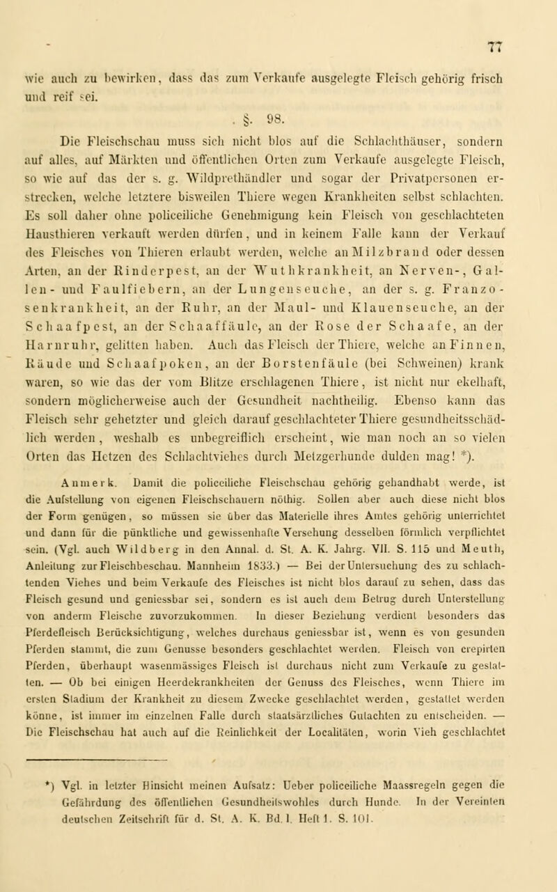 7T Wie auch zu bewirken, dass das zum Verkaufe ausgelegte Fleisch gehurig frisch und reif sei. . §. 98. Die Fleischschau muss sich nicht blos auf die Schlachthäuser, sondern auf alles, auf Märkten und öffentlichen Orten zum Verkaufe ausgelegte Fleisch, so wie auf das der s. g. Wildprethändler und sogar der Privatpersonen er- strecken, welche letztere bisweilen Thiere wegen Krankheiten selbst schlachten. Es soll daher ohne polieeiliche Genehmigung kein Fleisch von geschlachteten Hausthieren verkauft werden dürfen, und in keinem Falle kann der Verkauf des Fleisches von Thieren erlaubt werden, welche an Milzbrand oder dessen Arten, an der Rinderpest, an der Wut hkrankheit, an Nerven-, Gal- len- und Faulfiebern, an der Lungenseuche, an der s. g. Franzo- senkrankheit, an der Ruhr, an der Maul- und Klauenseuche, an der Schaafpcsl, an der Schaaffäule, an der Rose der Schaafe, an der Harnruhr, gelitten haben. Auch das Fleisch der Thiere, welche an Finnen, Räude und Schaafpoken, an der Borstenfäule (bei Schweinen) krank waren, so wie das der vom Blitze erschlagenen Thiere, ist nicht nur ekelhaft, sondern möglicherweise auch der Gesundheit nachtheilig. Ebenso kann das Fleisch sehr gehetzter und gleich darauf geschlachteter Thiere gesundheitsschäd- lich werden , weshalb es unbegreiflich erscheint, wie man noch an so vielen Orten das Hetzen des Schlachtviehes durch Melzgerhundc dulden mag! *). An merk. Damit die polieeiliche Fleischschau gehörig gehandhabt werde, ist die Aufstellung von eigenen Fleischschauern nölhig. Sollen aber auch diese nicht blos der Form geniigen, so müssen sie über das Materielle ihres Amtes gehörig unterrichtet und dann für die pünktliche und gewissenhafte Versehung desselben förmlich verpflichtet sein. (Vgl. auch Wildberg in den Annal. d. St. A. K. Jahrg. VII. S. 115 und Meuth, Anleitung zur Fleischbeschau. Mannheim 1833.) — Bei der Untersuchung des zu schlach- tenden Viehes und beim Verkaufe des Fleisches ist nicht blos darauf zu sehen, dass das Fleisch gesund und geniessbar sei, sondern es ist auch dem Betrug durch Unterstellung von anderm Fleische zuvorzukommen. In dieser Beziehung verdient besonders das Pferdefleisch Berücksichtigung, welches durchaus geniessbar ist, wenn es von gesunden Pferden stammt, die zum Genüsse besonders geschlachtet werden. Fleisch von crepirlcn Pferden, überhaupt wasenmässiges Fleisch ist durchaus nicht zum Verkaufe zu gestal- ten. — Ob bei einigen Heerdekrankheiten der Genuss des Fleisches, wenn Thiere im ersten Sladium der Krankheit zu diesem Zwecke geschlachtet werden, gestattet werden könne, ist immer im einzelnen Falle durch staalsärzlliches Gutachten zu entscheiden. — Die Fleischschau hat auch auf die Reinlichkeit der Localitälen, worin Vieh geschlachtet *) Vgl. in letzter Hinsicht meinen Aufsalz: Ueber polieeiliche Maassregeln gegen die Gefährdung des öffentlichen Gesundheilswohles durch Hunde. In der Vereinten