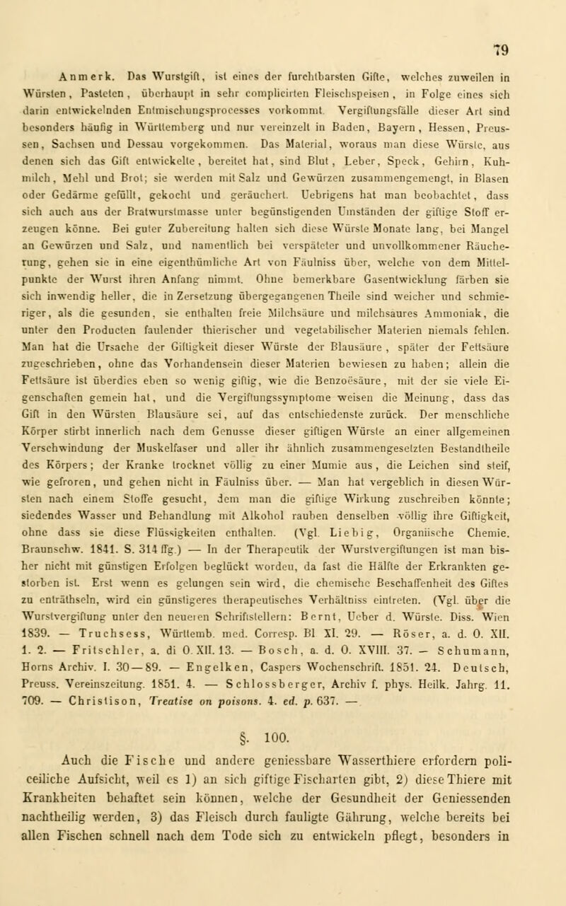 Anmerk. Das Wurslgift, ist eines der furchtbarsten Gifte, welches zuweilen in Würsten , Pasteten , überhaupt in sehr complicirten Fleischspeisen , in Folge eines sich darin entwickelnden Entmischungsproeesses vorkommt Vergiftungsfälle dieser Art sind besonders häutig in Württemberg und nur vereinzelt in Baden, Bayern, Hessen, Prcus- sen, Sachsen und Dessau vorgekommen. Das Material, woraus man diese Würste, aus denen sich das Gift entwickelte, bereitet hat, sind Blut, Leber, Speck, Gehirn, Kuh- milch, Mehl und Brot; sie werden mit Salz und Gewürzen zusammengemengt, in Blasen oder Gedärme gefüllt, gekocht und geräuchert. Uebrigens hat man beobachtet, dass sich auch aus der Bratwurstmasse unter begünstigenden Umständen der giftige Stoff er- zeugen könne. Bei guter Zubereitung halten sich diese Würste Monate lang, bei Mangel an Gewürzen und Salz, und namentlich bei verspäteter und unvollkommener Räuche- rung, gehen sie in eine eigentümliche Art von Fäulniss über, welche von dem Mittel- punkte der Wurst ihren Anfang nimmt. Ohne bemerkbare Gasentwicklung färben sie sich inwendig heller, die in Zersetzung übergegangenen Theile sind weicher und schmie- riger, als die gesunden, sie enthalten freie Milchsäure und milchsaures Ammoniak, die unter den Producten faulender thierischer und vegetabilischer Materien niemals fehlen. Man hat die Ursache der Giltigkeit dieser Würste der Blausäure , später der Fettsäure zugeschrieben, ohne das Vorhandensein dieser Materien bewiesen zu haben; allein die Fettsäure ist überdies eben so wenig giftig, wie die Benzoesäure, mit der sie viele Ei- genschaften gemein hat, und die Vergiflungssymptome weisen die Meinung, dass das Gift in den Würsten Blausäure sei, auf das entschiedenste zurück. Der menschliche Körper stirbt innerlich nach dem Genüsse dieser giftigen Würste an einer allgemeinen Verschwindung der Muskelfaser und aller ihr ähnlich zusammengesetzten Bestandteile des Körpers; der Kranke trocknet völlig zu einer Mumie aus, die Leichen sind steif, wie gefroren, und gehen nicht in Fäulniss über. — Man hat vergeblich in diesen Wür- sten nach einem StofTe gesucht, dem man die giftige Wirkung zuschreiben könnte; siedendes Wasser und Behandlung mit Alkohol rauben denselben völlig ihre Giftigkeit, ohne dass sie diese Flüssigkeiten enthalten. (Vgl. Liebig, Organiisehe Chemie. Braunschw. 1841. S. 314 fTg.) — In der Therapcutik der Wurstvergiftungen ist man bis- her nicht mit günstigen Erfolgen beglückt worden, da fast die Hälfte der Erkrankten ge- storben ist. Erst wenn es gelungen sein wird, die chemische Beschaffenheit des Giftes zu enlrälhseln, wird ein günstigeres therapeutisches Verhältniss eintreten. (Vgl. über die Wurstvergiftung unter den neueien Schriftstellern: Bernt, Ueber d. Würste. Diss. Wien 1839. — Truchsess, Würllemb med. Corresp. Bl XI. 29. — Röser, a. d. 0. XII. 1. 2. — Fritschler, a. di 0. XII. 13. — Bosch, a. d. 0. XVIII. 37. - Schumann, Horns Archiv. I. 30 — 89. — Engelken, Caspers Wochenschrift. 1851. 24. Deutsch, Preuss. Vereinszeitung. 1851. 4. — S chlossb erger, Archiv f. phys. Heilk. Jahrg. 11. 709. — Christison, Treatise on poisons. 4. erf. p. 637. — §. 100. Auch die Fische und andere geniessbare Wasserthiere erfordern poli- ceiliche Aufsicht, weil es 1) an sich giftige Fischarten gibt, 2) diese Thiere mit Krankheiten behaftet sein können, welche der Gesundheit der Geniessenden nachtheilig werden, 3) das Fleisch durch fauligte Gährung, welche bereits bei allen Fischen schnell nach dem Tode sich zu entwickeln pflegt, besonders in