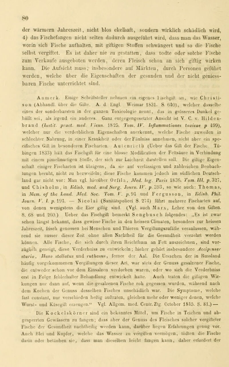 der warmem Jahreszeit, nicht blos ekelhaft, sondern wirklich schädlich wird, 4) das Fischefangen nicht selten dadurch ausgeführt wird, dass man das Wasser, worin sich Fische aufhalten, mit giftigen Stoffen schwängert und so die Fische selbst vergiftet. Es ist daher nie zu gestatten, dass todte oder solche Fische zum Verkaufe ausgeboten weiden, deren Fleisch schon an sich giftig wirken kann. Die Aufsicht muss. insbesondere auf Märkten, durch Personen geführt werden, welche über die Eigenschaften der gesunden und der nicht geniess- baren Fische unterrichtet sind. An merk. Einige Schriftsteller nehmen ein eigenes 1 ischgili an, wie Chrisli- son (Abhandl. über die Gifte. A. d. Engl. Weimar 1831. S. 640), welcher dasselbe eines der sonderbarsten in der ganzen Toxicologie nennt, das in grösseres Dunkel ge- hüllt sei, als irgend ein anderes. Ganz entgegengesetzter Ansicht ist V. C. v. Hilden- brand (Instit. pract. med. Vienn. 1825. Tom. IV. Inflummationes tuxicae p 499), welcher nur die verderblichen Eigenschaften anerkennt, welche Fische zuweilen in schlechter Nahrung, in einer Krankheit oder derFäulniss annehmen, nicht aber ein spe- ciiisches Gift in besonderen Fischarien. Aulenriclh (Ueber das Gift der Fische. Tü- bingen 1833) hält das Fischgift für .ine blosse Modifikation der Fettsäure in Verbindung mit einem pimelinartigen Stoffe, der sich zur Laichzeit darstellen soll. Die giftige Eigen- schaft einiger Fischarten ist übiigens, da sie auf verlässigen und zahlreichen Beobach- tungen beruht, nicht zu bezweifeln; diese Fische kommen jedoch im südlichen Deutsch- land gar nicht vor: Man vgl. hierüber Orfila. Med. leg. Paris 1836. Tom. Hl. p. 3IT, und Chisholm. in Edinb. med. and Surg. Jtnirn.IV. p. 393, so wie auch: Thomas, in Mein, of the Lond. Med. Soc. Tom. V. p. 94 und Fergusson, in Edinb. Phil. Journ. V. I. p. 194. — Nicolai (Sanitätspolicei S. 214) führt mehrere Fischarien auf, von denen wenigstens die Eier giftig sind. (Vgl. auch Marx, Lehre von den Giften. S. 6S und 260.) Ueber das Fischgift bemerkt Sengbusch folgendes: „Es ist zwar schon längs! bekannt, dass gewisse Fische in den heissen Climaten, besonders zur heissen Jahreszeit, frisch genossen bei Menschen und Thieren Vergiftungszufälle veranlassen, wäh- rend sie ausser dieser Zeit ohne allen Nachtheil für die Gesundheit verzehrt werden können. Alle Fische, die sich durch ihren Reiehthum an Fett auszeichnen, sind vor- züglich geneigt, diese Verderbniss zu entwickeln; hieher gehört insbesondere Accip^nser sturio, Huso stellatus und ruthenus, ferner der Aal. Die Ursachen der in Russland häufig vorgekommenen Vergiftungen dieser Art, war stets der Genuss gesalzener Fische, die entweder schon vor dem Einsalzen verdorben waren, oder wo sich die Verderbniss erst in Folge fehlerhafter Behandlung entwickelt halte. Auch traten die giftigen Wir- kungen nur dann auf, wenn die gesalzenen Fische roh gegessen wurden, während nach dem Kochen der Genuss desselben Fisches unschädlich war. Die Symptome, welche fast conslanl, nur verschieden heftig auftraten, gleichen mehr oder weniger denen, welche Wurst- und Käsegifl erzeugen. Vgl. Allgem. med. Cenlr.Ztg Cclober 1845. S. Sl.) — Die K ockelskörner sind ein bekanntes Mittel, um Fische in Teichen und ab- gesperrten Gewässern zu fangen; dass aber der Genuss des Fleisches solcher vergifteter Fische der Gesundheit nachtheilig werden kann, darüber liegen Erfahrungen genug vor. Auch Blei und Kupfer, welche das Wasser zu vergiften vermögen, tödlen die Fische darin oder belauben sie, dass man dieselben leicht fangen kann, daher erfordert d<T