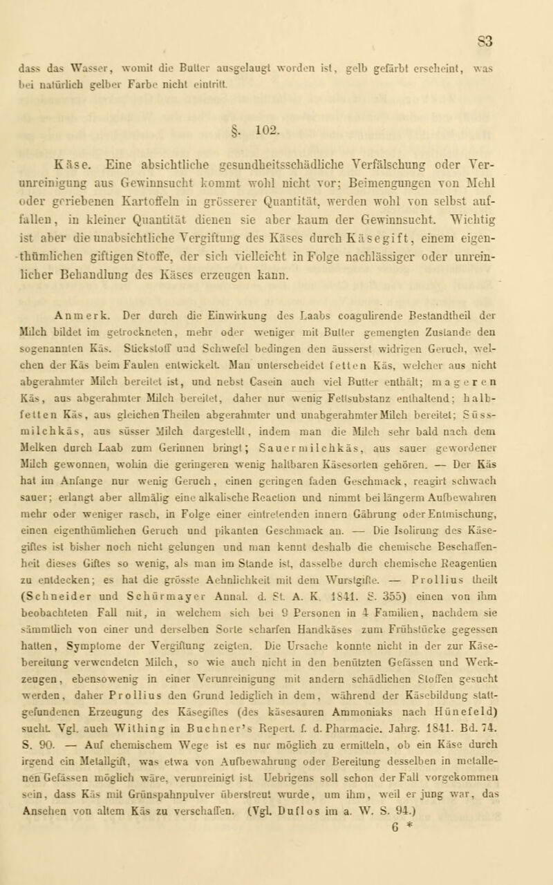S3 dass das Wasser, womit die Bulle; ausgelaugt worden ist, gelb gefärbt erscheint, was ! i natürlich gelber Farbe nicht eintritt §. 102. Käse. Eine absichtliche gesundheitsschädliche Verfälschung oder Ver- unreinigung aus Gewinnsucht kommt wohl nicht vor; Beimengungen von Mehl oder geriebenen Kartoffeln in grösserer Quantität, werden wohl von selbst auf- fallen, in kleiner Quantität dienen sie aber kaum der Gewinnsucht. Wichtig ist aber die unabsichtliche Vergiftung des Käses durch Käsegift, einem eigen- tümlichen giftigen Stoffe, der sich vielleicht in Folge nachlässiger oder unrein- licher Behandlung des Käses erzeugen kann. An merk. Der durch die Einwirkung des Laabs coagulirende Bestandteil der Milch bildet im getrockneten, mehr oder weniger mit Butler gemengten Zustande den sogenannten Käs. Stickstoff uad Schwefel bedingen den äusserst widrigen Gerach, wel- chen der Käs beim Faulen entwickelt Man unterscheidet fetten Käs, welcher aus nicht abgerahmter Milch bereitet ist, und nebst Casein auch viel Butter enthält; mageren Kä--, au- abgerahmter Milch bereitet, daher nur wenig Fetlsubstanz enthaltend; halb- fetten Käs, aus bleichenTheilen abgerahmter und unabgerahmlerMilch bereitet; Süss- milchkäs, aus süsser Milch dargestellt, indem man die Milch sehr bald nach dem Melken durch Laab zum Gerinnen bringt; Sauermilchkäs, aus sauer gewordener Milch gewonnen, wohin die geringeren wenig hallbaren Käsesorten gehören. — Der Käs hat im Anfange nur wenig Geruch, einen geringen faden Geschmack, reagirt sehwach sauer; erlangt aber allmälig eine alkabsche Reaction und nimmt bei längerm Aufbewahren mehr oder weniger rasch, in Folge einer eintretenden innern Gährung oder Entmischung, einen eigenthümlichen Geruch und pikanten Geschmack au. — Die Isoliruug des Käse- giftes ist bisher noch nicht gelungen und man kennt deshalb die chemische Beschaffen- heit dieses Giftes so wenig, als man im Stande ist, da^elbe durch chemische Reagentien zu entdecken; es hat die grüsste Aehnlichkeit mit dem Wurstgifte. — Prollius tbeilt (Schneider und Schürmayer Aunal. d. St A. K 1S41. S. 355) einen von ihm beobachteten Fall mit, in welchem sich bei 9 Personen in 4 Familien, nachdem sie sämmtlich von einer und derselben Sorle scharfen Handkäses zum Früh>!ücke gegessen halten, Symptome der Vergiftung zeigten. Die Ursache konnte nicht in der zur Kä-e- bereitung verwendeten Milch, so wie auch nicht in den benützten Gelassen und Werk- zeugen , ebensowenig in einer Verunreinigung mit andern schädlichen Stoffen gesucht werden, daher Prollius den Grund lediglich in dem, während der Käsebildung stalt- gefundenen Erzeugung des Käsegifles (des käsesauren Ammoniaks nach Hünefeld) sucht Vgl. auch Wilhing in Buchner's Repert. f. d. Pharmacie. Jahrg. 1841. BJ. 74. S. 90- — Auf chemischem Wege ist es nur möglich zu ermitteln, ob ein Käse durch irgend ein Melallgift, was etwa von Aufbewahrung oder Bereitung desselben in metalle- nen Gefässen möglich wäre, verunreinigt ist Uebrigens soll schon der Fall vorgekommen >'in. dass Käs mit Grünspahnpulvcr überstreut wurde, um ihm, weil er jung war, das Ansehen von altem Käs zu verschaffen. (Vgl. Duflos im a. W. S. 94.) 6 *