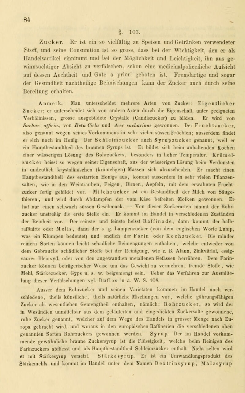 §. 103. Zucker. Er ist ein so vielfältig zu Speisen und Gelränken verwendeter Stoff, und seine C'onsumtion ist so gross, dass bei der Wichtigkeit, den er als Handelsartikel einnimmt und bei der Möglichkeit und Leichtigkeit, ihn aus ge- winnsüchtiger Absicht zu verfälschen, schon eine medicinalpoliceiliche Aufsicht auf dessen Aechtheit und Güte a priori geboten ist. Fremdartige und sogar der Gesundheit nachtheilige Beimischungen kann der Zucker auch durch seine Bereitung erhalten. Anmerk. Man unterscheidet mehrere Arten von Zucker: Eigentlicher Zucker; er unterscheidet sich von andern Arten durch die Eigenschaft, unter geeigneten Verhältnissen, grosse ausgebildete Cryslalle (Candiszucker) zu bilden. Er wird von Sachar. officin., von Beta Cicla und Acer aacharinus gewonnen. Der Fruchtzucker, also genannt wegen seines Vorkommens in sehr vielen süssen Früchten; ausserdem findet er sich noch im Honig. Der S chleim zucker auch Syrupzucker genannt, weil er ein Hauptbestandtheil des braunen Syrups ist. Er bildet sich beim anhaltenden Kochen einer wässerigen Lösung des Rohrzuckers, besonders in hoher Temperatur. Krümel- zucker heisst so wegen seiner Eigenschaft, aus der wässerigen Lösung beim Verdunsten in undeutlich krystallinischen (krümeligen) Massen sieh abzuscheiden. Er macht einen Hauptbestandtheil des erstarrten Honigs aus, kommt ausserdem in sehr vielen Pflanzen- sälten, wie in den Weintrauben, Feigen, Birnen, Aepfeln, mit dem erwähnten Frucht- zucker fertig gebildet vor. Milchzucker ist ein Bestandteil der Milch von Säuge- thieren, und wird durch Abdampfen der vom Käse befreiten Molken gewonnen. Er- bat nur einen schwach süssen Geschmack. — Von diesen Zuckerarten nimmt der Rohr- zucker unstreitig die erste Stelle ein. Er kommt im Handel in verschiedenen Zuständen der Reinheit vor. Der reinste und feinste heisst Raffinade, dann kommt der halb- rafiinirte oder Melis, dann der s g. Lumpenzucker (von dem englischen Worte Lump, was ein Klumpen bedeutet) und endlich der Farin oder Kochzueker. Die minder reinem Sorten können leicht schädliche Beimengungen enthalten , welche entweder von dem Gebrauche schädlicher Stoffe bei der Reinigung, wie z. B. Alaun, Zinkvitriol, essig- saures Bleioxyd, oder von den angewandten metallenen fiefässen herrühren. Dem Farin- zucker können betrügerischer Weise um das Gewicht zu vermehren, fremde Stoffe, wie Mehl, Stärkezucker, Gyps u. s. w. beigemengt sein. Ueber das Verfahren zur Ausmille- lung dieser Verfälschungen vgl. Duflos in a. W. S. 108. Ausser dem Rohrzucker und seinen Varietäten kommen im Handel noch ver- schiedene, theils künstliche, thcils natürliche Mischungen vor, welche gährungsfähigen Zucker als wesentlichen Gemengtheil enthalten, nämlich: Rohrzucker, so wird der in Westindien unmittelbar aus dem geläuterten und eingedickten Zuckersafte gewonnene, rohe Zucker genannt, welcher auf dem Wege des Handels in grosser Menge nach Eu- ropa gebracht wird, und woraus in den europäischen Raffinerien die verschiedenen oben genannten Sorten Rohrzuckers gewonnen werden. Syrup. Der im Handel vorkom- mende gewöhnliche braune Zuckcrsyrup ist die Flüssigkeit, welche beim Reinigen des Farinzuckers abfliesst und als Hauptbestandtheil Schleimzucker enthält. Nicht selten wird er mit Stärkesyrup versetzt. Stärke syrup. Er ist ein Umwandlungsprodukt des Stärkemehls und kommt im Handel unter dem Namen D extrinsyrup, Malzsyrup