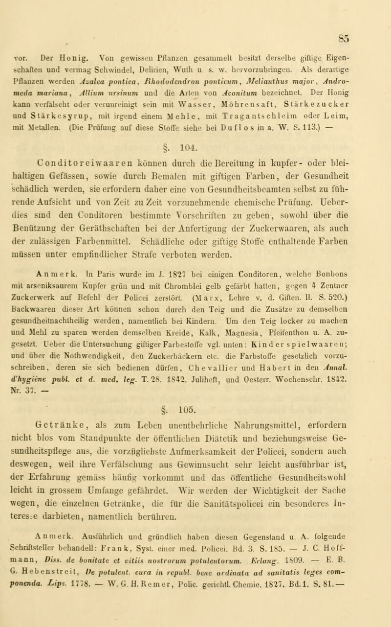 So vor. Der Honig. Von gewissen Pflanzen gesammelt besitzt derselbe giftige Eigen- schaften und vermag Schwindel, Delirien, Wulh u s. w. hervorzubringen. Als derartige Pflanzen werden Azalca pontica. Rhododendron ponticum, JHelianthus major. Andro- meda mariana, Allium nrsinum und die Arten von Aconitum bezeichnet. Der Honig kann verfälscht oder verunreinigt sein mit Wasser, Möhrensaft, Slärkezucker und Slärkesyrup, mit irgend einem Mehle, mit Tragantschleim oder Leim, mit Metallen. (Die Prüfung auf diese Stolle siehe bei Duflos in a. W. S. 113.) — §• 104. Conditoreiwaaren können durch die Bereitung in kupfer- oder blei- haltigen Gelassen, sowie durch Bemalen mit giftigen Farben, der Gesundheit schädlich werden, sie erfordern daher eine von Gesundheitsbeamten selbst zu füh- rende Aufsicht und von Zeit zu Zeit vorzunehmende chemische Prüfung. Ueber- dies sind den Conditoren bestimmte Vorschriften zu geben, sowohl über die Benützung der Gerätschaften bei der Anfertigung der Zuckerwaaren, als auch der zulässigen Farbenmittel. Schädliche oder giftige Stoffe enthaltende Farben müssen unter empfindlicher Strafe verboten werdeu. An merk. In Paris wurde im J. 1827 bei einigen Conditoren, welche Bonbons mit arseniksaurem Kupfer grün und mit Chromblei gelb gefärbt halten, gegen 4 Zentner Zuckerwerk auf Befehl der Police: zerstört. (Marx, Lehre v. d. Giften. 11. S. 5*20.) Backwaaren dieser Art können schon durch den Teig und die Zusätze zu demselben gesundheitnachtheilig werden, namentlich bei Kindern. Um den Teig locker zu machen und Mehl zu sparen werden demselben Kreide, Kalk, Magnesia, Pfeifenthon u. A. zu- gesetzt, l'eber die Untersuchung giftiger Farbestoffe vgl. unten: Kin d er sp iel waare n; und über die Nothwendigkeit, den Zuckerbäckern etc. die Farbstoffe gesetzlich vorzu- schreiben, deren sie sich bedienen dürfen, Cheva liier und Hab ort in den Annal. d'hygiene publ. et d. med. leg. T. 28. 1S42. Julihefl, und Oesterr. Wochenschr. 1842. Nr. 37. — §. 105. Getränke, als zum Leben unentbehrliche Nahrungsmittel, erfordern nicht blos vom Standpunkte der öffentlichen Diätetik und beziehungsweise Ge- sundheitspflege aus, die vorzüglichste Aufmerksamkeit der Policei, sondern auch deswegen, weil ihre Verfälschung aus Gewinnsucht sehr leicht ausführbar ist, der Erfahrung gemäss häufig vorkommt und das öffentliche Gestmdheitswohl leicht in grossem Umfange gefährdet Wir werden der Wichtigkeit der Sache wegen, die einzelnen Getränke, die für die Sanitätspolicei ein besonderes In- teresse darbieten, namentlich berühren. An merk. Ausführlich und gründlich haben diesen Gegenstand u. A. folgende Schriftsteller behandell: Frank, Sysl. einer med. Policei. Bd. 3. S. 185. — J. C Hoff- mann, Diss. de bonitate et vitiis nostrorum potuleulurum. Erlang. 1809. — E. B. G. Hebenstreit, De potulent. cura in republ. bene ordinala ad sanilatis leges com- ponenda. Lips. 1778. — W. G. H. Remcr, Polic. gerichtl. Chemie. 1827. Bd.l. S. 81.—
