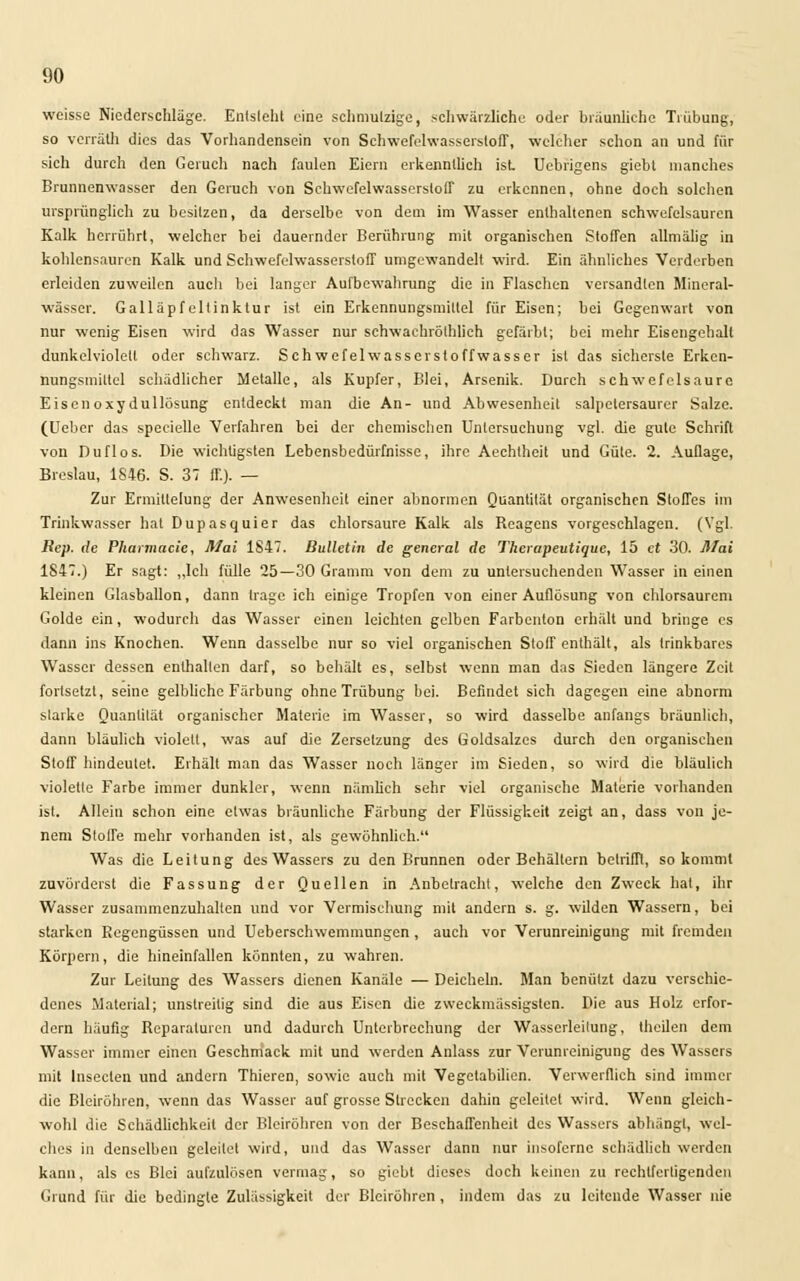 weisse Niederschläge. Enlsleht eine schmutzige, schwärzliche oder bräunliche Trübung, so verräth dies das Vorhandensein von Schwefelwasserstoff, welcher schon an und für sich durch den Geruch nach faulen Eiern erkenntlich ist. Uebrigens giebt manches Brunnenwasser den Geruch von Schwefelwasserstoff zu erkennen, ohne doch solchen ursprünglich zu besitzen, da derselbe von dem im Wasser enthaltenen schwefelsauren Kalk herrührt, welcher bei dauernder Berührung mit organischen Stoffen allmälig in kohlensauren Kalk und Schwefelwasserstoff umgewandelt wird. Ein ähnliches Verderben erleiden zuweilen auch bei langer Aufbewahrung die in Flaschen versandten Mineral- wässer. Galläpfeltinktur ist ein Erkennungsmittel für Eisen; bei Gegenwart von nur wenig Eisen wird das Wasser nur schwachröthlieh gefärbt; bei mehr Eisengehalt dunkelviolett oder schwarz. Sehwefelwasserstoffwasser ist das sicherste Erkcn- nungsmiltel schädlicher Metalle, als Kupfer, Blei, Arsenik. Durch schwefelsaure Eiscnoxydullösung entdeckt man die An- und Abwesenheit salpetersaurer Salze. (Uebcr das specielle Verfahren bei der chemischen Untersuchung vgl. die gute Schrift von Duflos. Die wichtigsten Lebensbedürfnisse, ihre Aechtheit und Güte. 2. Auflage, Breslau, 1846. S. 37 ff). — Zur Ermittelung der Anwesenheit einer abnormen Quantität organischen Stoffes im Trinkwasser hat Dupasquier das chlorsaure Kalk als Reagens vorgeschlagen. (Vgl. Bep. de Pharmacie, Mai 1847. Bulletin de general de Thcrapeutique, 15 et 30. Mai 1847.) Er sagt: „Ich fülle 25—30 Gramm von dem zu untersuchenden Wasser in einen kleinen Glasballon, dann trage ich einige Tropfen von einer Auflösung von chlorsaurem Golde ein, wodurch das Wasser einen leichten gelben Farbenton erhält und bringe es dann ins Knochen. Wenn dasselbe nur so viel organischen Stoff enthält, als trinkbares Wasser dessen enthallen darf, so behält es, selbst wenn man das Sieden längere Zeit fortsetzt, seine gelbliche Färbung ohne Trübung bei. Befindet sich dagegen eine abnorm starke Quanlilät organischer Materie im Wasser, so wird dasselbe anfangs bräunlich, dann bläulich violett, was auf die Zersetzung des Goldsalzes durch den organischen Stoff hindeutet. Erhält man das Wasser noch länger im Sieden, so wird die bläulich violetle Farbe immer dunkler, wenn nämlich sehr viel organische Materie vorhanden ist. Allein schon eine etwas bräunliche Färbung der Flüssigkeit zeigt an, dass von je- nem Stoffe mehr vorhanden ist, als gewöhnlieh. Was die Leitung des Wassers zu den Brunnen oder Behältern betrifft, so kommt zuvörderst die Fassung der Quellen in Anbetracht, welche den Zweck hat, ihr Wasser zusammenzuhalten und vor Vermischung mit andern s. g. wilden Wassern, bei starken Regengüssen und Ueberschwemmungen, auch vor Verunreinigung mit fremden Körpern, die hineinfallen könnten, zu wahren. Zur Leitung des Wassers dienen Kanäle — Deichehi. Man benützt dazu verschie- denes Material; unstreitig sind die aus Eisen die zvveckmässigsten. Die aus Holz erfor- dern häufig Reparaturen und dadurch Unterbrechung der Wasserleilung, theilen dem Wasser immer einen Geschmack mit und werden Anlass zur Verunreinigung des Wassers mit Insecten und andern Thieren, sowie auch mit Vegetabilien. Verwerflich sind immer die Bleiröhren, wenn das Wasser auf grosse Strecken dahin geleitet wird. Wenn gleich- wohl die Schädlichkeit der Bleiröhren von der Beschaffenheit des Wassers abhängt, wel- ches in denselben geleilet wird, und das Wasser dann nur insofernc schädlich werden kann, als es Blei aufzulösen vermag, so giebt dieses doch keinen zu rechtfertigenden Grund für die bedingte Zulässigkeit der Bleiröhren , indem das zu leitende Wasser nie
