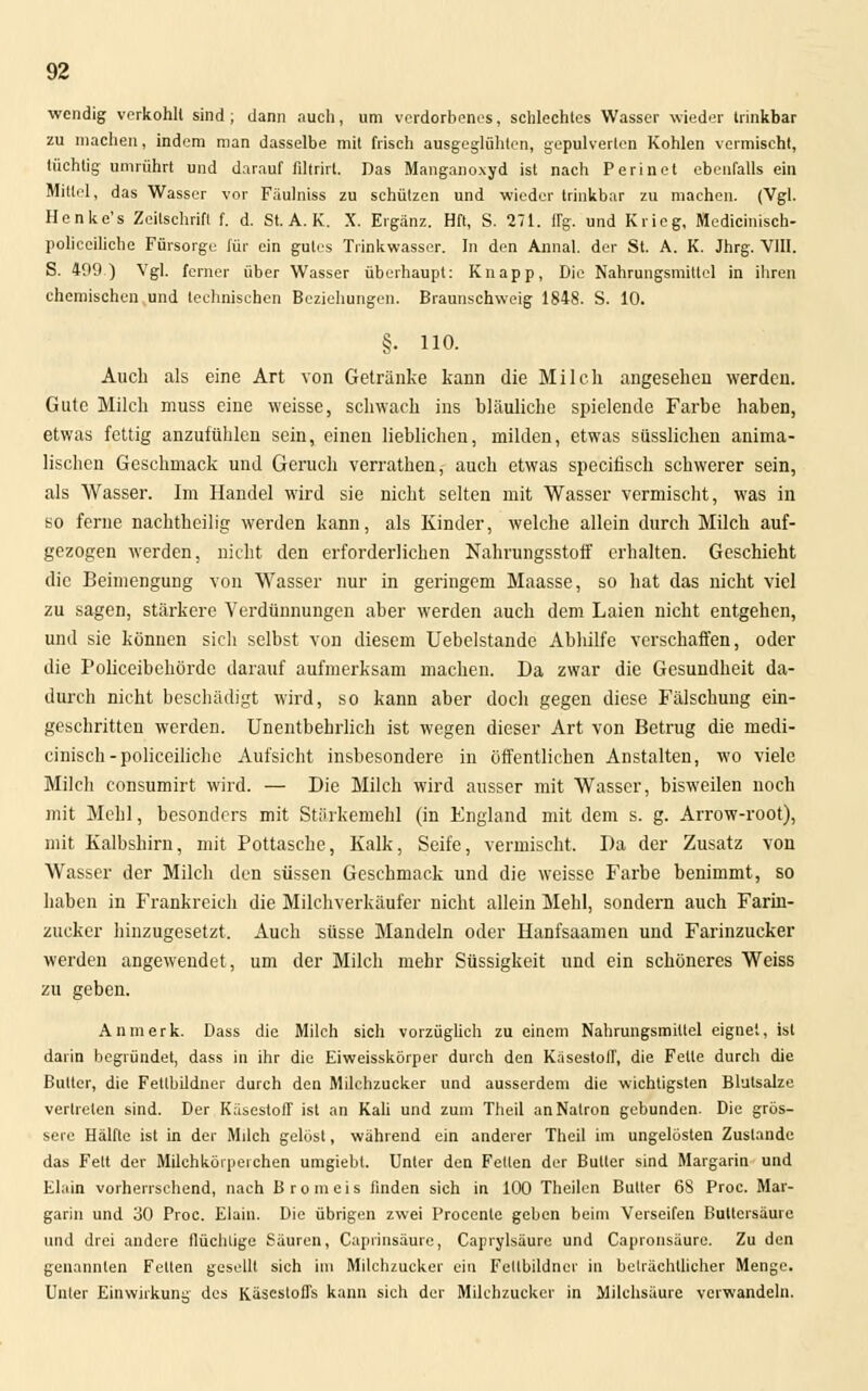wendig verkohlt sind ; dann auch, um verdorbenes, schlechtes Wasser wieder trinkbar zu machen, indem man dasselbe mit frisch ausgeglühten, gepulverten Kohlen vermischt, tüchtig umrührt und darauf filtrirt. Das Manganoxyd ist nach Perinet ebenfalls ein Mittel, das Wasser vor Fäulniss zu schützen und wieder trinkbar zu machen. (Vgl. Henke's Zeitschrift f. d. St. A. K. X. Ergänz. Hft, S. 271. flg. und Krieg, Medicinisch- policeiliche Fürsorge für ein gutes Trinkwasser. In den Annal. der St. A. K. Jhrg. VIII. S. 409) Vgl. ferner über Wasser überhaupt: Knapp, Die Nahrungsmittel in ihren chemischen und technischen Beziehungen. Braunschweig 1848. S. 10. §. 110. Auch als eine Art von Getränke kann die Milch angesehen werden. Gute Milch muss eine weisse, schwach ins bläuliche spielende Farbe haben, etwas fettig anzufühlen sein, einen lieblichen, milden, etwas süsslichen anima- lischen Geschmack und Geruch verrathen, auch etwas speeifisch schwerer sein, als Wasser. Im Handel wird sie nicht selten mit Wasser vermischt, was in so ferne nachtheilig werden kann, als Kinder, welche allein durch Milch auf- gezogen werden, nicht den erforderlichen Nahrungsstoif erhalten. Geschieht die Beimengung von Wasser nur in geringem Maasse, so hat das nicht viel zu sagen, stärkere Verdünnungen aber werden auch dem Laien nicht entgehen, und sie können sich selbst von diesem Uebelstande Abhilfe verschaffen, oder die Policeibehördc darauf aufmerksam machen. Da zwar die Gesundheit da- durch nicht beschädigt wird, so kann aber doch gegen diese Fälschung ein- geschritten werden. Unentbehrlich ist wegen dieser Art von Betrug die medi- cinisch-policeiliche Aufsicht insbesondere in öffentlichen Anstalten, wo viele Milch consumirt wird. — Die Milch wird ausser mit Wasser, bisweilen noch mit Mehl, besonders mit Stärkemehl (in England mit dem s. g. Arrow-root), mit Kalbshirn, mit Pottasche, Kalk, Seife, vermischt. Da der Zusatz von Wasser der Milch den süssen Geschmack und die weisse Farbe benimmt, so haben in Frankreich die Milchverkäufer nicht allein Mehl, sondern auch Farin- zucker hinzugesetzt. Auch süsse Mandeln oder Hanfsaamen und Farinzucker werden angewendet, um der Milch mehr Süssigkeit und ein schöneres Weiss zu geben. Anmerk. Dass die Milch sich vorzüglich zu einem Nahrungsmittel eignet, ist darin begründet, dass in ihr die Eiweisskörper durch den Käsestoff, die Fette durch die Butter, die Fetlbildner durch den Milchzucker und ausserdem die wichtigsten Blutsalze vertreten sind. Der Käsestoff ist an Kali und zum Theil an Natron gebunden. Die grös- sere Hälfte ist in der Milch gelöst, während ein anderer Theil im ungelösten Zustande das Feit der Milchkörperehen umgiebt. Unter den Fetten der Butter sind Margarin und Elain vorherrschend, nach Bromeis finden sich in 100 Theilcn Butter 68 Proc. Mar- garin und 30 Proc. Elain. Die übrigen zwei Procente geben beim Verseifen Buttersäure und drei andere flüchtige Säuren, Caprinsäure, Caprylsäure und Capronsäure. Zu den genannten Fetten gesellt sich im Milchzucker ein Fetlbildner in beträchtlicher Menge. Unter Einwirkung des Käscsloffs kann sich der Milchzucker in Milchsäure verwandeln.