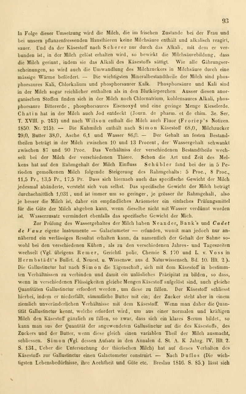 In Folge dieser Umsetzung wird die Milch, die im frischen Zustande bei der Frau und bei unsern pflanzenfressenden Hausthieren keine Milchsäure enthalt und alkalisch reagirl, sauer, Und da der Käsestoll' nach Scherer nur durch das Alkali, mit dem er ver- bunden ist, in der Milch gelost erhalten wird, so bewirkt die Milchsäurebildung, dass die Milch gerinnt, indem sie das Alkali des Käsestoffs sättigt. Wie alle Gährungser- scheinungen, so wird auch die Umwandlung des Milchzuckers in Milchsäure durch eine massige Wärme befördert. — Die wichtigsten Mineralbestandlheile der Milch sind phos- phorsaures Kali. Chlorkalium und phosphorsaurer Kalk. Phosphorsäure und Kali sind in der Milch sogar reichlicher enthalten als in den Blutkörperchen. Ausser diesen anor- ganischen Stoffen finden sich in der Milch noch Chlornatrium, kohlensaures Alkali, phos- phorsaure Bittererde , phosphorsaures Eisenoxyd und eine gelinge Menge Kieselerde. Chat in hat in der Milch auch Jod entdeckt (Journ. de pharm, et de chim. J!e. Ser. T. XVIII. p. 243) und nach Wilson enthalt die Milch auch Fluor (Froriep's Notizen. 1850. Nr. 215). — Die Kuhmilch enthält nach Simon Käsestoff 6S,0, Milchzucker 29.0, Butter 38,0, Asche 6,1 und Wasser 86,0. — Der Gehalt an festen Bestand- teilen beträgt in der Milch zwischen 10 und 13 Procent , der Wassergehalt schwankt zwischen 87 und 90 Proc. Das Verhällniss der verschiedenen Bestandteile wech- selt bei der Milch der verschiedenen Thiere. Schon die Art und Zeit des Mel- kens hat auf den Kahmgehalt der Milch Einfluss Schübler fand bei der in 5 Pe- rioden gemolkenen Milch folgende Steigerung des Rahmgehalts: 5 Proc., 8 Proc, 11,5 Pr., 13,5 Pr, 17,5 Pr. Dass sich hiernach auch das spezifische Gewicht der Milch jedesmal abänderte, versteht sich von selbst. Das speeifische Gewicht der Milch beträgt durchschnittlich 1,031 , und ist immer um so geringer, je grösser ihr Rahmgehalt, also je besser die Milch ist, daher ein empfindliches Aräometer ein einfaches Prüfungsmiltel für die Güte der Milch abgeben kann, wenn dieselbe nicht mit Wasser verdünnt worden ist. Wasserzusatz vermindert ebenfalls das speeifische Gewicht der Mich. Zur Prüfung des Wassergehaltes der Milch haben Neander, Bank's und Cadet de Vaux eigene Instrumente — Galaclometer — erfunden, womit man jedoch nur an- nähernd ein verlässiges Resultat erhalten kann, da namentlich der Gehalt der Sahne so- wohl bei den verschiedenen Kühen , als zu den verschiedenen Jahres- und Tageszeiten wechselt (Vgl. übrigens Rem er, Gerichtl. polie. Chemie S. 170 und L. v. Voss in Hermbstädl's Bullet, d. Neuest, u. Wissensw. aus d. Nalurwissensch. Bd. 10. Hfl. 2.). Die Gallustinctur hat nach Simon die Eigenschaft, sich mit dem Käsestoff in bestimm- ten Verhältnissen zu verbinden und damit ein unlösliches Präcipilat zu bilden, so dass, wenn in verschiedenen Flüssigkeiten gleiche Mengen Käsestoff aufgelöst sind, auch gleiche Quantitäten Gallustinctur erfordert werden , um diese zu fällen. Der Käsestoff schliessl hierbei, indem er niederfällt, sämmtliche Butter mit ein; der Zucker steht aber in einem ziemlich unveränderlichen Verhältnisse mit dem Käsestoff. Wenn man daher die Quan- tität Gallustinctur kennt, welche erfordert wird, um aus einer normalen und kräftigen Milch den Käsestoff gänzlich zu fällen, so zwar, dass sich ein klares Serum bildet, so kann man aus der Quantität der angewendeten Gallustinctur auf die des Käsestoffs, des Zuckers und der Butter, wenn diese gleich einen variablen Theil der Milch ausmacht, schliossen. Simon (Vgl. dessen Aufsatz in den Annalen d. St. A. K Jahrg. IV. Hft. 2. S. 134., Ueber die Untersuchung der Ihierischen Milch) hat auf dieses Verhalten des Käsestoffs zur Gallustinctur einen Galactomeler consfruirt. — Nach Duflos (Die wich- tigsten Lebensbedürfnisse, ihre Aechtheit und Güte etc. Breslau 1846. S. 85.) lässt sich
