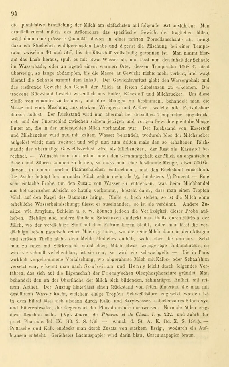 die quantitative Ermittelung der Milch am einfachsten auf folgende Art ausführen: Man ermittelt zuerst mittels des Aräometers das specifische Gewicht der fraglichen Milch, wägt dann eine grössere Quantität davon in einer tarnten Porcellanschaale ab, bringt dazu ein Stückchen wohlgereinigten Laabs und digerirt die Mischung bei einer Tempe- ratur zwischen 40 und 50°, bis der Käsestoll' vollständig geronnen ist. Man nimmt hier- auf das Laab heraus, spült es mit etwas Wasser ab, nnd lässt nun den Inhalt der Schaale im Wasserbade, oder an irgend einem warmen Orte, dessen Temperatur 100° C. nicht übersteigt, so lange abdampfen, bis die Masse an Gewicht nichts mehr verliert, und wägt hierauf die Schaale sammt dem Inhalt. Der Gewichtsverlust giebt den Warsergehalt und das restirende Gewicht den Gehalt der Milch an festen Substanzen zu erkennen. Der trockene Rückstand besteht wesentlich aus Butter, Käsestoff und Milchzucker. Um diese Stoffe von einander zu trennen, und ihre Mengen zu bestimmen, behandelt man die Masse mit einer Mischung aus starkem Weingeist und Aether, welche alle Fettsubslanz daraus auflöst. Der Rückstand wird nun abermal bei derselben Temperatur eingetrock- net, und der Unterschied zwischen seinem jetzigen und vorigen Gewichte giebt die Menge Cutter an, die in der untersuchten Milch vorhanden war. Der Rückstand von Käsestoff und Milchzucker wird nun mit kaltem Wasser behandelt, wodurch blos der Milchzucker aufgelöst wird; man trocknet und wägt nun zum dritten male den so erhaltenen Rück- stand; der abermalige Gewichtsverlust wird als Milchzucker, der Rest als Käsestoff be- rechnet. — Wünscht man ausserdem noch den Gerammtgehalt der Milch an organischen Basen und Säuren kennen zu lernen, so muss man eine bestimmte Menge, etwa 500 Gr. davon, in einem tarnten Plalinschälchcn eintrocknen, und den Rückstand einäschern. Die Asche beträgt bei normaler Milch selten mehr als '/,, höchstens 3/» Procent. — Eine sehr einfache Probe, um den Zusatz von Wasser zu entdecken, was beim Milchhandel aus betrügerischer Absicht so häufig vorkommt, besteht darin, dass man einen Tropfen Milch auf den Nagel des Daumens bringt. Bleibt er hoch stehen, so ist die Milch ohne erhebliche Wasserbeimischung; fliesst er auseinander, so ist sie verdünnt. Andere Zu- sätze, wie Amylutu, Schleim u. s. w. können jedoch die Verlässigkeil dieser Probe auf- heben. Mehlige und andere ähnliehe Substanzen entdeckt man theils durch Filtriren der Milch, wo der verdächtige Stoff auf dem Filtrum liegen bleibt, oder man lässt die ver- dächtige neben notorisch reiner Milch gerinnen, wo die reine Milch dann in dem käsigen und serösen Theile nichts dem Mehle ähnliches enthält, wohl aber die unreine. Setzt man zu einer mit Stärkemehl verfälschten Milch etwas weingeistige Jodiumtinctur, so wird sie schnell veilchenblau, ist sie rein, so wird sie schwachgelb. — Die in Paris wirklich vorgekommene Verfälschung, wo abgerahmte Milch mit Kalbs- oder Schaafshirn versetzt war, erkennt man nach Soubeiran und Henry leicht durch folgendes Ver- fahren, das sich auf die Eigenschaft der F r e m y'schen Oleophosphorsäurc gründet. Man behandelt den an der Oberfläche der Milch sich bildenden, rahmartigeu Anlheil mit rei- nem Aether. Der Auszug hinterlässl einen Rückstand von fetten Materien, die man mit deslillirlem Wasser kocht, welchem einige Tropfen Schwefelsäure zugesetzt worden ist. In dem Fillrat lässt sich alsdann durch Kalk- und ßarylwasser, salpetersaures Silberoxyd und Biltererdesalze, die Gegenwart der Phosphorsäurc nachweisen. Normale Milch zeigt diese Reaclion nicht. (Vgl. Journ. de Pharm, et de Chem. I. p. 222. und Jahrb. für pract. Pharmac. Bd. IX. Hfl. 2. S. 130. — Annal. d. St. A. K. Bd. X. S. 1S1.). — Pottasche und Kalk entdeckt man durch Zusatz von starkem Essig , wodurch ein Auf- brausen entsteht. Gerölheles Lacmuspapier wird darin blau, Curcumapapier braun.