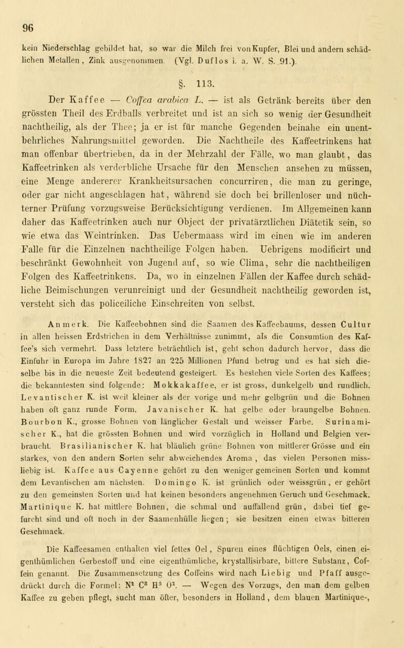 kein Niederschlag gebildet hat, so war die Milch frei von Kupfer, Blei und andern schäd- lichen Metallen, Zink ausgenommen. (Vgl. Duflos i. a. W. S. 9!.). §■ 113. Der Kaffee — Cojfea arabica L. — ist als Getränk bereits über den grüssten Theil des Erdballs verbreitet und ist an sich so wenig der Gesundheit nacbtbeilig, als der Thee; ja er ist für manche Gegenden beinahe ein unent- behrliches Nahrungsmittel geworden. Die Nachtheile des Kaffeetrinkens hat man offenbar übertrieben, da in der Mehrzahl der Fälle, wo man glaubt, das Kaffeetrinken als verderbliche Ursache für den Menschen ansehen zu müssen, eine Menge andererer Krankheitsursachen coneurriren, die man zu geringe, oder gar nicht angeschlagen hat, während sie doch bei brillenloser und nüch- terner Prüfung vorzugsweise Berücksichtigung verdienen. Im Allgemeinen kann daher das Kaffeetrinken auch nur Object der privatärztlicheu Diätetik sein, so wie etwa das Weintrinken. Das Uebermaass wird im einen wie im anderen Falle für die Einzelnen nachtheilige Folgen haben. Uebrigens modificirt und beschränkt Gewohnheit von Jugend auf, so wie Clima, sehr die nachtheiligen Folgen des Kaffeetrinkens. Da, wo in einzelnen Fällen der Kaffee durch schäd- liche Beimischungen verunreinigt und der Gesundheit nachtheilig geworden ist, versteht sich das polieeiliche Einschreiten von selbst. An merk. Die Kaffeebohnen sind die Saamen des Kaffeebaums, dessen Cultur in allen heissen Erdstrichen in dem Verhältnisse zunimmt, als die Consumlion des Kaf- fee's sich vermehrt. Dass letzlere beträchtlich ist, geht schon dadurch hervor, dass die Einfuhr in Europa im Jahre 1S27 an 225 Millionen Pfund betrug und es hat sich die- selbe bis in die neueste Zeit bedeutend gesteigert. Es bestehen viele Sorten des Kaffees; die bekanntesten sind folgende: Mokkakaffee, er ist gross, dunkelgelb und rundlich. Levantischer K. ist weit kleiner als der vorige und mehr gelbgrün und die Bohnen haben oft ganz runde Form. Javanischer K. hat gelbe oder braungelbe Bohnen. Bourbon K., grosse Bohnen von länglicher Gestalt und weisser Farbe. Surinami- scher K., hat die grössten Bohnen und wird vorzüglich in Holland und Belgien ver- braucht. Brasilianischer K. hat bläulich grüne Bohnen von mittlerer Grösse und ein slarkes, von den andern Sorten sehr abweichendes Aroma , das vielen Personen miss- liebig ist. Kaffee aus Cayenne gehört zu den weniger gemeinen Sorten und kommt dem Levantischen am nächsten. Domingo K. ist grünlich oder weissgriin, er gehört zu den gemeinsten Sorten und hat keinen besonders angenehmen Geruch und Geschmack. Martinique K. hat mittlere Bohnen, die schmal und auffallend grün, dabei tief ge- furcht sind und oft noch in der Saamenhülle liegen ; sie besitzen einen etwas bitteren Geschmack. Die Kaffeesamen enthalten viel fettes Oel, Spuren eines flüchtigen Oels, einen ei- genthümhehen Gerbestoff und eine eigenlhümliche, krystallisirbare, bittere Substanz, Cof- fein genannt. Die Zusammensetzung des Coffeins wird nach Lieb ig und Pfaff ausge- drückt durch die Formel: N1 C8 H5 ü2. — Wegen des Vorzugs, den man dem gelben Kaffee zu geben pflegt, Sucht man öfter, besonders in Holland , dem blauen Martinique-,
