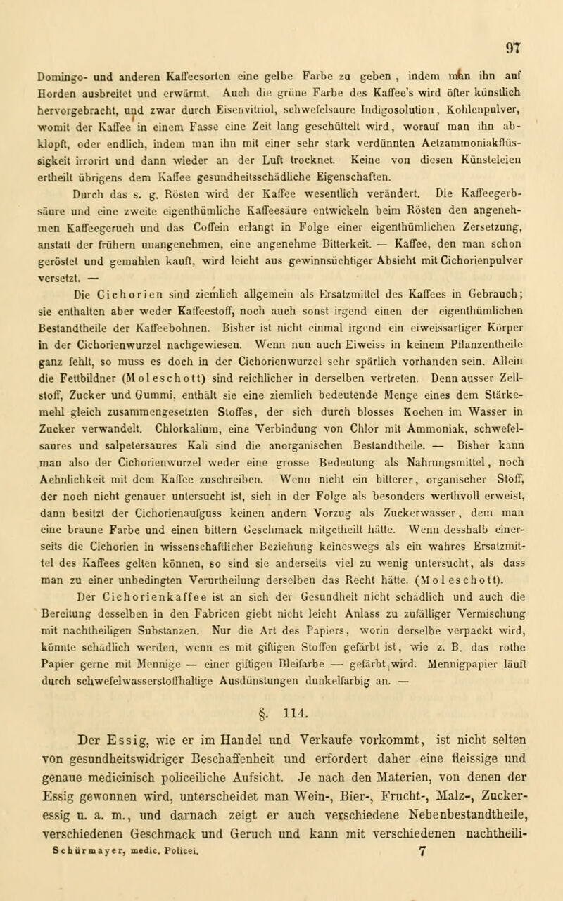 Domingo- und anderen Kaffeesorten eine gelbe Farbe zu geben , indem mfon ihn auf Horden ausbreitet und erwärmt. Auch die grüne Farbe des Kaffee's wird öfter künstlich hervorgebracht, und zwar durch Eisenvitriol, schwefelsaure Indigosolution, Kohlenpulver, womit der Kaffee in einem Fasse eine Zeit lang geschüttelt wird, worauf man ihn ab- klopft, oder endlich, indem man ihn mit einer sehr stark verdünnten Aelzammoniakflüs- sigkeit irrorirt und dann wieder an der Luft trocknet. Keine von diesen Künsteleien ertheilt übrigens dem Kaffee gesundheitsschädliche Eigenschaften. Durch das s. g. Rösten wird der Kaffee wesentlich verändert. Die Kaffeegerb- säure und eine zweite eigentümliche Kaffeesäure entwickeln beim Rösten den angeneh- men Kaffeegeruch und das Coffein erlangt in Folge einer eigentümlichen Zersetzung, anstatt der frühern unangenehmen, eine angenehme Bitterkeit. — Kaffee, den man schon geröstet und gemahlen kauft, wird leicht aus gewinnsüchtiger Absicht mit Cichorienpulver versetzt. — Die Cichorien sind ziemlich allgemein als Ersatzmittel des Kaffees in Gebrauch; sie enthalten aber weder Kaffeestoff, noch auch sonst irgend einen der eigentümlichen Bestandtheile der Kaffeebohnen. Bisher ist nicht einmal irgend ein eiweissartiger Körper in der Cichorienwurzel nachgewiesen. Wenn nun auch Eiweiss in keinem Pflanzentheile ganz fehlt, so muss es doch in der Cichorienwurzel sehr spärlich vorhanden sein. Allein die Fettbildner (Moleschott) sind reichlicher in derselben vertreten. Denn ausser Zell- stoff, Zucker und Gummi, enthält sie eine ziemlich bedeutende Menge eines dem Stärke- mehl gleich zusammengesetzten Stoffes, der sich durch blosses Kochen im Wasser in Zucker verwandelt. Chlorkalium, eine Verbindung von Chlor mit Ammoniak, schwefel- saures und salpetersaures Kali sind die anorganischen Bestandtheile. — Bisher kann man also der Cichorienwurzel weder eine grosse Bedeutung als Nahrungsmittel, noch Aehnlichkeit mit dem Kaffee zuschreiben. Wenn nicht ein bitterer, organischer Stoff, der noch nicht genauer untersucht ist, sich in der Folge als besonders werthvoll erweist, dann besitzt der Cichorienaufguss keinen andern Vorzug als Zuckerwasser, dem man eine braune Farbe und einen billern Geschmack mitgetheilt hätte. Wenn desshalb einer- seits die Cichorien in wissenschaftlicher Beziehung keineswegs als ein wahres Ersatzmit- tel des Kaffees gelten können, 60 sind sie anderseits viel zu wenig untersucht, als dass man zu einer unbedingten Verurlheilung derselben das Recht hätte. (Moleschott). Der Cichorienkaffee ist an sich der Gesundheit nicht schädlich und auch die Bereitung desselben in den Fabricen giebt nicht leicht Anlass zu zufälliger Vermischung mit nachlheiligen Substanzen. Nur die Art des Papiers, worin derselbe verpackt wird, könnte schädlich werden, wenn es mit giftigen Stoffen gefärbt ist, wie z. B. das rothe Papier gerne mit Mennige — einer giftigen Bleifarbe — gefärbt .wird. Mennigpapier läuft durch schwefelwasserstoffhaltige Ausdünstungen dunkelfarbig an. — §• 114. Der Essig, wie er im Handel und Verkaufe vorkommt, ist nicht selten von gesundheitswidriger Beschaffenheit und erfordert daher eine fleissige und genaue medicinisch policeiliclie Aufsicht. Je nach den Materien, von denen der Essig gewonnen wird, unterscheidet man Wein-, Bier-, Frucht-, Malz-, Zucker- essig u. a. m., und darnach zeigt er auch verschiedene Nebenbestandtheile, verschiedenen Geschmack und Geruch und kann mit verschiedenen nachtheili- Schürmayer, medic. Policei. 7