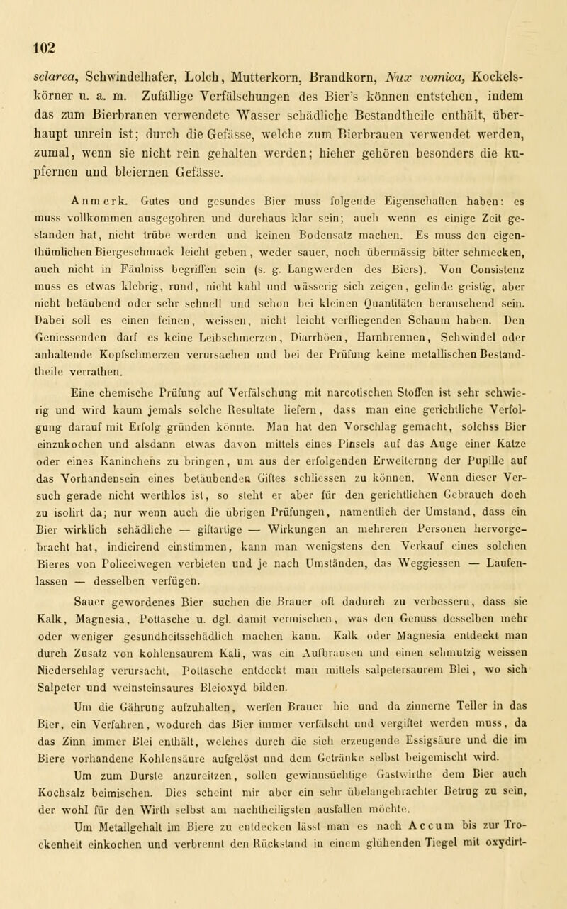 sclarca, Scüwindelhafer, Lolch, Mutterkorn, Brandkorn, Kux vomica, Kockels- körner u. a. m. Zufällige Verfälschungen des Bier's können entstehen, indem das zum Bierbrauen verwendete Wasser schädliche Bestandtheile enthält, über- haupt unrein ist; durch die Gefässe, welche zum Bierbrauen verwendet werden, zumal, wenn sie nicht rein gehalten werden; hieher gehören besonders die ku- pfernen und bleiernen Gefässe. Anmork. Gutes und gesundes Bier muss folgende Eigenschaften haben: es muss vollkommen ausgegohren und durchaus klar sein; auch wenn es einige Zeit ge- standen hat, nicht trübe werden und keinen Bodensatz machen. Es muss den eigen- tümlichen Biergeschmaek leicht gehen, weder sauer, noch übermässig bitter schmecken, auch nicht in Fäulniss begriffen sein (s. g. Langwerden des Biers). Von Consislenz muss es etwas klebrig, rund, nicht kahl und wässerig sich zeigen, gelinde geistig, aber nicht betäubend oder sehr schnell und schon bei kleinen Quantitäten berauschend sein. Dabei soll es einen feinen, weissen, nicht leicht verfliegenden Schaum haben. Den Geniessenden darf es keine Leibschmerzen, Diarrhöen, Harnbrennen, Schwindel oder anhaltende Kopfschmerzen verursachen und bei der Prüfung keine metallischen Bestand- theile verrathen. Eine chemische Prüfung auf Verfälschung mit narcotischen Stoffen ist sehr schwie- rig und wird kaum jemals solche Resultate liefern, dass man eine gerichtliche Verfol- gung darauf mit Erfolg gründen könnte. Man hat den Vorschlag gemacht, solchss Bier einzukochen und alsdann etwas davon mittels eines Pinsels auf das Auge einer Katze oder eines Kaninchens zu bringen, um aus der erfolgenden Erweiterung der Pupille auf das Vorhandensein eines betäubenden Giftes scbliessen zu können. Wenn dieser Ver- such gerade nicht werthlos ist, so sieht er aber für den gerichtlichen Gebrauch doch zu isolirt da; nur wenn auch die übrigen Prüfungen, namentlich der Umstand, dass ein Bier wirklich schädliche — giftartige — Wirkungen an mehreren Personen hervorge- bracht hat, indicirend einstimmen, kann man wenigstens den Verkauf eines solchen Bieres von Policciwcgen verbieten und je nach Umständen, das Weggiesscn — Laufen- lassen — desselben verfügen. Sauer gewordenes Bier suchen die Brauer oft dadurch zu verbessern, dass sie Kalk, Magnesia, Pottasche u. dgl. damit vermischen, was den Genuss desselben mehr oder weniger gesundheitsschädlich machen kann. Kalk oder Magnesia entdeckt man durch Zusatz von kohlensaurem Kali, was ein Aufbrausen und einen schmutzig weissen Niederschlag verursacht. Pottasche entdeckt man mittels salpctersaurem Blei, wo sich Salpeter und weinsteinsaures Bleioxyd bilden. Um die Gährung aufzuhalten, werfen Brauer hie und da zinnerne Teller in das Bier, ein Verfahren, wodurch das Bier immer verfälscht und vergiftet werden muss, da das Zinn immer Blei enthält, welches durch die sich erzeugende Essigsäure und die im Biere vorhandene Kohlensäure aufgelöst und dem Getränke selbst beigemischt wird. Um zum Dursle anzureitzen, sollen gewinnsüchtige Gastwirfhe dem Bier auch Kochsalz beimischen. Dies scheint mir aber ein sehr übelangebrachter Betrug zu sein, der wohl für den Wirth selbst am nachtheiligsten ausfallen möchte. Um Metallgehalt im Biere zu entdecken lässt man es nach Accum bis zur Tro- ckenheit einkochen und verbrennt den Rückstand in einem glühenden Tiegel mit oxydirt-