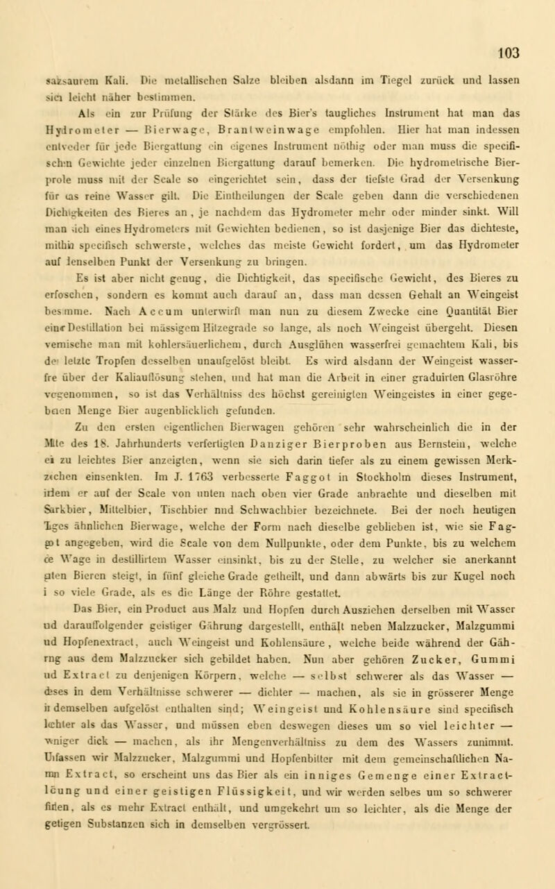 tafesaarem Kali. Die metallischen Salze bleiben alsdann im Tiegel zurück und lassen sici leicht näher bestimmen. Als ein zur Prüfung der Släikc des Biers taugliches Instrument hat man das Hydro in elcr — Hier wage, Brantweinwage empfohlen. Hier hat man indessen cnlvcder für jede Biergattung ein eigenes Instrument nölbig oder man muss die speeifi- schm Gewichte jeder einzelnen Biergatlung darauf bemerken. Die hydrometrische Bier- prole muss mit der Scale so eingerichtet sein, dass der tiefste Grad der Versenkung für ms reine Wasser gilt. Die Eiutheilungen der Scale geben dann die verschiedenen Dichigkeiten des Bieres an , je nachdem das Hydrometer mehr oder minder sinkt. Will man -ich eines Hydrometers mit Gewichten bedienen, so ist dasjenige Bier das dichteste, niilhü speeifisch schwerste, welches das meiste Gewicht fordert, um das Hydrometer auf Jenselben Punkt der Versenkung zu bringen. Es ist aber nicht genug, die Dichtigkeit, das speeifische Gewicht, des Bieres zu erfoschen, sondern es kommt auch darauf an, dass man dessen Gehalt an Weingeist bestaune. Nach Accum unlerwirfl man nun zu diesem Zwecke eine Quantität Bier eine Destillation bei massigem Hitzegrade so lange, als noch Weingeist übergeht. Diesen vemische man mit kohlersäuerlichem, durch Ausglühen wasserfrei gemachtem Kali, bis de letzte Tropfen desselben unaufgelöst bleibt. Es wird alsdann der Weingeist wasser- fre über der Kaliauflösung sieben, und hat man die Arbeit in einer graduirten Glasröhre vogenommen, so ist das Verhällniss des höchst gcreiniglen Weingeistes in einer gege- baen Menge Bier augenblicklieh gefunden. Zu den ersten eigentlichen Bierwagen gehören sehr wahrscheinlich die in der Mite des 18. Jahrhunderts verfertiglen Danziger Bierproben aus Bernstein, welche ei zu leichtes Bier anzeigten, wenn sie sich darin tiefer als zu einem gewissen Merk- z«chcn einsenkten. Im J. 1763 verbesserte Faggot in Stockholm dieses Instrument, irlem er auf der Scale von unten nach oben vier Grade anbrachte und dieselben mit Sarkbier, Mittelbier, Tischbier nnd Schwachbier bezeichnete. Bei der noch heutigen Tges ähnlichen Bierwage, welche der Form nach dieselbe gebüeben ist, wie sie Fag- ;pt angegeben, wird die Scale von dem Nullpunkte, oder dem Punkte, bis zu welchem ce Wage in deslillirtem Wasser einsinkt, bis zu der Stelle, zu welcher sie anerkannt plen Bieren steigt, in fünf gleiche Grade getheilt, und dann abwärts bis zur Kugel noch i so viele Grade, als es die Länge der Röhre gestatlet. Das Bier, ein Product aus Malz und Hopfen durch Ausziehen derselben mit Wasser ud darauffolgender geistiger Gährung dargestellt, enthält neben Malzzucker, Malzgummi ud Hopfenextract, auch Weingeist und Kohlensäure, welche beide während der Gäb- rng aus dem Malzzucker sich gebildet haben. Nun aber gehören Zucker, Gummi ud Extract zu denjenigen Körpern, welche — selbst schwerer als das Wasser — ebses in dem Verhältnisse schwerer — dichter — machen, als sie in grösserer Menge h demselben aufgelöst enthalten sind; Weingeist und Kohlensäure sind speeifisch lichter als das Wasser, und müssen eben deswegen dieses um so viel leichter — wniger dick — machen, als ihr Mengenverhällniss zu dem des Wassers zunimmt. Uifassen wir Malzzucker, Malzgummi und Hopfenbitter mit dem gemeinschaftlichen Na- mn Extract, so erscheint uns das Bier als ein inniges Gemenge einer Exlracl- lcung und einer geistigen Flüssigkeit, und wir werden selbes um so schwerer firien. als es mehr Extract enthält, und umgekehrt Um so leichler. als die Menge der getieen Substanzen sich in demselben vergröseert