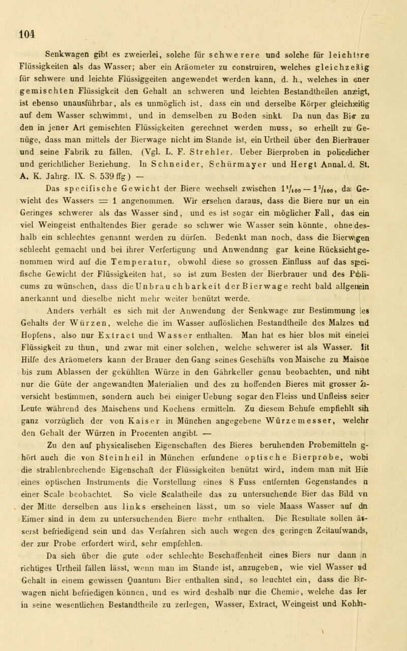 Senkwagen gibt es zweierlei, solche für schwerere und solche für lcichlire Flüssigkeiten als das Wasser; aber ein Aräometer zu construiren, welches gleichzeitig für schwere und leichte Flüssiggeiten angewendet werden kann, d. h., welches in oner gemischten Flüssigkeit den Gehalt an schweren und leichten Bestandtheilen anzeigt, ist ebenso unausführbar, als es unmöglich ist, dass ein und derselbe Körper gleich^itig auf dem Wasser schwimm!, und in demselben zu Boden sinkt. Da nun das Bio' zu den in jener Art gemischten Flüssigkeiten gerechnet werden muss, so erhellt zu Ge- nüge, dass man mittels der Bierwage nicht im Stande ist, ein Urtheil über den Bierrrauer und seine Fabrik zu fällen. (Vgl. L. F. Strehler. Ueber Bierproben in policelicher und gerichtlicher Beziehung. In Schneider, Schürmayer und Hergt Annal.d. St. A. K. Jahrg. IX. S. 539 ffg) - Das specifische Gewicht der Biere wechselt zwischen l'/ioo —l3/ioo, da: Ge- wicht des Wassers = 1 angenommen. Wir ersehen daraus, dass die Biere nur un ein Geringes schwerer als das Wasser sind, und es ist sogar ein möglicher Fall, das ein viel Weingeist enthaltendes Bier gerade so schwer wie Wasser sein könnte, ohne des- halb ein schlechtes genannt werden zu dürfen. Bedenkt man noch, dass die Bierwigen schlecht gemacht und bei ihrer Verfertigung und Anwendnng gar keine Rücksichtge- nommen wird auf die Temperatur, obwohl diese so grossen Einfluss auf das spei- fische Gewicht der Flüssigkeiten hat, so ist zum Besten der Bierbrauer und des Pibli- cums zu wünschen, dass die Un brauch barkeit derBierwage recht bald allgeuein anerkannt und dieselbe nicht mehr weiter benützt werde. Anders verhält es sich mit der Anwendung der Senkwage zur Bestimmung les Gehalts der Würzen, welche die im Wasser auflöslichen Bestandtheile des Malzes \nd Hopfens, also nur Extract und Wasser enthalten. Man hat es hier blos mit einelei Flüssigkeit zu thun, und zwar mit einer solchen, welche schwerer ist als Wasser, lit Hilfe des Aräometers kann der Brauer den Gang seines Geschäfts von Maische zu Maiscie bis zum Ablassen der gekühlten Würze in den Gährkeller genau beobachten, und niht nur die Güte der angewandten Materialien und des zu hoffenden Bieres mit grosser h- versicht bestimmen, sondern auch bei einiger Uebung sogar den Fleiss und Unfleiss seinr Leute während des Maischens und Kochens ermitteln. Zu diesem Behufe empfiehlt sih ganz vorzüglich der von Kaiser in München angegebene Würzemesser, welchr den Gehalt der Würzen in Procenten angibt. — Zu den auf physicalischen Eigenschaften des Bieres beruhenden Probemitteln g- hört auch die von Steinheil in München erfundene optische Bierprobe, wobi die strablenbrechende Eigenschaft der Flüssigkeiten benützt wird, indem man mit Hiie eines optischen Instruments die Vorstellung eines 8 Fuss entfernten Gegenstandes n einer Scale beobachtet. So viele Scalatheile das zu untersuchende Bier das Bild vn der Mitte derselben aus links erscheinen lässt, um so viele Maass Wasser auf dn Eimer sind in dem zu untersuchenden Biere mehr enthalten. Die Resultate sollen ä«- serst befriedigend sein und das Verfahren sich auch wegen des geringen Zeilaufwands, der zur Probe erfordert wird, sehr empfehlen. Da sich über die gute oder schlechte Beschaffenheit eines Biers nur dann n richtiges Urtheil fällen lässt, wenn man im Stande ist, anzugeben, wie viel Wasser ud Gehalt in einem gewissen Quantum Bier enthalten sind, so leuchtet ein, dass die Bx- wagen nicht befriedigen können, und es wird deshalb nur die Chemie, welche das 1er in seine wesentlichen Bestandtheile zu zerlegen, Wasser, Extract, Weingeist und Kohh-