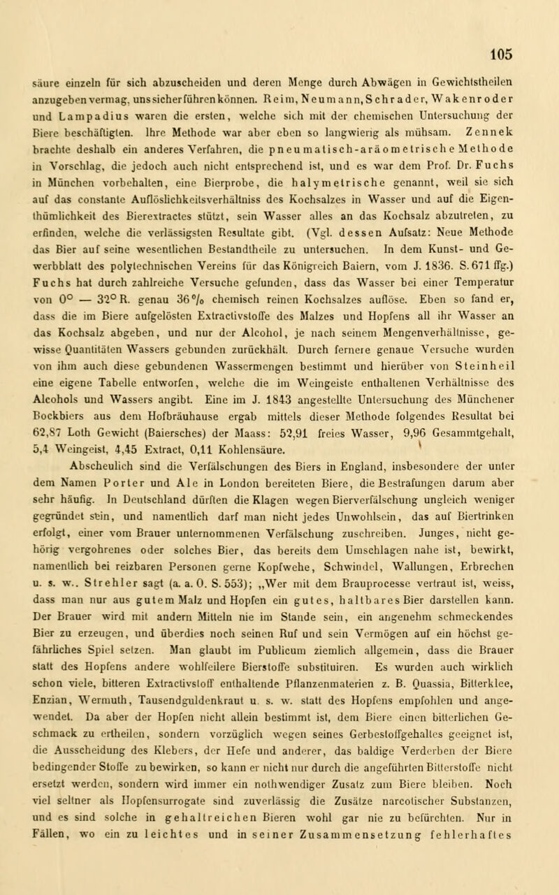säure einzeln für sich abzuscheiden und deren Menge durch Abwägen in Gewichtstheilen anzugeben vermag, uns sicher führen können. Rcim,Neumann,Schrader, Wakenroder und Lampadius waren die ersten, welche sich mit der chemischen Untersuchung der Biere beschäftigten. Ihre Methode war aber eben so langwierig als mühsam. Zennek brachte deshalb ein anderes Verfahren, die pneu matisch-aräometrisch e Methode in Vorschlag, die jedoch auch nicht entsprechend ist, und es war dem Prof. Dr. Fuchs in München vorbehalten, eine Bierprobe, die haly m elrische genannt, weil sie sich auf das constante Auflöslichkeilsverhällniss des Kochsalzes in Wasser und auf die Eigen- tümlichkeit des Bierextracles stützt, sein Wasser alles an das Kochsalz abzutreten, zu erfinden, welche die verlässigsten Resultate gibt. (Vgl. dessen Aufsatz: Neue Methode das Bier auf seine wesentlichen Bestandtheile zu untersuchen. In dem Kunst- und Ge- werbblatt des polytechnischen Vereins für das Königreich Baiern, vom J. 1836. S. 671 flg.) Fuchs hat durch zahlreiche Versuche gefunden, dass das Wasser bei einer Temperatur von 0° — 32° R. genau 36% chemisch reinen Kochsalzes auflöse. Eben so fand er, dass die im Biere aufgelösten Extraclivslofle des Malzes und Hopfens all ihr Wasser an das Kochsalz abgeben, und nur der Alcohol, je nach seinem Mengenverhältnisse, ge- wisse Quantitäten Wassers gebunden zurückhält. Durch fernere genaue Versuche wurden von ihm auch diese gebundenen Wassermengen bestimmt und hierüber von Steinheil eine eigene Tabelle entworfen, welche die im Weingeisle enthaltenen Verhältnisse des Alcohols und Wassers angibt. Eine im J. 1843 angestellte Untersuchung des Münchener Bockbiers aus dem Hofbräuhause ergab mittels dieser Methode folgendes Resultat bei 62,S7 Loth Gewicht (Baiersches) der Maass: 52,91 freies Wasser, 9,96 Gesammtgehalt, 5,4 Weingeist, 4,45 Extract, 0,11 Kohlensäure. Abscheulieh sind die Verfälschungen des Biers in England, insbesondere der unter dem Namen Porter und Ale in London bereiteten Biere, die Bestrafungen darum aber sehr häufig. In Deutschland dürften die Klagen wegen Bierverfälschung ungleich weniger gegründet sein, und namentlich darf man nicht jedes Unwohlsein, das auf Biertrinken erfolgt, einer vom Brauer unternommenen Verfälschung zuschreiben. Junges, nicht ge- hörig vergohrenes oder solches Bier, das bereits dem Umschlagen nahe ist, bewirkt, namentlich bei reizbaren Personen gerne Kopfwehe, Schwindel, Wallungen, Erbrechen u. s. w.. St rehler sagt (a.a.O. S. 553); „Wer mit dem Brauprocesse vertraut ist, weiss, dass man nur aus gutem Malz und Hopfen ein gutes, haltbares Bier darstellen kann. Der Brauer wird mit andern Mitteln nie im Stande sein, ein angenehm schmeckendes Bier zu erzeugen, und überdies noch seinen Ruf und sein Vermögen auf ein höchst ge- fährliches Spiel setzen. Man glaubt im Publicum ziemlieh allgemein, dass die Brauer statt des Hopfens andere wohlfeilere Bierstoffe substituiren. Es wurden auch wirklich schon viele, bitteren Exlraclivstoff enthaltende Pflanzenmalerien z. B. Quassia, Bitterklee, Enzian, Wermulh, Tausendguldenkraut u. s. w. statt des Hopfens empfohlen und ange- wendet. Da aber der Hopfen nicht allein bestimmt ist, dem Biere einen bitterlichen Ge- schmack zu erlheilen, sondern vorzüglich wegen seines Gerbesloffgehalles geeignet ist, die Ausscheidung des Klebers, der Hefe und anderer, das baldige Verderben der Biere bedingender Stoffe zu bewirken, so kann er nicht nur durch die angeführten Bitlerstoffe nicht ersetzt werden, sondern wird immer ein nothwendiger Zusatz zum Biere bleiben. Noch viel seltner als Ilopfensurrogate sind zuverlässig die Zusätze narcotischer Substanzen, und es sind solche in gehallreichen Bieren wohl gar nie zu befürchten. Nur in Fällen, wo ein zu leichtes und in seiner Zusammensetzung fehlerhaftes