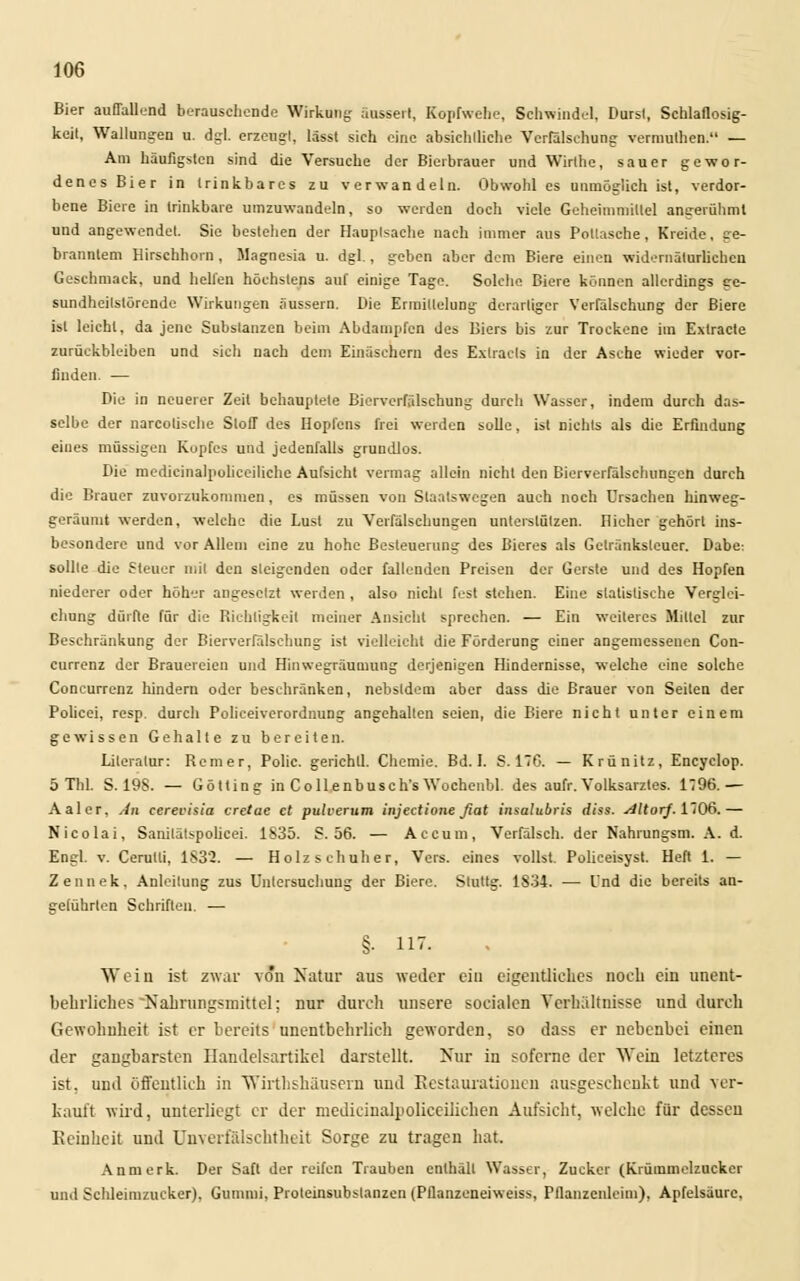 Bier auffallend berauschende Wirkung äussert, Kopfwelle, Schwindel, Dursl, Schlaflosig- keit, Wallungen u. dgl. erzeugt, lässt sich eine absichtliche Verfälschung vermuthen. — Am häufigsten sind die Versuche der Bierbrauer und Wirthe, sauer gewor- denes Bier in trinkbares zu verwandeln. Obwohl es unmöglich ist, verdor- bene Biere in trinkbare umzuwandeln, so werden doch viele Geheimniillel angerühml und angewendet. Sie bestehen der Hauptsache nach immer aus Poltasche, Kreide, ge- branntem Hirschhorn, Magnesia u. dgl., geben aber dem Biere einen widernatürlichen Geschmack, und helfen höchstens auf einige Tage. Solche Biere können allerdings ge- sundheilstörende Wirkungen äussern. Die Ermittelung derartiger Verfälschung der Biere ist leicht, da jene Substanzen beim Abdampfen des Biers bis zur Trockene im Extracte zurückbleiben und sich nach dem Einäschern des Extracls in der Asche wieder vor- finden. — Die in neuerer Zeit behauptete Bierverfälschung durch Wasser, indem durch das- selbe der narcotische Stoff des Hopfens frei werden solle, ist nichts als die Erfindung eines müssigen Kopfes und jedenfalls grundlos. Die medicinalpolicciliche Aufsicht vermag allein nicht den Bierverfälsclumgen durch die Brauer zuvorzukommen, es müssen von Slaatswegen auch noch Ursachen hinweg- geräumt werden, welche die Lust zu Verfälschungen unterstützen. Hiehcr gehört ins- besondere und vor Allem eine zu hohe Besteuerung des Bieres als Getränksleuer. Dabe: sollte die Steuer mit den steigenden oder fallenden Preisen der Gerste und des Hopfen niederer oder höher angesetzt werden , also nicht fest stehen. Eine statistische Verglei- cliung dürfte für die Richtigkeit meiner Ansicht sprechen. — Ein weiteres Mittel zur Beschränkung der Bierverfälschung ist vielleicht die Förderung einer angemessenen Con- currenz der Brauereien und Hinwegräumung derjenigen Hindernisse, welche eine solche Concurrenz hindern oder beschränken, nebsldem aber dass die Brauer von Seiten der Policei, resp. durch Policeiverordnung angehalten seien, die Biere nicht unter einem gewissen Gehalte zu bereiten. Literatur: Reiner, Polic. gerichll. Chemie. Bd. I. S. 176. — Krünitz, Encyclop. 5 Tbl. S. 198. — Götting in Collenbusch's Wochenbl. des aufr. Volksarztes. 1796.— Aal er, sin cerevisia cretae et pulverum injeetione fiat insalubris diss. Altorj. 1706.— Nicolai, Sanilälspolicei. 1835. S. 56. — Accum, Verfälsch, der Nahrungsm. A. d. Engl. v. Cerutli, 1832. — Holz s ehuhe r, Vers, eines vollst. Policeisyst. Heft 1. — Zennek, Anleitung zus Unlersuchung der Biere. Slultg. 1834. — Cnd die bereits an- geführten Schriften. — §■ 117. Wein ist zwar von Natur aus weder ein eigentliches noch ein unent- behrliches Nahrungsmittel; nur durch unsere socialen Verhältnisse und durch Gewohnheit ist er bereits unentbehrlich geworden, so dass er nebenbei einen der gangbarsten Handelsartikel darstellt. Nur in soferne der Wein letzteres ist, und öffentlich in Wirthshäusern und Restaurationen ausgeschenkt und ver- kauft wird, unterliegt er der medicinalpoliceilichen Aufsicht, welche für dessen Reinheit und Unverfälschtheit Sorge zu tragen hat. Anmerk. Der Saft der reifen Trauben enthält Wasser, Zucker (Krümmelzucker und Schleimzucker). Gumuii, Proteinsubslanzcn (Pflanzeneiweiss, Pflanzenlcim), Apfelsäure,