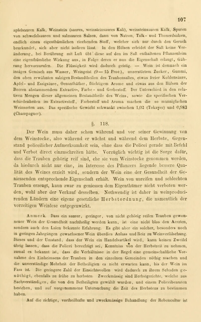 apfelsauron Kalk, Weinstein (saures, weinsteinsaures Kali), weinsleinsauren Kalk. Spuren von schwefelsauren und salzsauren Salzen, dann von Natron, Talk- uud Tlionerdsalzen, endlich einen eigentümlichen riechenden StolT, welcher sich nur durch den Geruch beurkundet, sich aber nicht isoliren lässt. In den Hülsen erleidet der Saft keine Ver- änderung, bei Berührung mit Lufl übt* diese auf den im Saft enthaltenen Pflanzenleim eine eigentümliche Wirkung aus, in Folge deren er nun die Eigenschaft erlangt, Gäh- rung hervorzurufen. Die Flüssigkeil wird dadurch geistig. — Wein ist demnach ein inniges Gemisch aus Wasser, Weingeist (9—15 Proc), unzerslörlem Zucker, Gummi, den oben erwähnten salzigen Beslandtheilen des Traubensaftes, etwas freier Kohlensäure, Apfel- und Essigsäure, Oenanthäther, flüchtigem Arome und etwas aus den Hülsen der Beeren abslammendem Extraetiv-, Farbe - und Gerbestoff. Der Unterschied in den rela- tiven Mengen dieser allgemeinen Bestandlheile des Weins, sowie die speeifischen Ver- schiedenheilen im Extraclivstoff, Farbestoff und Aroma machen die so mannigfachen Weinsorten aus. Das speeifische Gewicht schwankt zwischen 1,0- (Tokayer) und 0,983 (Champagner). §• ns. Der Wein muss daher schon während und vor seiner Gewinnung von dem Weinstoeke, also während er wächst und während dem Herbste, Gegen- stand polic.eilic.her Aufmerksamkeit sein, ohne dass die Policei gerade mit Befehl und Verbot direet einzuschreiten hätte. Vorzüglich wichtig ist die Sorge dafür, dass die Trauben gehörig reif sind, ehe sie vom Weinstocke genommen werden, da hiedureli nicht nur eine, im Interesse des Pflanzers liegende bessere Qua- lität des Weines erzielt wird, sondern der Wein eine der Gesundheit der Ge- niessenden entsprechende Eigenschaft erhält. Wein von unreifen und schlechten Trauben erzeugt, kann zwar zu gemessen dem Eigenthüincr nicht verboten wer- den, wohl aber der Verkauf desselben. Nothwendig ist daher in weinproduei- renden Ländern eine eigene gesetzliche Herbstordnung, die namentlich der vorzeitigen Weinlese entgegenwirkt. Anmerk. Dass ein saurer, geringer, von nicht gehörig reifen Trauben gewon- nener Wein der Gesundheit nachlheib'g werden kann, ist eine nicht blos den Aerzlcn, sondern auch den Laien bekannte Erfahrung. Es gibt aber ein solcher, besonders noch in geringen Jahrgängen gewachsener Wein überdies Anlass und Reiz zu Weinverfälschung. Dieses und der Umstand, dass der Wem ein Handelsartikel wird, kann keinen Zweifel übrig lassen, dass die Policei berechtigt sei, Kenntniss von der Herbstzeil zu nehmen, zumal es bekannt ist, dass die Verhältnisse in der Regel eine gemeinschaftliche Vor- nahme des Eioheimsens der Trauben in den einzelnen Gemeinden nölhig machen und die unverständige Mehrheit der Betheiliglen es nicht erwarten kann, bis der Wein im Fass ist. Die geringere Zahl der Einsichtsvollen wird dadurch zu ihrem Schaden ge- nöthigl, ebenfalls zu frühe zu herhsleu Zweckmässig sind Herbslgcrichte, welche aus Sachverständigen, die von den Betheiliglen gewählt wurden. und einem Polieeibeamlen bestehen, und auf vorgenommene Untersuchung die Zeil des Herbstens zu bestimmen haben. Auf die richtige, vorlheilhafte und zweckmässige Behandlung der Rebencullur ist
