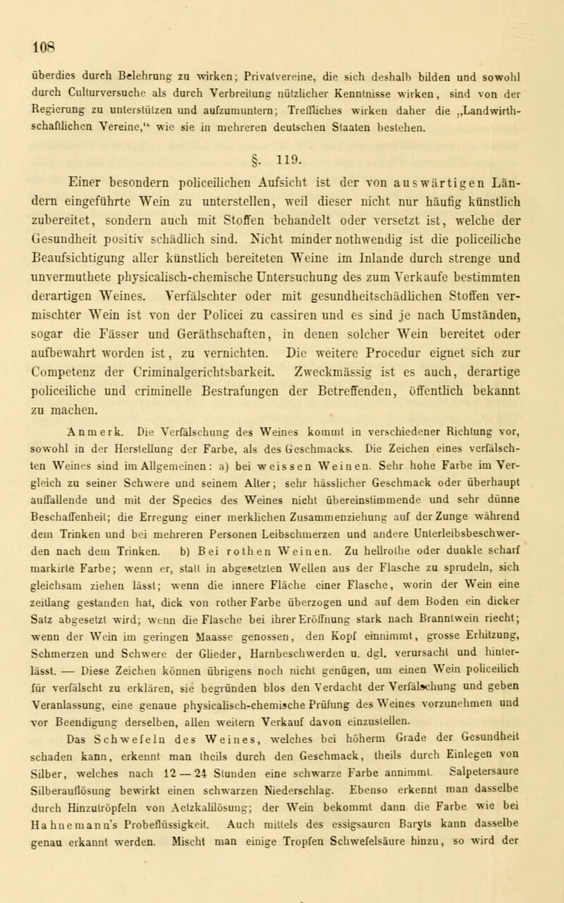 überdies durch Belehrung zu wirken; Privatvereine, die sich deshalb bilden und sowohl durch Culturversuche als durch Verbreitung nützlicher Kenntnisse wirken, sind von der Regierung zu unterstützen und aufzumuntern; Treffliches wirken daher die „Landwirt- schaftlichen Vereine, wie sie in mehreren deutschen Staaten bestehen. §• ho. Einer besondern polieeiliehen Aufsicht ist der von auswärtigen Län- dern eingeführte Wein zu unterstellen, weil dieser nicht nur häutig künstlich zubereitet, sondern auch mit Stoffen behandelt oder versetzt ist, welche der Gesundheit positiv schädlich sind. Nicht minder nothwendig ist die polieeiliche Beaufsichtigung aller künstlich bereiteten Weine im Inlande durch strenge und unvermuthete physicalisch-chemische Untersuchung des zum Verkaufe bestimmten derartigen Weines. Verfälschter oder mit gesundheitschädlichen Stoffen ver- mischter Wein ist von der Policei zu cassiren und es sind je nach Umständen, sogar die Fässer und Geräthschaften, in denen solcher Wein bereitet oder aufbewahrt worden ist, zu vernichten. Die weitere Procedur eignet sich zur Competenz der Criminalgerichtsbarkeit. Zweckmässig ist es auch, derartige polieeiliche und criminelle Bestrafungen der Betreffenden, öffentlich bekannt zu machen. An merk. Die Verfälschung des Weines kommt in verschiedener Richtung vor, sowohl in der Herstellung der Farbe, als des Geschmacks. Die Zeichen eines verfälsch- ten Weines sind im Allgemeinen: a) bei weissen Weinen. Sehr hohe Farbe im Ver- gleich zu seiner Schwere und seinem Alter; sehr hässlicher Geschmack oder überhaupt auffallende und mit der Species des Weines nicht übereinstimmende und sehr dünne Beschaffenheil; die Erregung einer merklichen Zusammenziehung auf der Zunge während dem Trinken und bei mehreren Personen Leibschmerzen und andere Unterleibsbeschwer- den nach dem Trinken. b) Bei rotheu Weinen. Zu hellrolhe oder dunkle scharf markirle Farbe; wenn er, statt in abgesetzten Wellen aus der Flasche zu sprudeln, sich gleichsam ziehen lässl; wenn die innere Fläche einer Flasche, worin der Wein eine Zeitlang gestanden hat, dick von rother Farbe überzogen und auf dem Boden ein dicker Satz abgesetzt wird; wenn die Flasche bei ihrer Eröffnung stark nach Branntwein riecht; wenn der Wein im geringen Maasse genossen, den Kopf einnimmt, grosse Erlützung, Schmerzen und Schwere der Güeder, Harnbeschwerden u. dgl. verursacht und hiuter- lässt. — Diese Zeichen können übrigens noch nicht genügen, um einen Wein policeilich für verfälscht zu erklären, sie begründen blos den Verdacht der Verfälschung und geben Veranlassung, eine genaue physicalisch-chemische Prüfung des Weines vorzunehmen und vor Beendigung derselben, allen weitern Verkauf davon einzustellen. Das Schwefeln des Weines, welches bei höherni Grade der Gesundheit schaden kann, erkennt man Ihcils durch den Geschmack, theils durch Einlegen von Silber, welches nach 12 — 24 Stunden eine schwarze Farbe annimmt. Salpetersaure Silberauflösung bewirkt einen schwarzen Niederschlag. Ebenso erkennt man dasselbe durch Hinzulröpfeln von Aetzkalilösung; der Wein bekommt dann die Farbe wie bei Ha hue mann's Probeflüssigkeit. Auch mittels des essigsauren Baryts kann dasselbe genau erkannt werden. Mischt man einige Tropfen Schwefelsäure hinzu, so wird der