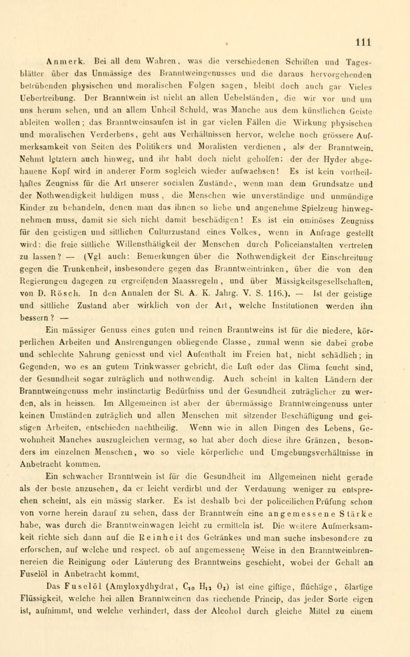 Anmerk. Bei all dem Wahren, was die verschiedenen Schriften und Tages- blättcr über das Unmässige des Branntweingcnussos und die daraus hervorgehenden betrübenden physischen und moralischen Folgen sagen, bleibt doch auch gar Vieles Uebertreibung. Der Branntwein ist nicht an allen dabeiständen, die wir vor und um uns herum sehen, und an allem Unheil Schuld, was Manche aus dem künstlichen Geiste ableiten wollen; das Branntweinsaufen ist in gar vielen Fallen die Wirkung physischen und moralischen Verderbens, geht aus Verhältnissen hervor, welche noch grossere Auf- merksamkeit von Seilen des Politikers und Moralisten verdienen , als- der Branntwein. Nehmt letztem auch hinweg, und ihr habt doch nicht geholfen; der der Hyder abge- hauene Kopf wird in anderer Form sogleich wieder aufwachsen! Es ist kein vortbeil- hafles Zeugniss für die Art unserer socialen Zustande, wenn man dem Grundsatze und der Notwendigkeit huldigen muss , die Menschen wie unverständige und unmündige Kinder zu behandeln, denen man das ihnen so liebe und angenehme Spielzeug hinweg- nehmen muss, damit sie sich nicht damit beschädigen! Es ist ein ominöses Zeugniss für den geistigen und sittlichen Cullurzustand eines Volkes, wenn in Anfrage gestellt wird: die freie sittliche Willensthäligkeit der Menschen durch Polieeianstaltcn vertreten zu lassen? — (Vgl auch: Bemerkungen über die Notwendigkeit der Einschreitung gegen die Trunkenheit, insbesondere gegen das Branntweintrinken, über die von den Regierungcu dagegen zu ergreifenden Maassregeln , und über Mässigkeilsgesellsehaften, von D. Rösch. In den Annalcn der St. A. K. Jahrg. V. S. 116.). — Ist der geistige und sittliche Zustand aber wirklich von der Alt, welche Institutionen werden ihn bessern ? — Ein massiger Genuss eines guten und reinen Branntweins ist für die niedere, kör- perlichen Arbeiten und Anstrengungen obliegende Classe, zumal wenn sie dabei grobe und schlechte Nahrung geniesst und viel Aufenthalt im Freien hat, nicht schädlich; in Gegenden, wo es an gutem Trinkwasser gebricht, die Luft oder das Clima feucht sind, der Gesundheit sogar zuträglich und nothwendig. Auch scheint in kalten Ländern der Branntweingenuss mehr instinetartig Bedürfniss und der Gesundheit zuträglicher zu wer- den, als in heissen. Im Allgemeinen ist aber der übermässige Branntweingenuss unter keinen Umständen zuträglich und allen Menschen mit sitzender Beschäftigung und gei- stigen Arbeiten, entschieden nachtheilig. Wenn wie in allen Dingen des Lebens, Ge- wohnheit Manches auszugleichen vermag, so hat aber doch diese ihre Gränzen, beson- ders im einzelnen Menschen, wo so viele körperliche und Umgebungsverhällnisse in Anbetracht kommen. Ein schwacher Branntwein ist für die Gesundheit im Allgemeinen nicht gerade als der beste anzusehen, da er leicht verdirbt und der Verdauung weniger zu entspre- chen scheint, als ein massig starker. Es ist deshalb bei der polieeilichen Prüfung schon von vorne berein darauf zu sehen, dass der Branntwein eine angemessene Stärke habe, was durch die Branntweinwagen leicht zu ermitteln ist. Die weitere Aufmerksam- keit richte sich dann auf die Reinheit des Getränkes und man suche insbesondere zu erforschen, auf welche und respect. ob auf angemessene Weise in den Branntweinbren- nereien die Reinigung oder Läuterung des Branntweins geschieht, wobei der Gehall an Fuselöl in Anbetracht kommt. Das Fuselöl (Amyloxydhydral, C,0 H,i 02) ist eine giftige, flüchtige, ölarlige Flüssigkeit, welche hei allen Branntweinen das riechende Princip, das jeder Sorte eigen ist, aufnimmt, und welche verhindert, dass der Alcoliol durch gleiche Mittel zu einem