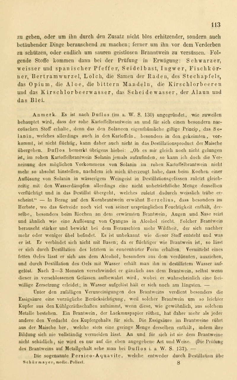 zu geben, oder um ihn durch den Zusatz nicht blos erhitzender, sondern auch betäubender Dinge berauschend zu machen; feiner um ihn vor dem Verderben zu schützen, oder endlich um sauren geistlosen Branntwein zu versüssen. Fol- gende Stoffe kommen dann bei der Prüfung in Erwägung: Schwarzer, weisser und spanischer Pfeffer, Seidelbast, Ingwer, Fischkör- ner, Bertramwurzel, Lolch, die Samen der Raden, des Stechapfels, das Opium, die Aloe, die bittern Mandeln, die Kirschlorbeeren und das Kirschlorbeerwasser, das Schei de wasser, der Alaun und das Blei. An merk. Es ist nach Duflos (im a. W. S. 130) ungcgründel, wie zuweilen behauptet wird, dass der rohe KarloiTelbrantwein an und für sich einen besondern nar- colischen Stoff erhalte, denn das den Solaneen eigenthümliche giftige Princip, das So- lanin, welches allerdings aueli in den Kartoffeln, besonders in den gekeimlen, vor- kommt, ist nicht flüchtig, kann daher auch nicht in das Deslillalionsproduct der Maische übergehen. Duflos bemerkt übrigens hiebei: „Ob es mir gleich noch nicht gelungen ist, im rohen Kartoffelbrantwein Solanin jemals aufzufinden, so kann ich doch die Ver- neinung des möglichen Vorkommens von Solanin im rohen KartolTelbranlwein nicht mehr so absolut hinstellen, nachdem ich mich überzeugt habe, dass beim Kochen einer Auflösung von Solanin in wässerigem Weingeist in Deslillalionsgefässen zuletzt gleich- zeitig mit den Wasserdampfen allerdings eine nicht unbeträchtliche Menge desselben verflüchtigt und in das Destillat übergeht, welches zuletzt dadurcli weisslich trübe er- scheint — In Bezug auf den Kornbranlwein erwähnt Berzelius, dass besonders im Herbste, wo das fietreide noch viel von seiner ursprünglichen Feuchtigkeit enthält, der- selbe, besonders beim Riechen an dem erwärmten Branlwein, Augen und Nase reizt und ähnlich wie eine Auflösung von Cyangas in Alcohol riecht. Solcher Brantwein berauscht stärker und bewirkt bei dem Berauschten mehr Wildheit, der sich nachher mehr oder weniger übel befindet. Es ist unbekannt wie dieser Stoff entsteht und was er ist. Er verbindet sich nicht mit Basen; da er flüchtiger wie Branlwein ist, so lässl er sich durch Destillation des lefzlern in concenlrirler Form erhallen. Vermittelst eines fetten Oeles lässt er sich aus dem Alcohol, besonders aus dem verdünnten, ausziehen, und durch Destillation des Oels mit Wasser erhält man ihn in destillirtem Wasser auf- gelöst. Nach 1—3 Monaten verschwindet er gänzlich aus dem Branlwein, selbst wenn dieser in verschlossenen Gcfässen aufbewahrt wird , wobei er wahrscheinlich eine frei- willige Zersetzung erleidet; in Wasser aufgelöst hält er sich noch am längsten. — Unter den zufälligen Verunreinigungen des Branlweins verdient besonders die Essigsäure eine vorzügliche Berücksichtigung, weil solcher Branlwein um so leichler Kupfer aus den Kühlgcräthschaften aufnimmt, wenn diese, wie gewöhnlich, aus solchem Metalle bestehen. Ein Brantwein, der Lackmuspapicr rölhet, hat daher mehr als jeder andere den Verdacht des Kupfcrgehalts für sich. Die Essigsäure im Branlweine rührt aus der Maische her, welche stets eine geringe Menge derselben enthält, indem ihre Bildung sich nie vollständig vermeiden lässl. An und für sich ist sie dem Branlweine nicht schädlich, sie wird es nur auf die eben angegebene Art und Weise. (Die Prüfung des Branlweins auf Metallgehalt sehe man bei Duflos i. a W. S. 132). — Die sogenannte Persico- A qua vitc, welche entweder durch Destillation übe S ch ü r ra a ye r, medic. Policel. 3