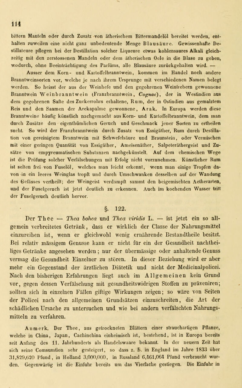 bittern Mänteln oder durch Zusatz von ätherischem Bittermandelöl bereitet werden, ent- halten zuweilen eine nicht ganz unbedeutende Menge Blausäure. Gewissenhafte De- stillateure pflegen bei der Destillation solcher Liqueure etwas kohlensaures Alkali gleich- zeitig mit den zerslossenen Mandeln oder dem ätherischen Oele in die Blase zu geben, wodurch, ohne Beeinträchtigung des Parfüms, alle Blausäure zurückgehallen wird. — Ausser dem Korn- und Kailofielbrannlwein, kommen im Handel noch andere Branntweinsorlen vor, welche je nach ihrem Ursprünge mit verschiedenen Namen belegt werden. So heisst der aus der Weinhefe und den gegohrenen Weinlrebern gewonnene Branntwein Weinbranntwein (.Franzbranntwein, Cognac), der in Westindien aus dem gegohrenen Safte des Zuckerrohrs erhaltene, Rum, der in Ostindien aus gemalztem Reis und den Saamen der Arekapalme gewonnene, Arak. In Europa werden diese Branntweine häufig künstlich nachgemacht aus Korn- und Karloffelbrannlwein, dem man durch Zusätze den eigentümlichen Geruch und Geschmack jener Sorten zu ertheilcn sucht. So wird der Franzbranntwein durch Zusatz von Essigäther, Rum durch Destilla- tion von gereinigtem Branntwein mit Schwefelsäure und Braunstein, oder Vermischen mit einer geringen Quantität von Essigälher, Ameisenäther, Salpeteräthergeisl und Zu- sätze von empyreumatischen Substanzen nachgekünstelt. Auf dem chemischen Wege ist die Prüfung solcher Verfälschungen mit Erfolg nicht vorzunehmen. Künstlicher Rum ist selten frei von Fuselöl, welches man leicht erkennt, wenn man einige Tropfen da- von in ein leeres Weinglas tropft und durch Umschwanken desselben auf der Wandung des Gefässes vertheilt; der Weingeist verdampft sammt den beigemischten Aclherarlen, und der Fuselgeruch ist jetzt deutlich zu erkennen. Auch im kochenden Wasser tritt der Fusclgeruch deutlich hervor. §. 122. Der Thee — Thea bohea und Theo, viridis L. — ist jetzt ein so all- gemein verbreitetes Getränk, dass er wirklich der Classe der Nahrungsmittel einzureihen ist, wenn er gleichwohl wenig ernährende Bestandtheile besitzt. Bei relativ massigem Genüsse kann er nicht für ein der Gesundheit nachthei- liges Getränke angesehen werden; nur der übermässige oder anhaltende Genuss vermag die Gesundheit Einzelner zu stören. In dieser Beziehung wird er aber mehr ein Gegenstand der ärztlichen Diätetik und nicht der Medicinalpolicei. Nach den bisberigen Erfahrungen liegt auch im Allgemeinen kein Grund vor, gegen dessen Verfälschung mit gesundheitswidrigen Stoffen zu präveniren; sollten sich in einzelnen Fällen giftige Wirkungen zeigen; so wäre von Seiten der Policei nach den allgemeinen Grundsätzen einzuschreiten, die Art der schädlichen Ursache zu untersuchen und wie bei andern verfälschten Nahrungs- mitteln zu verfahren. Anmerk, Der Thee, aus getrockneten Blättern einer strauchartigen Pflanze, welche in China, Japan, Cachinchina einheimisch ist, bestehend, ist in Europa bereits seit Anfang des 11. Jahrhunderts als Handclswaare bekannt. In der neuern Zeit hat sich seine Comsumlion sehr gesteigert, so dass z. B. in England im Jahre 1833 über 31,829,020 Pfund, in Holland 3,000,000, in Russland G,4C1,064 Pfund verbraucht wur- den. Gegenwärtig ist die Einfuhr bereits um das Vierfache gestiegen. Die Einfuhr in