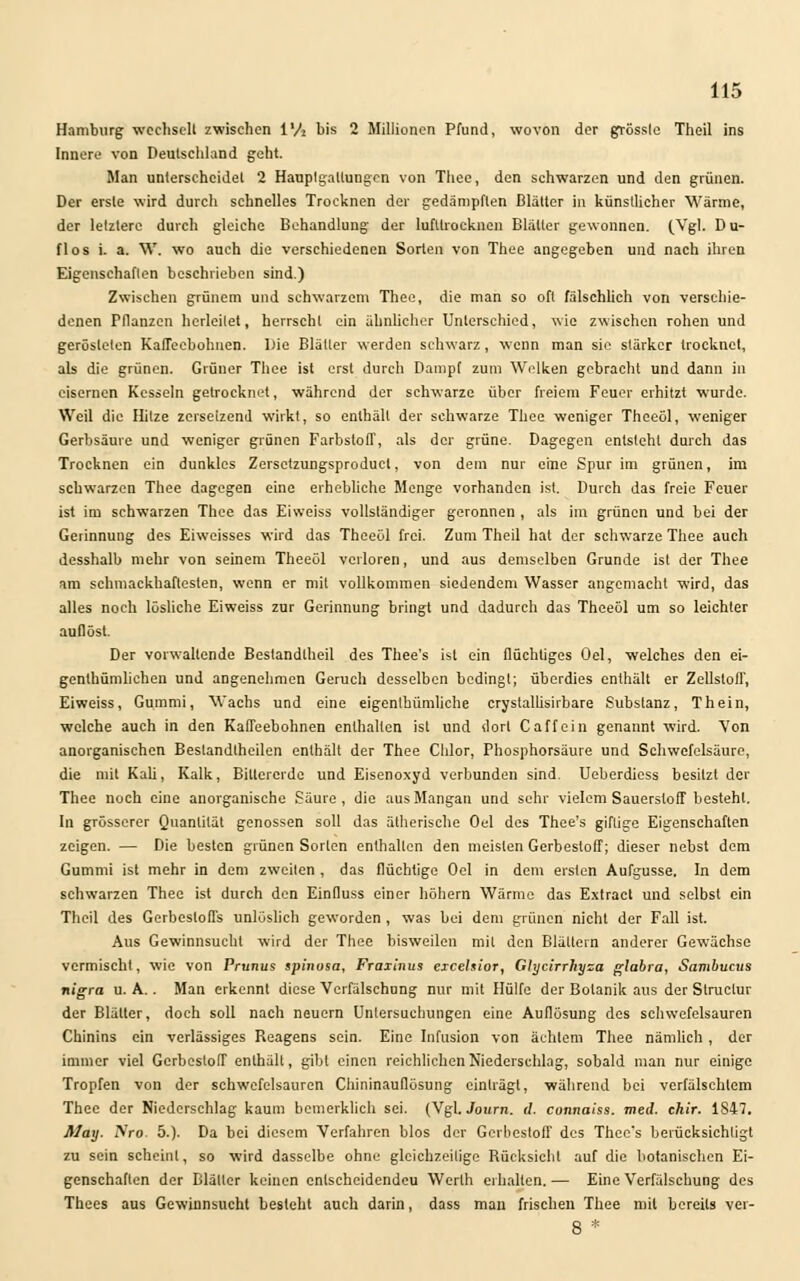 Hamburg wechselt zwischen l'A bis 2 Millionen Pfund, wovon der grösslc Theil ins Innere von Deutschland geht. Man unterscheidet 2 Hauplgallungen von Thee, den schwarzen und den grünen. Der erste wird durch schnelles Trocknen der gedämpften Blätter in künstlicher Wärme, der letztere durch gleiche Behandlung der lufltrocknen Blätter gewonnen. (Vgl. Du- flos i. a. W. wo auch die verschiedenen Sorten von Thee angegeben und nach ihren Eigenschaften beschrieben sind.) Zwischen grünem und schwarzem Theo, die man so oft fälschlich von verschie- denen Pflanzen herleitet, herrscht ein ähnlicher Unterschied, wie zwischen rohen und gerösteten Kaffeebohnen. l)ie Blätter werden schwarz, wenn man sie stärker trocknet, als die grünen. Grüner Thee ist erst durch Dampf zum Welken gebracht und dann in eisernen Kesseln getrocknet, während der schwarze über freiem Feuer erhitzt wurde. Weil die Hitze zersetzend wirkt, so enthält der schwarze Thee weniger Theeöl, weniger Gerbsäure und weniger grünen Farbstoff, als der grüne. Dagegen entsteht durch das Trocknen ein dunkles Zersetzungsproduct, von dem nur eine Spur im grünen, im schwarzen Thee dagegen eine erhebliche Menge vorhanden ist. Durch das freie Feuer ist im schwarzen Thee das Eiweiss vollständiger geronnen , als im grünen und bei der Gerinnung des Eiweisses wird das Theeöl frei. Zum Theil hat der schwarze Thee auch desshalb mehr von seinem Theeöl verloren, und aus demselben Grunde ist der Thee am schmackhaftesten, wenn er mit vollkommen siedendem Wasser angemacht wird, das alles noch lösliche Eiweiss zur Gerinnung bringt und dadurch das Theeöl um so leichter auflöst. Der vorwallende Bestandteil des Thee's ist ein flüchtiges Oel, welches den ei- genlhümlichen und angenehmen Geruch desselben bedingt; überdies enthält er Zellstoff, Eiweiss, Gummi, Wachs und eine eigenthümliche crystalhsirbare Substanz, Thein, welche auch in den Kaffeebohnen enthalten ist und dort C äff ein genannt wird. Von anorganischen Bestandteilen enthält der Thee Chlor, Phosphorsäure und Schwefelsäure, die mit Kali, Kalk, Bittererde und Eisenoxyd verbunden sind. Ueberdiess besitzt der Thee noch eine anorganische Säure, die ;tus Mangan und sehr vielem Sauerstoff besteht. In grösserer Quantität genossen soll das ätherische Oel des Thee's giftige Eigenschaften zeigen. — Die besten grünen Sorten enthalten den meisten Gerbestoff; dieser nebst dem Gummi ist mehr in dem zweiten , das flüchtige Oel in dem ersten Aufgüsse. In dem schwarzen Thee ist durch den Einfluss einer höhern Wärme das Extract und selbst ein Theil des Gerbestoffs unlöslich geworden , was bei dem grünen nicht der Fall ist. Aus Gewinnsucht wird der Thee bisweilen mit den Blättern anderer Gewächse vermischt, wie von Prunus spinosa, Fraxlnus eicehior, Glycirrhysa glabra, Sambucus nigra u. A. . Man erkennt diese Verfälschung nur mit Hülfe der Botanik aus der Structur der Blätter, doch soll nach neuern Untersuchungen eine Auflösung des schwefelsauren Chinins ein verlässiges Reagens sein. Eine Infusion von achtem Thee nämlich, der immer viel GerbeslolT enthält, gibt einen reichlichen Niederschlag, sobald man nur einige Tropfen von der schwefelsauren Chininauflösung einträgt, während bei verfälschtem Thee der Niederschlag kaum bemerklich sei. (Vgl. Journ. d. connaiss. med. chir. 1S47. May. Nro. 5.). Da bei diesem Verfahren blos der Gerbestoff des Thee's berücksichtigt zu sein scheint, so wird dasselbe ohne gleichzeitige Rücksicht auf die botanischen Ei- genschaften der Blätter keinen enlscheidendeu Werth erhalten. — Eine Verfälschung des Thees aus Gewinnsucht besieht auch darin, dass man frischen Thee mit bereits ver- 8 *