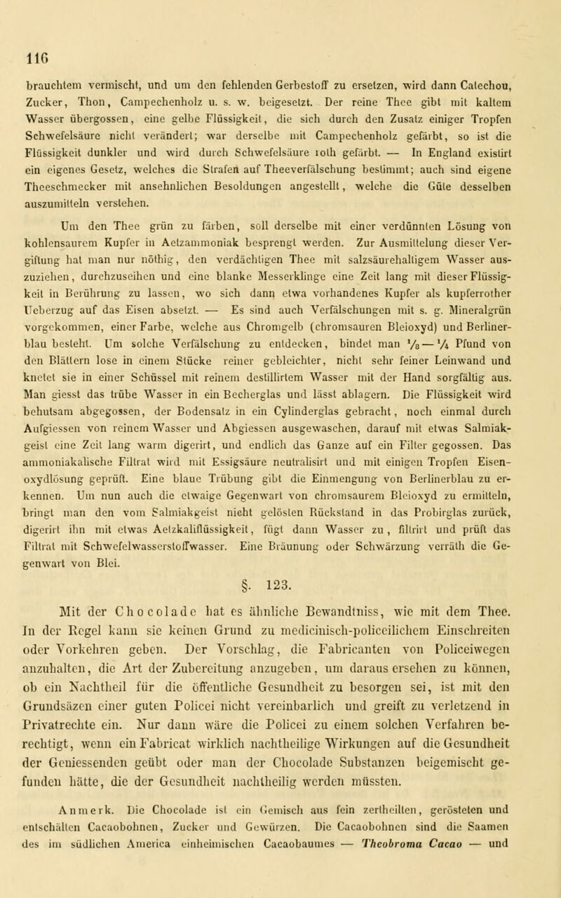 brauchtet« vermischt, und um den fehlenden GerbcstofT zu ersetzen, wird dann Calechou, Zucker, Thon, Campechenholz u. s. w. beigesetzt. Der reine Thee gibt mit kaltem Wasser Übergossen, eine gelbe Flüssigkeil, die sich durch den Zusatz einiger Tropfen Schwefelsäure nicht verändert; war derselbe mit Campeebenholz gefärbt, so ist die Flüssigkeit dunkler und wird durch Schwefelsäure tolh gefärbt. — In England existirt ein eigenes Gesetz, welches die Strafen auf Theeverfälschung bestimmt; auch sind eigene Theeschmecker mit ansehnlichen Besoldungen angestellt, welche die Güte desselben auszumilteln verstehen. Um den Thee grün zu färben, soll derselbe mit einer verdünnten Lösung von kohlensaurem Kupfer in Aetzammoniak besprengt werden. Zur Ausmittelung dieser Ver- giftung hat man nur nöthig, den verdächtigen Thee mit salzsäurehalligem Wasser aus- zuziehen , durchzuseihen und eine blanke Messerklinge eine Zeit lang mit dieser Flüssig- keit in Berührung zu lassen, wo sich dann etwa vorhandenes Kupfer als kupferrother Ileberzug auf das Eisen absetzt. — Es sind auch Verfälschungen mit s. g. Mineralgrün vorgekommen, einer Farbe, welche aus Chromgelb (chromsauren Bleioxyd) und Berliner- blau besteht. Um solche Verfälschung zu entdecken, bindet man '/e—'A Pfund von den Blättern lose in einem Stücke reiner gebleichter, nicht sehr feiner Leinwand und knetet sie in einer Schüssel mit reinem deslillirlem Wasser mit der Hand sorgfällig aus. Man giesst das trübe Wasser in ein Becherglas und lässt ablagern. Die Flüssigkeit wird behutsam abgegossen, der Bodensalz in ein Cylinderglas gebracht, noch einmal durch Aufgiessen von reinem Wasser und Abgiessen ausgewaschen, darauf mit etwas Salmiak- geist eine Zeit lang warm digerirt, und endlich das Ganze auf ein Filier gegossen. Das ammoniakalische Fillrat wird mit Essigsäure neutralisirt und mit einigen Tropfen Eisen- oxydlösung geprüft. Eine blaue Trübung gibt die Einmengung von Berlinerblau zu er- kennen. Um nun auch die etwaige Gegenwart von chromsaurem Bleioxyd zu ermitteln, bringt man den vom Salmiakgeist nicht gelösten Bückstand in das Probirglas zurück, digerirt ihn mit etwas Aelzkaliflüssigkeit, fügt dann Wasser zu, filtrirt und prüft das Filtrat mit Schwefelwassersloffwasser. Eine Bräunung oder Schwärzung verrälh die Ge- genwart von Blei. §. 123. Mit der Chocoladc hat es ähnliche Bewandtniss, wie mit dem Thee. In der Regel kann sie keinen Grund zu medicinisch-policeilichem Einschreiten oder Vorkehren geben. Der Vorschlag, die Fabricanten von Policeiwcgen anzuhalten, die Art der Zubereitung anzugeben, um daraus ersehen zu können, ob ein Nachtheil für die öffentliche Gesundheit zu besorgen sei, ist mit den Grundsäzcn einer guten Policei nicht vereinbarlich und greift zu verletzend in Privatrechte ein. Nur dann wäre die Policei zu einem solchen Verfahren be- rechtigt, wenn einFabricat wirklich nachtheilige Wirkungen auf die Gesundheit der Gemessenden geübt oder man der Cbocolade Substanzen beigemischt ge- funden hätte, die der Gesundheit nachlheilig werden müssten. Anmerk. Die Chocolade ist ein Gemisch aus fein zerlheilten, gerösteten und enlschällen Cacaobohnen, Zucker und Gewürzen. Die Cacaobohncn sind die Saamen des im südlichen America einheimischen Cacaobaumes — Thcobroma Cacao — und